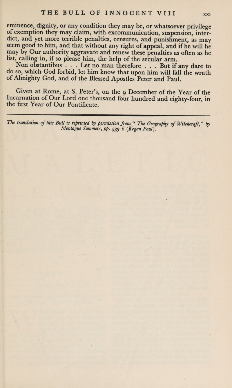 xxt eminence, dignity, or any condition they may be, or whatsoever privilege of exemption they may claim, with excommunication, suspension, inter¬ dict, and yet more terrible penalties, censures, and punishment, as may seem good to him, and that without any right of appeal, and if he will he may by Our authority aggravate and renew these penalties as often as he list, calling in, if so please him, the help of the secular arm. Non obstantibus . . . Let no man therefore . . . But if any dare to do so, which God forbid, let him know that upon him will fall the wrath of Almighty God, and of the Blessed Apostles Peter and Paul. Given at Rome, at S. Peter’s, on the 9 December of the Year of the Incarnation of Our Lord one thousand four hundred and eighty-four, in the first Year of Our Pontificate. The translation of this Bull is reprinted by permission from “ The Geography of Witchcraft,” by Montague Summers, pp. 533-6 (Kegan Paul).