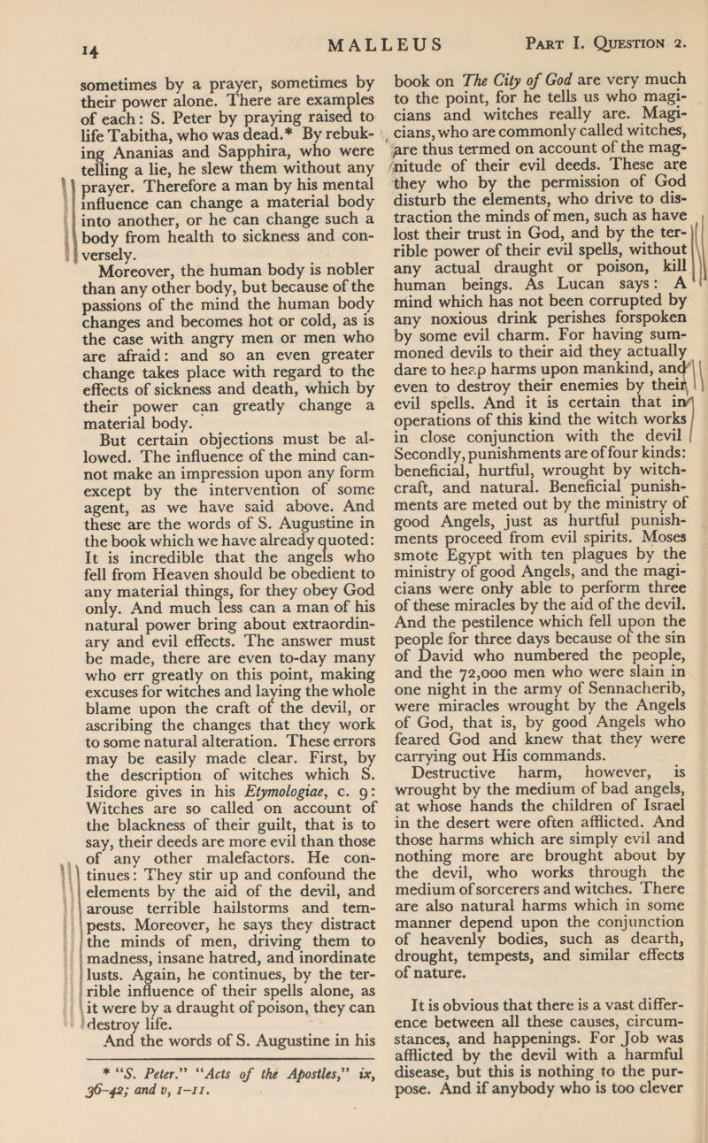 J4 sometimes by a prayer, sometimes by their power alone. There are examples of each: S. Peter by praying raised to lifeTabitha, who was dead.* By rebuk¬ ing Ananias and Sapphira, who were telling a lie, he slew them without any prayer. Therefore a man by his mental influence can change a material body into another, or he can change such a body from health to sickness and con¬ versely. Moreover, the human body is nobler than any other body, but because of the passions of the mind the human body changes and becomes hot or cold, as is the case with angry men or men who are afraid: and so an even greater change takes place with regard to the effects of sickness and death, which by their power can greatly change a material body. But certain objections must be al¬ lowed. The influence of the mind can¬ not make an impression upon any form except by the intervention of some agent, as we have said above. And these are the words of S. Augustine in the book which we have already quoted: It is incredible that the angels who fell from Heaven should be obedient to any material things, for they obey God only. And much less can a man of his natural power bring about extraordin¬ ary and evil effects. The answer must be made, there are even to-day many who err greatly on this point, making excuses for witches and laying the whole blame upon the craft of the devil, or ascribing the changes that they work to some natural alteration. These errors may be easily made clear. First, by the description of witches which S. Isidore gives in his Etymologiae, c. 9: Witches are so called on account of the blackness of their guilt, that is to say, their deeds are more evil than those of any other malefactors. He con¬ tinues : They stir up and confound the elements by the aid of the devil, and arouse terrible hailstorms and tem¬ pests. Moreover, he says they distract the minds of men, driving them to madness, insane hatred, and inordinate lusts. Again, he continues, by the ter¬ rible influence of their spells alone, as it were by a draught of poison, they can destroy life. And the words of S. Augustine in his * “S. PeterActs of the Apostles,” ix, 36-42; and Vy 1-11. book on The City of God are very much to the point, for he tells us who magi¬ cians and witches really are. Magi¬ cians, who are commonly called witches, ^are thus termed on account of the mag¬ nitude of their evil deeds. These are they who by the permission of God disturb the elements, who drive to dis¬ traction the minds of men, such as have lost their trust in God, and by the ter¬ rible power of their evil spells, without any actual draught or poison, kill human beings. As Lucan says: A mind which has not been corrupted by any noxious drink perishes forspoken by some evil charm. For having sum¬ moned devils to their aid they actually dare to heap harms upon mankind, ancj even to destroy their enemies by their^ 1 evil spells. And it is certain that operations of this kind the witch works ! in close conjunction with the devil f Secondly, punishments are of four kinds: beneficial, hurtful, wrought by witch¬ craft, and natural. Beneficial punish¬ ments are meted out by the ministry of good Angels, just as hurtful punish¬ ments proceed from evil spirits. Moses smote Egypt with ten plagues by the ministry of good Angels, and the magi¬ cians were only able to perform three of these miracles by the aid of the devil. And the pestilence which fell upon the people for three days because of the sin of David who numbered the people, and the 72,000 men who were slain in one night in the army of Sennacherib, were miracles wrought by the Angels of God, that is, by good Angels who feared God and knew that they were carrying out His commands. Destructive harm, however, is wrought by the medium of bad angels, at whose hands the children of Israel in the desert were often afflicted. And those harms which are simply evil and nothing more are brought about by the devil, who works through the medium of sorcerers and witches. There are also natural harms which in some manner depend upon the conjunction of heavenly bodies, such as dearth, drought, tempests, and similar effects of nature. It is obvious that there is a vast differ¬ ence between all these causes, circum¬ stances, and happenings. For Job was afflicted by the devil with a harmful disease, but this is nothing to the pur¬ pose. And if anybody who is too clever
