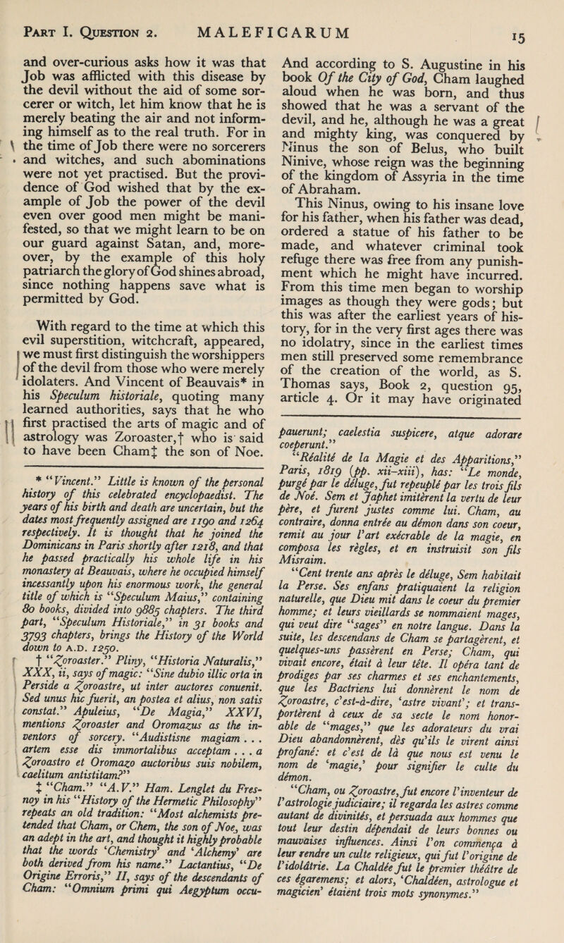 *5 and over-curious asks how it was that Job was afflicted with this disease by the devil without the aid of some sor¬ cerer or witch, let him know that he is merely beating the air and not inform¬ ing himself as to the real truth. For in \ the time of Job there were no sorcerers » and witches, and such abominations were not yet practised. But the provi¬ dence of God wished that by the ex¬ ample of Job the power of the devil even over good men might be mani¬ fested, so that we might learn to be on our guard against Satan, and, more¬ over, by the example of this holy patriarch the glory of God shines abroad, since nothing happens save what is permitted by God. With regard to the time at which this evil superstition, witchcraft, appeared, we must first distinguish the worshippers of the devil from those who were merely idolaters. And Vincent of Beauvais* in his Speculum historiale, quoting many learned authorities, says that he who first practised the arts of magic and of astrology was Zoroaster, f who is said to have been Cham! the son of Noe. * “Vincent” Little is known of the personal history of this celebrated encyclopaedist. The years of his birth and death are uncertain, but the dates most frequently assigned are 1190 and 1264 respectively. It is thought that he joined the Dominicans in Paris shortly after 1218, and that he passed practically his whole life in his monastery at Beauvais, where he occupied himself incessantly upon his enormous work, the general title of which is “Speculum Maius,” containing 80 books, divided into 9885 chapters. The third party “Speculum Historiale,” in 91 books and 3793 chapters, brings the History of the World down to a.d. 1250. f “ /fro aster.” Pliny, “Historia Naturalis,” XXX, ii, says of magic: “Sine dubio illic orta in Perside a Zoroastre, ut inter auctores conuenit. Sed unus hic fuerit, an postea et alius, non satis constat.” Apuleius, “De Magia,” XXVI, mentions fproaster and Oromazus as the in¬ ventors of sorcery. “Audistisne magiam . . . artem esse dis immortalibus acceptam.. .a Zoroastro et Oromazo auctoribus suis nobilem, caelitum antistitam?” + “Cham.” “A. V.” Ham. Lenglet du Fres- noy in his “History of the Hermetic Philosophy” repeats an old tradition: “Most alchemists pre¬ tended that Cham, or Chem, the son of Noe, was an adept in the art, and thought it highly probable that the words ‘Chemistry’ and ‘Alchemy’ are both derived from his name.” Lactantius, “De Origine Erroris,” II, says of the descendants of Cham: “Omnium primi qui Aegyptum occu- And according to S. Augustine in his book Of the City of God, Cham laughed aloud when he was bom, and thus showed that he was a servant of the devil, and he, although he was a great and mighty king, was conquered by Ninus the son of Belus, who built Ninive, whose reign was the beginning of the kingdom of Assyria in the time of Abraham. This Ninus, owing to his insane love for his father, when his father was dead, ordered a statue of his father to be made, and whatever criminal took refuge there was free from any punish¬ ment which he might have incurred. From this time men began to worship images as though they were gods; but this was after the earliest years of his¬ tory, for in the very first ages there was no idolatry, since in the earliest times men still preserved some remembrance of the creation of the world, as S. Thomas says, Book 2, question 95, article 4. Or it may have originated pauerunt; caelestia suspicere, atque adorare coeperunt.” “Realite de la Magie et des Apparitions,” Paris, 1819 (pp. xii-xiii), has: “Le monde, purgt par le deluge, f ut repeuple par les trois fis de Noe. Sem et Japhet imiterent la ver tu de leur pere, et furent justes comme lui. Cham, au contraire, donna entrSe au dimon dans son coeur, remit au jour Vart exkrable de la magie, en composa les regies, et en instruisit son fils Misraim. “Cent trente ans apres le deluge, Sem habitait la Perse. Ses enfans pratiquaient la religion naturelle, que Dieu mit dans le coeur du premier homme; et leurs vieillards se nommaient mages, qui veut dire “sages” en notre langue. Dans la suite, les descendant de Cham se partagerent, et quelques-uns passerent en Perse; Cham, qui vivait encore, etait a leur te te. II opera tant de prodiges par ses charmes et ses enchantements, que les Bactriens lui donnerent le nom de Zoroastre, c’est-d-dire, ‘astre vivantet trans¬ porter ent d ceux de sa secte le nom honor¬ able de “mages,” que les adorateurs du vrai Dieu abandonnerent, des qu’ils le virent ainsi profane: et Vest de la que nous est venu le nom de ‘magie? pour signifer le culte du demon. “Cham, ou Zoiroastre,fut encore Vinventeur de Vastrologie judiciaire; il regarda les astres comme autant de divinitis, et persuada aux hommes que tout leur destin dependait de leurs bonnes ou mauvaises influences. Ainsi Von commenga d leur rendre un culte religieux, qui fut Vorigine de Vidoldtrie. La Chaldie fut le premier thMtre de ces igaremens; et alors, ‘Chaldeen, astrologue et magicien’ etaient trois mots synonymes.”