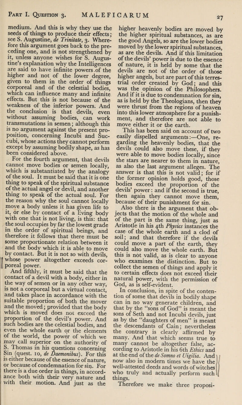 medium. And this is why they use the seeds of things to produce their effects; see S. Augustine, de Trinitate, 3. Where¬ fore this argument goes back to the pre¬ ceding one, and is not strengthened by it, unless anyone wishes for S. Augus¬ tine’s explanation why the Intelligences are said to have infinite powers .of the higher and not of the lower degree, given to them in the order of things corporeal and of the celestial bodies, which can influence many and infinite effects. But this is not because of the weakness of the inferior powers. And the conclusion is that devils, even without assuming bodies, can work transmutations in semen; although this is no argument against the present pro¬ position, concerning Incubi and Suc- cubi, whose actions they cannot perform except by assuming bodily shape, as has been considered above. For the fourth argument, that devils cannot move bodies or semen locally, which is substantiated by the analogy of the soul. It must be said that it is one thing to speak of the spiritual substance of the actual angel or devil, and another thing to speak of the actual soul. For the reason why the soul cannot locally move a body unless it has given life to it, or else by contact of a living body with one that is not living, is this: that the soul occupies by far the lowest grade in the order of spiritual beings, and therefore it follows that there must be some proportionate relation between it and the body which it is able to move by contact. But it is not so with devils, whose power altogether exceeds cor¬ poreal power. And fifthly, it must be said that the contact of a devil with a body, either in the way of semen or in any other way, is not a corporeal but a virtual contact, and takes place in accordance with the suitable proportion of both the mover and the moved; provided that the body which is moved does not exceed the proportion of the devil’s power. And such bodies are the celestial bodies, and even the whole earth or the elements of the world, the power of which we may call superior on the authority of S. Thomas in his questions concerning Sin (quest. 10, de Daemonibus). For this is either because of the essence of nature, or because of condemnation for sin. For there is a due order in things, in accord¬ ance both with their very nature and with their motion. And just as the higher heavenly bodies are moved by the higher spiritual substances, as are the good Angels, so are the lower bodies moved by the lower spiritual substances, as are the devils. And if this limitation of the devils’ power is due to the essence of nature, it is held by some that the devils are not of the order of those higher angels, but are part of this terres¬ trial order created by God; and this was the opinion of the Philosophers. And if it is due to condemnation for sin, as is held by the Theologians, then they were thrust from the regions of heaven into this lower atmosphere for a punish¬ ment, and therefore are not able to move either it or the earth. This has been said on account of two easily dispelled arguments:—One, re¬ garding the heavenly bodies, that the devils could also move these, if they were able to move bodies locally, since the stars are nearer to them in nature, as also the last argument alleges. The answer is that this is not valid; for if the former opinion holds good, those bodies exceed the proportion of the devils’ power: and if the second is true, then again they cannot move them, because of their punishment for sin. Also there is the argument that ob¬ jects that the motion of the whole and of the part is the same thing, just as Aristotle in his 4th Physics instances the case of the whole earth and a clod of soil; and that therefore if the devils could move a part of the earth, they could also move the whole earth. But this is not valid, as is clear to anyone who examines the distinction. But to collect the semen of things and apply it to certain effects does not exceed their natural power, with the permission of God, as is self-evident. In conclusion, in spite of the conten¬ tion of some that devils in bodily shape can in no way generate children, and that by the “sons of God” is meant the sons of Seth and not Incubi devils, just as by the “daughters of men” is meant the descendants of Cain; nevertheless the contrary is clearly affirmed by many. And that which seems true to many cannot be altogether false, ac¬ cording to Aristotle in his 6th Ethics and at the end of the de Somno et Uigilia. And \ now also in modern times we have the well-attested deeds and words of witches who truly and actually perform such things. Therefore we make three proposi-