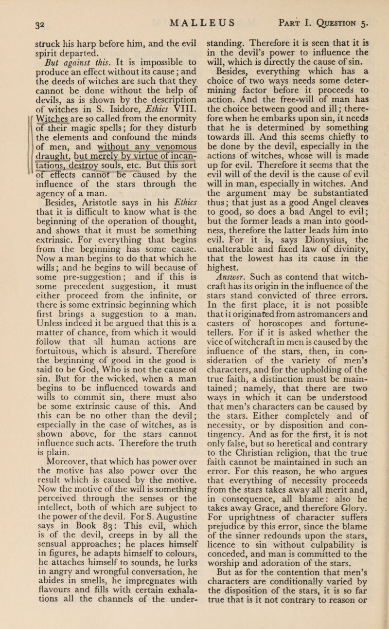 struck his harp before him, and the evil spirit departed. But against this. It is impossible to produce an effect without its cause; and the deeds of witches are such that they cannot be done without the help of devils, as is shown by the description of witches in S. Isidore, Ethics VIII. Witches are so called from the enormity of their magic spells; for they disturb the elements and confound the minds of men, and without anv venomous draught, but merely by virtue of mean- tations, destroy souls, etc. but this sort of effects cannot be caused by the influence of the stars through the agency of a man. Besides, Aristotle says in his Ethics that it is difficult to know what is the beginning of the operation of thought, and shows that it must be something extrinsic. For everything that begins from the beginning has some cause. Now a man begins to do that which he wills; and he begins to will because of some pre-suggestion; and if this is some precedent suggestion, it must either proceed from the infinite, or there is some extrinsic beginning which first brings a suggestion to a man. Unless indeed it be argued that this is a matter of chance, from which it would follow that all human actions are fortuitous, which is absurd. Therefore the beginning of good in the good is said to be God, Who is not the cause of sin. But for the wicked, when a man begins to be influenced towards and wills to commit sin, there must also be some extrinsic cause of this. And this can be no other than the devil; especially in the case of witches, as is shown above, for the stars cannot influence such acts. Therefore the truth is plain. Moreover, that which has power over the motive has also power over the result which is caused by the motive. Now the motive of the will is something perceived through the senses or the intellect, both of which are subject to the power of the devil. For S. Augustine says in Book 83: This evil, which is of the devil, creeps in by all the sensual approaches; he places himself in figures, he adapts himself to colours, he attaches himself to sounds, he lurks in angry and wrongful conversation, he abides in smells, he impregnates with flavours and fills with certain exhala¬ tions all the channels of the under¬ standing. Therefore it is seen that it is in the devil’s power to influence the will, which is directly the cause of sin. Besides, everything which has a choice of two ways needs some deter¬ mining factor before it proceeds to action. And the free-will of man has the choice between good and ill; there¬ fore when he embarks upon sin, it needs that he is determined by something towards ill. And this seems chiefly to be done by the devil, especially in the actions of witches, whose will is made up for evil. Therefore it seems that the evil will of the devil is the cause of evil will in man, especially in witches. And the argument may be substantiated thus; that just as a good Angel cleaves to good, so does a bad Angel to evil; but the former leads a man into good¬ ness, therefore the latter leads him into evil. For it is, says Dionysius, the unalterable and fixed law of divinity, that the lowest has its cause in the highest. Answer. Such as contend that witch¬ craft has its origin in the influence of the stars stand convicted of three errors. In the first place, it is not possible that i t originated from astromancers and casters of horoscopes and fortune¬ tellers. For if it is asked whether the vice of witchcraft in men is caused by the influence of the stars, then, in con¬ sideration of the variety of men’s characters, and for the upholding of the true faith, a distinction must be main¬ tained ; namely, that there are two ways in which it can be understood that men’s characters can be caused by the stars. Either completely and of necessity, or by disposition and con¬ tingency. And as for the first, it is not only false, but so heretical and contrary to the Christian religion, that the true faith cannot be maintained in such an error. For this reason, he who argues that everything of necessity proceeds from the stars takes away all merit and, in consequence, all blame: also he takes away Grace, and therefore Glory. For uprightness of character suffers prejudice by this error, since the blame of the sinner redounds upon the stars, licence to sin without culpability is conceded, and man is committed to the worship and adoration of the stars. But as for the contention that men’s characters are conditionally varied by the disposition of the stars, it is so far true that is it not contrary to reason or
