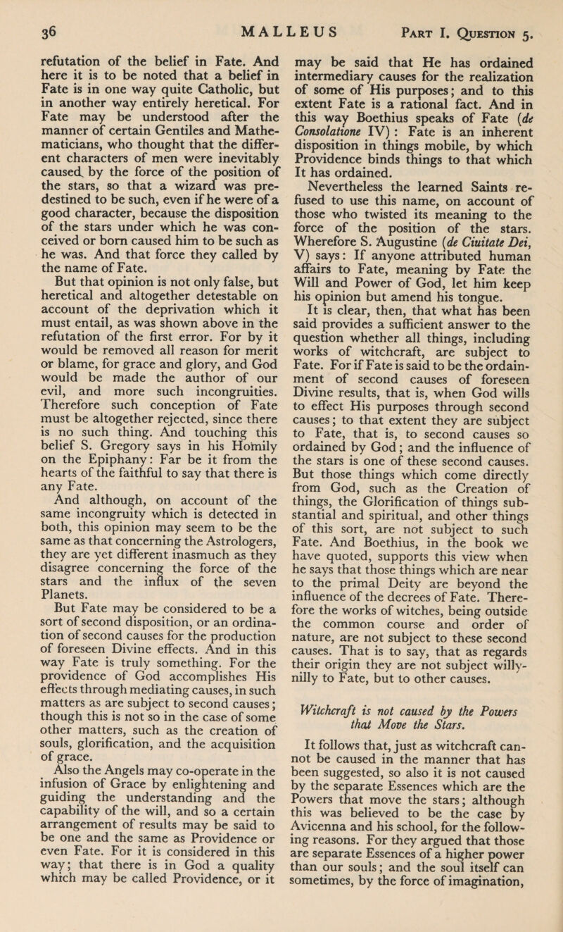 refutation of the belief in Fate. And here it is to be noted that a belief in Fate is in one way quite Catholic, but in another way entirely heretical. For Fate may be understood after the manner of certain Gentiles and Mathe¬ maticians, who thought that the differ¬ ent characters of men were inevitably caused, by the force of the position of the stars, so that a wizard was pre¬ destined to be such, even if he were of a good character, because the disposition of the stars under which he was con¬ ceived or bom caused him to be such as he was. And that force they called by the name of Fate. But that opinion is not only false, but heretical and altogether detestable on account of the deprivation which it must entail, as was shown above in the refutation of the first error. For by it would be removed all reason for merit or blame, for grace and glory, and God would be made the author of our evil, and more such incongruities. Therefore such conception of Fate must be altogether rejected, since there is no such thing. And touching this belief S. Gregory says in his Homily on the Epiphany: Far be it from the hearts of the faithful to say that there is any Fate. And although, on account of the same incongruity which is detected in both, this opinion may seem to be the same as that concerning the Astrologers, they are yet different inasmuch as they disagree concerning the force of the stars and the influx of the seven Planets. But Fate may be considered to be a sort of second disposition, or an ordina¬ tion of second causes for the production of foreseen Divine effects. And in this way Fate is truly something. For the providence of God accomplishes His effects through mediating causes, in such matters as are subject to second causes; though this is not so in the case of some other matters, such as the creation of souls, glorification, and the acquisition of grace. Also the Angels may co-operate in the infusion of Grace by enlightening and guiding the understanding and the capability of the will, and so a certain arrangement of results may be said to be one and the same as Providence or even Fate. For it is considered in this way; that there is in God a quality which may be called Providence, or it may be said that He has ordained intermediary causes for the realization of some of His purposes; and to this extent Fate is a rational fact. And in this way Boethius speaks of Fate (de Consolatione IV) : Fate is an inherent disposition in things mobile, by which Providence binds things to that which It has ordained. Nevertheless the learned Saints re¬ fused to use this name, on account of those who twisted its meaning to the force of the position of the stars. Wherefore S. Augustine (de Ciuitate Dei, V) says: If anyone attributed human affairs to Fate, meaning by Fate the Will and Power of God, let him keep his opinion but amend his tongue. It is clear, then, that what has been said provides a sufficient answer to the question whether all things, including works of witchcraft, are subject to Fate. For if Fate is said to be the ordain- ment of second causes of foreseen Divine results, that is, when God wills to effect His purposes through second causes; to that extent they are subject to Fate, that is, to second causes so ordained by God; and the influence of the stars is one of these second causes. But those things which come directly from God, such as the Creation of things, the Glorification of things sub¬ stantial and spiritual, and other things of this sort, are not subject to such Fate. And Boethius, in the book we have quoted, supports this view when he says that those things which are near to the primal Deity are beyond the influence of the decrees of Fate. There¬ fore the works of witches, being outside the common course and order of nature, are not subject to these second causes. That is to say, that as regards their origin they are not subject willy- nilly to Fate, but to other causes. Witchcraft is not caused by the Powers that Move the Stars. It follows that, just as witchcraft can¬ not be caused in the manner that has been suggested, so also it is not caused by the separate Essences which are the Powers that move the stars; although this was believed to be the case by Avicenna and his school, for the follow¬ ing reasons. For they argued that those are separate Essences of a higher power than our souls; and the soul itself can sometimes, by the force of imagination,