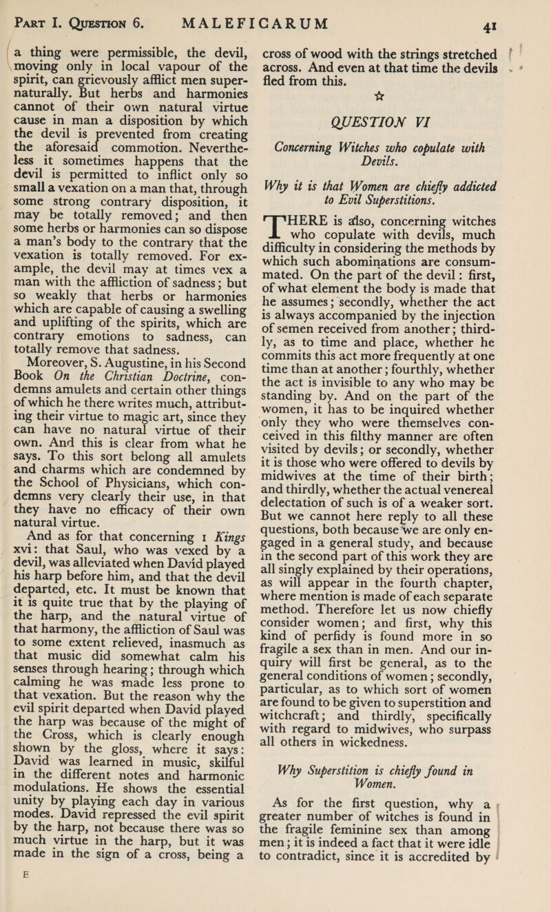 a thing were permissible, the devil, \ moving only in local vapour of the spirit, can grievously afflict men super- naturally. But herbs and harmonies cannot of their own natural virtue cause in man a disposition by which the devil is prevented from creating the aforesaid commotion. Neverthe¬ less it sometimes happens that the devil is permitted to inflict only so small a vexation on a man that, through some strong contrary disposition, it may be totally removed; and then some herbs or harmonies can so dispose a man’s body to the contrary that the vexation is totally removed. For ex¬ ample, the devil may at times vex a man with the affliction of sadness; but so weakly that herbs or harmonies which are capable of causing a swelling and uplifting of the spirits, which are contrary emotions to sadness, can totally remove that sadness. Moreover, S. Augustine, in his Second Book On the Christian Doctrine, con¬ demns amulets and certain other things of which he there writes much, attribut¬ ing their virtue to magic art, since they can have no natural virtue of their own. And this is clear from what he says. To this sort belong all amulets and charms which are condemned by the School of Physicians, which con¬ demns very clearly their use, in that they have no efficacy of their own natural virtue. And as for that concerning 1 Kings xvi: that Saul, who was vexed by a devil, was alleviated when David played his harp before him, and that the devil departed, etc. It must be known that it is quite true that by the playing of the harp, and the natural virtue of that harmony, the affliction of Saul was to some extent relieved, inasmuch as that music did somewhat calm his senses through hearing; through which calming he was made less prone to that vexation. But the reason why the evil spirit departed when David played the harp was because of the might of the Cross, which is clearly enough shown by the gloss, where it says: David was learned in music, skilful in the different notes and harmonic modulations. He shows the essential unity by playing each day in various modes. David repressed the evil spirit by the harp, not because there was so much virtue in the harp, but it was made in the sign of a cross, being a I cross of wood with the strings stretched across. And even at that time the devils , * fled from this. ☆ QUESTION VI Concerning Witches who copulate with Devils. Why it is that Women are chiefly addicted to Evil Superstitions. THERE is also, concerning witches who copulate with devils, much difficulty in considering the methods by which such abominations are consum¬ mated. On the part of the devil: first, of what element the body is made that he assumes; secondly, whether the act is always accompanied by the injection of semen received from another; third¬ ly, as to time and place, whether he commits this act more frequently at one time than at another; fourthly, whether the act is invisible to any who may be standing by. And on the part of the women, it has to be inquired whether only they who were themselves con¬ ceived in this filthy manner are often visited by devils; or secondly, whether it is those who were offered to devils by midwives at the time of their birth; and thirdly, whether the actual venereal delectation of such is of a weaker sort. But we cannot here reply to all these questions, both because we are only en¬ gaged in a general study, and because in the second part of this work they are all singly explained by their operations, as will appear in the fourth chapter, where mention is made of each separate method. Therefore let us now chiefly consider women; and first, why this kind of perfidy is found more in so fragile a sex than in men. And our in¬ quiry will first be general, as to the general conditions of women; secondly, particular, as to which sort of women are found to be given to superstition and witchcraft; and thirdly, specifically with regard to midwives, who surpass all others in wickedness. Why Superstition is chiefly found in Women. As for the first question, why a greater number of witches is found in the fragile feminine sex than among men; it is indeed a fact that it were idle to contradict, since it is accredited by * E