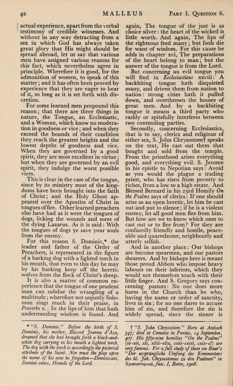 actual experience, apart from the verbal testimony of credible witnesses. And without in any way detracting from a sex in which God has always taken great glory that His might should be spread abroad, let us say that various men have assigned various reasons for this fact, which nevertheless agree in principle. Wherefore it is good, for the admonition of women, to speak of this matter; and it has often been proved by experience that they are eager to hear of it, so long as it is set forth with dis¬ cretion. For some learned men propound this reason; that there are three things in nature, the Tongue, an Ecclesiastic, and a Woman, which know no modera¬ tion in goodness or vice; and when they exceed the bounds of their condition they reach the greatest heights and the lowest depths of goodness and vice. When they are governed by a good spirit, they are most excellent in virtue; but when they are governed by an evil spirit, they indulge the worst possible vices. This is clear in the case of the tongue, since by its ministry most of the king¬ doms have been brought into the faith of Christ; and the Holy Ghost ap¬ peared over the Apostles of Christ in tongues of fire. Other learned preachers also have had as it were the tongues of dogs, licking the wounds and sores of the dying Lazarus. As it is said: With the tongues of dogs ye save your souls from the enemy. For this reason S. Dominic,* the leader and father of the Order of Preachers, is represented in the figure of a barking dog with a lighted torch in his mouth, that even to this day he may by his barking keep off the heretic wolves from the flock of Christ’s sheep. It is also a matter of common ex¬ perience that the tongue of one prudent man can subdue the wrangling of a multitude; wherefore not unjustly Solo¬ mon sings much in their praise, in Proverbs x.: In the lips of him that hath understanding wisdom is found. And * “S. Dominic.” Before the birth of S. Dominic, his mother, Blessed Joanna d’Aza, dreamed that she had brought forth a black-and- white dog carrying in his mouth a lighted torch. The dog with the torch is accordingly the pictorial attribute of the Saint. Nor must the play upon the name of his sons be forgotten—Dominicani, Domini canes, Hounds of the Lord. again, The tongue of the just is as choice silver: the heart of the wicked is little worth. And again, The lips of the righteous feed many; but fools die for want of wisdom. For this cause he adds in chapter xvi, The preparations of the heart belong to man; but the answer of the tongue is from the Lord. But concerning an evil tongue you will find in Ecclesiasticus xxviii: A backbiting tongue hath disquieted many, and driven them from nation to nation: strong cities hath it pulled down, and overthrown the houses of great men. And by a backbiting tongue it means a third party who rashly or spitefully interferes between two contending parties. Secondly, concerning Ecclesiastics, that is to say, clerics and religious of either sex, S. John Chrysostomf speaks on the text, He cast out them that bought and sold from the temple. From the priesthood arises everything good, and everything evil. S. Jerome in his epistle to Nepotian says: Avoid as you would the plague a trading priest, who has risen from poverty to riches, from a low to a high estate. And Blessed Bernard in his 23rd Homily On the Psalms says of clerics: If one should arise as an open heretic, let him be cast out and put to silence; if he is a violent enemy, let all good men flee from him. But how are we to know which ones to cast out or to flee from? For they are confusedly friendly and hostile, peace¬ able and quarrelsome, neighbourly and utterly selfish. And in another place: Our bishops are become spearmen, and our pastors shearers. And by bishops here is meant those proud Abbots who impose heavy labours on their inferiors, which they would not themselves touch with their little finger. And S. Gregory says con¬ cerning pastors: No one does more harm in the Church than he who, having the name or order of sanctity, lives in sin; for no one dares to accuse him of sin, and therefore the sin is widely spread, since the sinner is f “S. John Chrysostom.” Born at Antioch 347; died at Comana in Pontus, 14 September, 407. His fifty-nine homilies “On the Psalms” (iv-xii, xli, xliii-xlix, cviii-cxvii, cxix-cl) are very famous. For a full study of these see Bawds “Der urspriingliche Umfang des Kommentars des hi. Joh. Chrysostomus zu den Psalmen” in XpuaoCTTojjLixa, fasc. I, Rome, igo8.