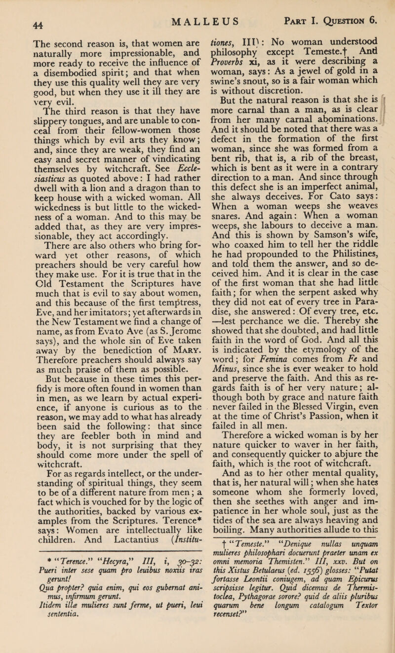 The second reason is, that women are naturally more impressionable, and more ready to receive the influence of a disembodied spirit; and that when they use this quality well they are very good, but when they use it ill they are very evil. The third reason is that they have slippery tongues, and are unable to con¬ ceal from their fellow-women those things which by evil arts they know; and, since they are weak, they find an easy and secret manner of vindicating themselves by witchcraft. See Eccle¬ siasticus as quoted above: I had rather dwell with a lion and a dragon than to keep house with a wicked woman. All wickedness is but little to the wicked¬ ness of a woman. And to this may be added that, as they are very impres¬ sionable, they act accordingly. There are also others who bring for¬ ward yet other reasons, of which preachers should be very careful how they make use. For it is true that in the Old Testament the Scriptures have much that is evil to say about women, and this because of the first temptress, Eve, and her imitators; yet afterwards in the New Testament we find a change of name, as from Eva to Ave (as S. Jerome says), and the whole sin of Eve taken away by the benediction of Mary. Therefore preachers should always say as much praise of them as possible. But because in these times this per¬ fidy is more often found in women than in men, as we learn by actual experi¬ ence, if anyone is curious as to the reason, we may add to what has already been said the following: that since they are feebler both in mind and body, it is not surprising that they should come more under the spell of witchcraft. For as regards intellect, or the under¬ standing of spiritual things, they seem to be of a different nature from men; a fact which is vouched for by the logic of the authorities, backed by various ex¬ amples from the Scriptures. Terence* says: Women are intellectually like children. And Lactantius (Institu- * “Terence” “Hecyra” III, i, 30-32: Pueri inter sese quam pro leuibus noxiis iras gerunt! Qua propter? quia enim, qui eos gubernat ani¬ mus, infirmum gerunt. Itidem illa mulieres sunt ferme, ut pueri, leui sententia. tiones, III): No woman understood philosophy except Temeste.J And Proverbs xi, as it were describing a woman, says: As a jewel of gold in a swine’s snout, so is a fair woman which is without discretion. But the natural reason is that she is more carnal than a man, as is clear from her many carnal abominations. And it should be noted that there was a defect in the formation of the first woman, since she was formed from a bent rib, that is, a rib of the breast, which is bent as it were in a contrary direction to a man. And since through this defect she is an imperfect animal, she always deceives. For Cato says: When a woman weeps she weaves snares. And again: When a woman weeps, she labours to deceive a man. And this is shown by Samson’s wife, who coaxed him to tell her the riddle he had propounded to the Philistines, and told them the answer, and so de¬ ceived him. And it is clear in the case of the first woman that she had little faith; for when the serpent asked why they did not eat of every tree in Para¬ dise, she answered: Of every tree, etc. —lest perchance we die. Thereby she showed that she doubted, and had little faith in the word of God. And all this is indicated by the etymology of the word; for Femina comes from Fe and Minus, since she is ever weaker to hold and preserve the faith. And this as re¬ gards faith is of her very nature; al¬ though both by grace and nature faith never failed in the Blessed Virgin, even at the time of Christ’s Passion, when it failed in all men. Therefore a wicked woman is by her nature quicker to waver in her faith, and consequently quicker to abjure the faith, which is the root of witchcraft. And as to her other mental quality, that is, her natural will; when she hates someone whom she formerly loved, then she seethes with anger and im¬ patience in her whole soul, just as the tides of the sea are always heaving and boiling. Many authorities allude to this f “Temeste.” “Denique nullas unquam mulieres philosophari docuerunt praeter unam ex omni memoria Themisten.” Ill, xxv. But on this Xistus Betulaeus (ed. 1536) glosses: “Putat fortasse Leontii coniugem, ad quam Epicurus scripsisse legitur. Quid dicemus de Thermis- toclea, Pythagorae sorore? quid de aliis pluribus quarum bene longum catalogum Textor recenset?”