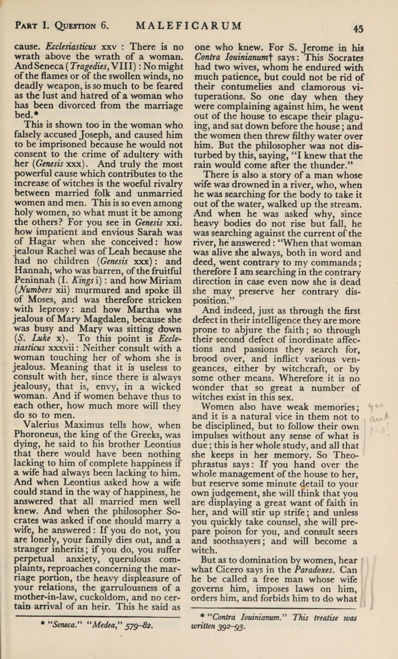 cause. Ecclesiasticus xxv : There is no wrath above the wrath of a woman. And Seneca (Tragedies, VIII): No might of the flames or of the swollen winds, no deadly weapon, is so much to be feared as the lust and hatred of a woman who has been divorced from the marriage bed.* This is shown too in the woman who falsely accused Joseph, and caused him to be imprisoned because he would not consent to the crime of adultery with her (Genesis xxx). And truly the most powerful cause which contributes to the increase of witches is the woeful rivalry between married folk and unmarried women and men. This is so even among holy women, so what must it be among the others? For you see in Genesis xxi. how impatient and envious Sarah was of Hagar when she conceived: how jealous Rachel was of Leah because she had no children (Genesis xxx): and Hannah, who was barren, of the fruitful Peninnah (I. Kings i): and how Miriam (Numbers xii) murmured and spoke ill of Moses, and was therefore stricken with leprosy: and how Martha was jealous of Mary Magdalen, because she was busy and Mary was sitting down (S. Luke x). To this point is Eccle¬ siasticus xxxvii: Neither consult with a woman touching her of whom she is jealous. Meaning that it is useless to consult with her, since there is always jealousy, that is, envy, in a wicked woman. And if women behave thus to each other, how much more will they do so to men. Valerius Maximus tells how, when Phoroneus, the king of the Greeks, was dying, he said to his brother Leontius that there would have been nothing lacking to him of complete happiness if a wife had always been lacking to him. And when Leontius asked how a wife could stand in the way of happiness, he answered that all married men well knew. And when the philosopher So¬ crates was asked if one should marry a wife, he answered: If you do not, you are lonely, your family dies out, and a stranger inherits; if you do, you suffer perpetual anxiety, querulous com¬ plaints, reproaches concerning the mar¬ riage portion, the heavy displeasure of your relations, the garrulousness of a mother-in-law, cuckoldom, and no cer¬ tain arrival of an heir. This he said as * “Seneca.” “Medea” 579-82. one who knew. For S. Jerome in his Contra Iouinianum\ says: This Socrates had two wives, whom he endured with much patience, but could not be rid of their contumelies and clamorous vi¬ tuperations. So one day when they were complaining against him, he went out of the house to escape their plagu¬ ing, and sat down before the house; and the women then threw filthy water over him. But the philosopher was not dis¬ turbed by this, saying, ‘T knew that the rain would come after the thunder.” There is also a story of a man whose wife was drowned in a river, who, when he was searching for the body to take it out of the water, walked up the stream. And when he was asked why, since heavy bodies do not rise but fall, he was searching against the current of the river, he answered : “When that woman was alive she always, both in word and deed, went contrary to my commands; therefore I am searching in the contrary direction in case even now she is dead she may preserve her contrary dis¬ position.” And indeed, just as through the first defect in their intelligence they are more prone to abjure the faith; so through their second defect of inordinate affec¬ tions and passions they search for, brood over, and inflict various ven¬ geances, either by witchcraft, or by some other means. Wherefore it is no wonder that so great a number of witches exist in this sex. Women also have weak memories; and it is a natural vice in them not to be disciplined, but to follow their own impulses without any sense of what is due; this is her whole study, and all that she keeps in her memory. So Theo¬ phrastus says: If you hand over the whole management of the house to her, but reserve some minute detail to your own judgement, she will think that you are displaying a great want of faith in her, and will stir up strife; and unless you quickly take counsel, she will pre¬ pare poison for you, and consult seers and soothsayers; and will become a witch. But as to domination by women, hear what Cicero says in the Paradoxes. Can he be called a free man whose wife governs him, imposes laws on him, orders him, and forbids him to do what * “Contra Iouiniamm.” This treatise was written 392-95.