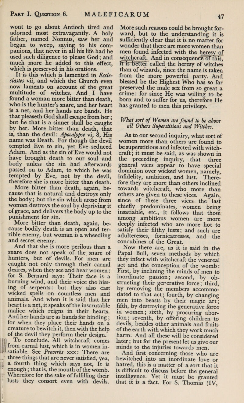 wont to go about Antioch tired and adorned most extravagantly. A holy father, named Nonnus, saw her and began to weep, saying to his com¬ panions, that never in all his life had he used such diligence to please God; and much more he added to this effect, which is preserved in his orations. It is this which is lamented in Eccle¬ siastes vii, and which the Church even now laments on account of the great multitude of witches. And I have found a woman more bitter than death, who is the hunter’s snare, and her heart is a net, and her hands are bands. He that pleaseth God shall escape from her; but he that is a sinner shall be caught by her. More bitter than death, that is, than the devil: Apocalypse vi, 8, His name was Death. For though the devil tempted Eve to sin, yet Eve seduced Adam. And as the sin of Eve would not have brought death to our soul and body unless the sin had afterwards passed on to Adam, to which he was tempted by Eve, not by the devil, therefore she is more bitter than death. More bitter than death, again, be¬ cause that is natural and destroys only the body; but the sin which arose from woman destroys the soul by depriving it of grace, and delivers the body up to the punishment for sin. More bitter than death, again, be¬ cause bodily death is an open and ter¬ rible enemy, but woman is a wheedling and secret enemy. And that she is more perilous than a snare does not speak of the snare of hunters, but of devils. For men are caught not only through their carnal desires, when they see and hear women: for S. Bernard says: Their face is a burning wind, and their voice the hiss¬ ing of serpents: but they also cast wicked spells on countless men and animals. And when it is said that her heart is a net, it speaks of the inscrutable malice which reigns in their hearts. And her hands are as bands for binding; for when they place their hands on a creature to bewitch it, then with the help of the devil they perform their design, I To conclude. All witchcraft comes from carnal lust, which is in women in¬ satiable. See Proverbs xxx: There are three things that are never satisfied, yea, a fourth thing which says not, It is enough; that is, the mouth of the womb. Wherefore for the sake of fulfilling their lusts they consort even with devils. More such reasons could be brought for¬ ward, but to the understanding it is sufficiently clear that it is no matter for wonder that there are more women than men found infected with the heresy of witchcraft. And in consequence of this, it is better called the heresy of witches than of wizards, since the name is taken from the more powerful party. And blessed be the Highest Who has so far preserved the male sex from so great a crime: for since He was willing to be born and to suffer for us, therefore He has granted to men this privilege. What sort of Women are found to be above all Others Superstitious and Witches. As to our second inquiry, what sort of women more than others are found to be superstitious and infected with witch¬ craft; it must be said, as was shown in the preceding inquiry, that three general vices appear to have special dominion over wicked women, namely, infidelity, ambition, and lust. There¬ fore they are more than others inclined towards witchcraft, who more than others are given to these vices. Again, since of these three vices the last chiefly predominates, women being insatiable, etc., it follows that those among ambitious women are more deeply infected who are more hot to satisfy their filthy lusts; and such are adulteresses, fornicatresses, and the concubines of the Great. Now there are, as it is said in the Papal Bull, seven methods by which they infect with witchcraft the venereal act and the conception of the womb: First, by inclining the minds of men to inordinate passion; second, by ob¬ structing their gererative force; third, by removing the members accommo¬ dated to that act; fourth, by changing men into beasts by their magic art; fifth, by destroying the generative force in women; sixth, by procuring abor¬ tion; seventh, by offering children to devils, besides other animals and fruits of the earth with which they work much harm. And all these will be considered later; but for the present let us give our minds to the injuries towards men. And first concerning those who are bewitched into an inordinate love or hatred, this is a matter of a sort that it is difficult to discuss before the general intelligence. Yet it must be granted that it is a fact. For S. Thomas (IV,