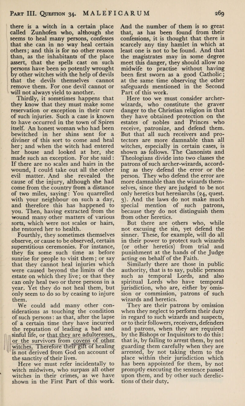 there is a witch in a certain place called Zunhofen who, although she seems to heal many persons, confesses that she can in no way heal certain others; and this is for no other reason than, as the inhabitants of the place assert, that the spells cast on such ersons have been so potently wrought y other witches with the help of devils that the devils themselves cannot remove them. For one devil cannot or will not always yield to another. Thirdly, it sometimes happens that they know that they must make some reservation or exception in their cure of such injuries. Such a case is known to have occurred in the town of Spires itself. An honest woman who had oeen bewitched in her shins sent for a diviner of this sort to come and heal her; and when the witch had entered her house and looked at her, she made such an exception. For she said: If there are no scales and hairs in the wound, I could take out all the other evil matter. And she revealed the cause of the injury, although she had come from the country from a distance of two miles, saying: You quarrelled with your neighbour on such a day, and therefore this has happened to you. Then, having extracted from the wound many other matters of various sorts, which were not scales or hairs, she restored her to health. Fourthly, they sometimes themselves observe, or cause to be observed, certain superstitious ceremonies. For instance, they fix some such time as before sunrise for people to visit them; or say that they cannot heal injuries which were caused beyond the limits of the estate on which they live; or that they can only heal two or three persons in a year. Yet they do not heal them, but only seem to do so by ceasing to injure them. We could add many other con¬ siderations as touching the condition of such persons: as that, after the lapse of a certain time they have incurred the reputation of leading a bad and sinful life, or that they are adulteresses, or the survivors from covens of other witches. Therefore their gift of healing is not derived from God on account of the sanctity of their lives. Here we must refer incidentally to witch midwives, who surpass all other witches in their crimes, as we have shown in the First Part of . this work. And the number of them is so great that, as has been found* from their confessions, it is thought that there is scarcely any tiny hamlet in which at least one is not to be found. And that the magistrates may in some degree meet this danger, they should allow no midwife to practise without having been first sworn as a good Catholic; at the same time observing the other safeguards mentioned in the Second Part of this work. Here too we must consider archer- wizards, who constitute the graver danger to the Christian religion in that they have obtained protection on the estates of nobles and Princes who receive, patronize, and defend them. But that all such receivers and pro¬ tectors are more damnable than all witches, especially in certain cases, is shown as- follows. The Canonists and Theologians divide into two classes the patrons of such archer-wizards, accord¬ ing as they defend the error or the person. They who defend the error are more damnable than the wizards them¬ selves, since they are judged to be not only heretics but heresiarchs (24, quest. 3). And the laws do not make much special mention of such patrons, because they do not distinguish them from other heretics. But there are others who, while not excusing the sin, yet defend the sinner. These, for example, will do all in their power to protect such wizards (or other heretics) from trial and punishment at the hands of the Judge acting on behalf of the Faith. Similarly there are those in public authority, that is to say, public persons such as temporal Lords, and also spiritual Lords who have temporal jurisdiction, who are, either by omis¬ sion or commission, patrons of such wizards and heretics. They are their patrons by omission when they neglect to perform their duty in regard to such wizards and suspects, or to their followers, receivers, defenders and patrons, when they are required by the Bishops or Inquisitors to do this: that is, by failing to arrest them, by not guarding them carefully when they are arrested, by not taking them to the place within their jurisdiction which has been appointed for them, by not promptly executing the sentence passed upon them, and by other such derelic¬ tions of their duty.