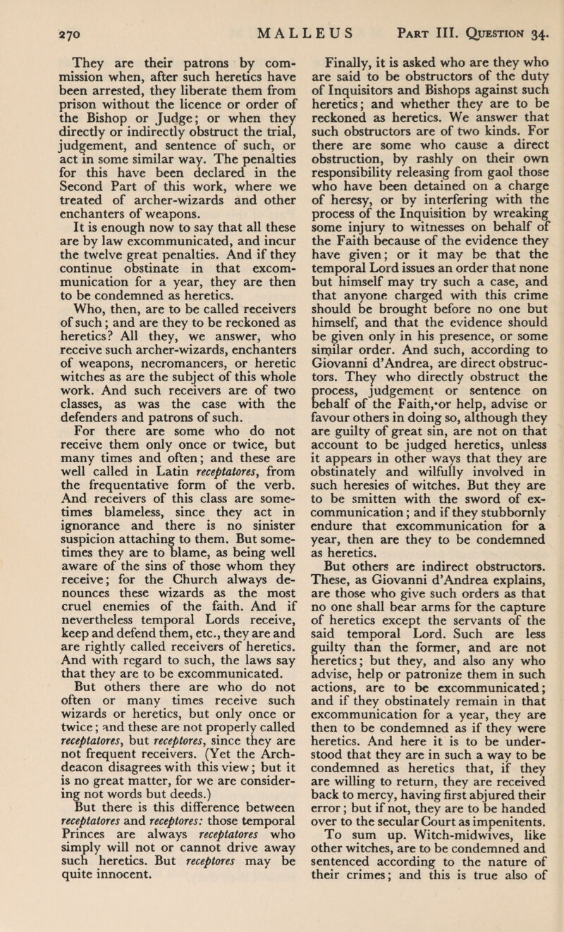 They are their patrons by com¬ mission when, after such heretics have been arrested, they liberate them from prison without the licence or order of the Bishop or Judge; or when they directly or indirectly obstruct the trial, judgement, and sentence of such, or act in some similar way. The penalties for this have been declared in the Second Part of this work, where we treated of archer-wizards and other enchanters of weapons. It is enough now to say that all these are by law excommunicated, and incur the twelve great penalties. And if they continue obstinate in that excom¬ munication for a year, they are then to be condemned as heretics. Who, then, are to be called receivers of such; and are they to be reckoned as heretics? All they, we answer, who receive such archer-wizards, enchanters of weapons, necromancers, or heretic witches as are the subject of this whole work. And such receivers are of two classes, as was the case with the defenders and patrons of such. For there are some who do not receive them only once or twice, but many times and often; and these are well called in Latin receptatores, from the frequentative form of the verb. And receivers of this class are some¬ times blameless, since they act in ignorance and there is no sinister suspicion attaching to them. But some¬ times they are to blame, as being well aware of the sins of those whom they receive; for the Church always de¬ nounces these wizards as the most cruel enemies of the faith. And if nevertheless temporal Lords receive, keep and defend them, etc., they are and are rightly called receivers of heretics. And with regard to such, the laws say that they are to be excommunicated. But others there are who do not often or many times receive such wizards or heretics, but only once or twice; and these are not properly called receptatores, but receptores, since they are not frequent receivers. (Yet the Arch¬ deacon disagrees with this view; but it is no great matter, for we are consider¬ ing not words but deeds.) But there is this difference between receptatores and receptores: those temporal Princes are always receptatores who simply will not or cannot drive away such heretics. But receptores may be quite innocent. Finally, it is asked who are they who are said to be obstructors of the duty of Inquisitors and Bishops against such heretics; and whether they are to be reckoned as heretics. We answer that such obstructors are of two kinds. For there are some who cause a direct obstruction, by rashly on their own responsibility releasing from gaol those who have been detained on a charge of heresy, or by interfering with the process of the Inquisition by wreaking some injury to witnesses on behalf of the Faith because of the evidence they have given; or it may be that the temporal Lord issues an order that none but himself may try such a case, and that anyone charged with this crime should be brought before no one but himself, and that the evidence should be given only in his presence, or some similar order. And such, according to Giovanni d’Andrea, are direct obstruc¬ tors. They who directly obstruct the process, judgement or sentence on behalf of the Faith,»or help, advise or favour others in doing so, although they are guilty of great sin, are not on that account to be judged heretics, unless it appears in other ways that they are obstinately and wilfully involved in such heresies of witches. But they are to be smitten with the sword of ex- communication ; and if they stubbornly endure that excommunication for a year, then are they to be condemned as heretics. But others are indirect obstructors. These, as Giovanni d’Andrea explains, are those who give such orders as that no one shall bear arms for the capture of heretics except the servants of the said temporal Lord. Such are less guilty than the former, and are not heretics; but they, and also any who advise, help or patronize them in such actions, are to be excommunicated; and if they obstinately remain in that excommunication for a year, they are then to be condemned as if they were heretics. And here it is to be under¬ stood that they are in such a way to be condemned as heretics that, if they are willing to return, they are received back to mercy, having first abjured their error; but if not, they are to be handed over to the secular Court as impenitents. To sum up. Witch-midwives, like other witches, are to be condemned and sentenced according to the nature of their crimes; and this is true also of