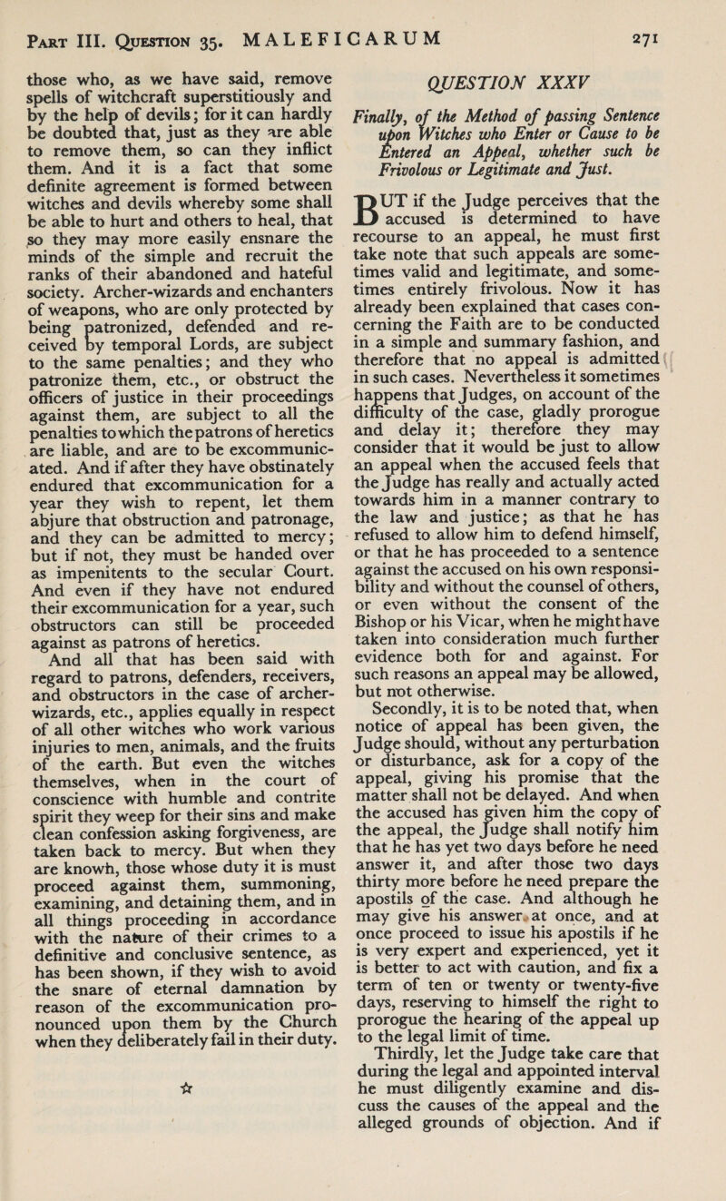 those who, as we have said, remove spells of witchcraft superstitiously and by the help of devils; for it can hardly be doubted that, just as they are able to remove them, so can they inflict them. And it is a fact that some definite agreement is formed between witches and devils whereby some shall be able to hurt and others to heal, that so they may more easily ensnare the minds of the simple and recruit the ranks of their abandoned and hateful society. Archer-wizards and enchanters of weapons, who are only protected by being patronized, defended and re¬ ceived by temporal Lords, are subject to the same penalties; and they who patronize them, etc., or obstruct the officers of justice in their proceedings against them, are subject to all the penalties to which the patrons of heretics are liable, and are to be excommunic¬ ated. And if after they have obstinately endured that excommunication for a year they wish to repent, let them abjure that obstruction and patronage, and they can be admitted to mercy; but if not, they must be handed over as impenitents to the secular Court. And even if they have not endured their excommunication for a year, such obstructors can still be proceeded against as patrons of heretics. And all that has been said with regard to patrons, defenders, receivers, and obstructors in the case of archer- wizards, etc., applies equally in respect of all other witches who work various injuries to men, animals, and the fruits of the earth. But even the witches themselves, when in the court of conscience with humble and contrite spirit they weep for their sins and make clean confession asking forgiveness, are taken back to mercy. But when they are knowh, those whose duty it is must proceed against them, summoning, examining, and detaining them, and in all things proceeding in accordance with the nature of their crimes to a definitive and conclusive sentence, as has been shown, if they wish to avoid the snare of eternal damnation by reason of the excommunication pro¬ nounced upon them by the Church when they deliberately fail in their duty. ☆ QUESTION XXXV Finally, of the Method of passing Sentence upon Witches who Enter or Cause to be Entered an Appeal, whether such be Frivolous or Legitimate and Just. BUT if the Judge perceives that the accused is determined to have recourse to an appeal, he must first take note that such appeals are some¬ times valid and legitimate, and some¬ times entirely frivolous. Now it has already been explained that cases con¬ cerning the Faith are to be conducted in a simple and summary fashion, and therefore that no appeal is admitted in such cases. Nevertheless it sometimes happens that Judges, on account of the difficulty of the case, gladly prorogue and delay it; therefore they may consider that it would be just to allow an appeal when the accused feels that the Judge has really and actually acted towards him in a manner contrary to the law and justice; as that he has refused to allow him to defend himself, or that he has proceeded to a sentence against the accused on his own responsi¬ bility and without the counsel of others, or even without the consent of the Bishop or his Vicar, when he might have taken into consideration much further evidence both for and against. For such reasons an appeal may be allowed, but not otherwise. Secondly, it is to be noted that, when notice of appeal has been given, the Judge should, without any perturbation or disturbance, ask for a copy of the appeal, giving his promise that the matter shall not be delayed. And when the accused has given him the copy of the appeal, the Judge shall notify him that he has yet two days before he need answer it, and after those two days thirty more before he need prepare the apostils of the case. And although he may give his answer at once, and at once proceed to issue his apostils if he is very expert and experienced, yet it is better to act with caution, and fix a term of ten or twenty or twenty-five days, reserving to himself the right to prorogue the hearing of the appeal up to the legal limit of time. Thirdly, let the Judge take care that during the legal and appointed interval he must diligently examine and dis¬ cuss the causes of the appeal and the alleged grounds of objection. And if
