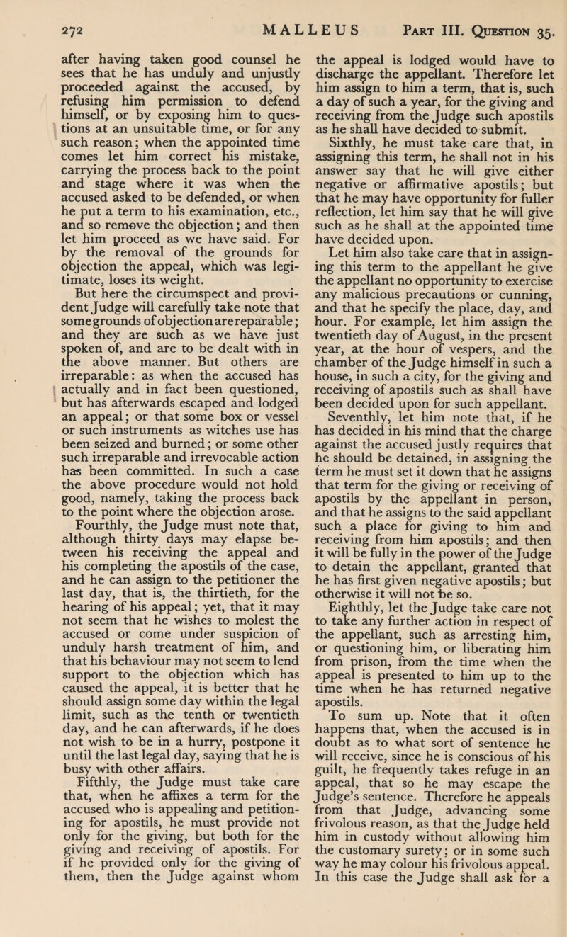 after having taken good counsel he sees that he has unduly and unjustly proceeded against the accused, by refusing him permission to defend himself, or by exposing him to ques¬ tions at an unsuitable time, or for any such reason; when the appointed time comes let him correct his mistake, carrying the process back to the point and stage where it was when the accused asked to be defended, or when he put a term to his examination, etc., and so remove the objection; and then let him proceed as we have said. For by the removal of the grounds for objection the appeal, which was legi¬ timate, loses its weight. But here the circumspect and provi¬ dent Judge will carefully take note that some grounds of objection are reparable; and they are such as we have just spoken of, and are to be dealt with in the above manner. But others are irreparable: as when the accused has actually and in fact been questioned, but has afterwards escaped and lodged an appeal; or that some box or vessel or such instruments as witches use has been seized and burned; or some other such irreparable and irrevocable action has been committed. In such a case the above procedure would not hold good, namely, taking the process back to the point where the objection arose. Fourthly, the Judge must note that, although thirty days may elapse be¬ tween his receiving the appeal and his completing the apostils of the case, and he can assign to the petitioner the last day, that is, the thirtieth, for the hearing of his appeal; yet, that it may not seem that he wishes to molest the accused or come under suspicion of unduly harsh treatment of him, and that his behaviour may not seem to lend support to the objection which has caused the appeal, it is better that he should assign some day within the legal limit, such as the tenth or twentieth day, and he can afterwards, if he does not wish to be in a hurry, postpone it until the last legal day, saying that he is busy with other affairs. Fifthly, the Judge must take care that, when he affixes a term for the accused who is appealing and petition¬ ing for apostils, he must provide not only for the giving, but both for the giving and receiving of apostils. For if he provided only for the giving of them, then the Judge against whom the appeal is lodged would have to discharge the appellant. Therefore let him assign to him a term, that is, such a day of such a year, for the giving and receiving from the Judge such apostils as he shall have decided to submit. Sixthly, he must take care that, in assigning this term, he shall not in his answer say that he will give either negative or affirmative apostils; but that he may have opportunity for fuller reflection, let him say that he will give such as he shall at the appointed time have decided upon. Let him also take care that in assign¬ ing this term to the appellant he give the appellant no opportunity to exercise any malicious precautions or cunning, and that he specify the place, day, and hour. For example, let him assign the twentieth day of August, in the present year, at the hour of vespers, and the chamber of the Judge himself in such a house, in such a city, for the giving and receiving of apostils such as shall have been decided upon for such appellant. Seventhly, let him note that, if he has decided in his mind that the charge against the accused justly requires that he should be detained, in assigning the term he must set it down that he assigns that term for the giving or receiving of apostils by the appellant in person, and that he assigns to the said appellant such a place for giving to him and receiving from him apostils; and then it will be fully in the power of the Judge to detain the appellant, granted that he has first given negative apostils; but otherwise it will not be so. Eighthly, let the Judge take care not to take any further action in respect of the appellant, such as arresting him, or questioning him, or liberating him from prison, from the time when the appeal is presented to him up to the time when he has returned negative apostils. To sum up. Note that it often happens that, when the accused is in doubt as to what sort of sentence he will receive, since he is conscious of his guilt, he frequently takes refuge in an appeal, that so he may escape the Judge’s sentence. Therefore he appeals from that Judge, advancing some frivolous reason, as that the Judge held him in custody without allowing him the customary surety; or in some such way he may colour his frivolous appeal. In this case the Judge shall ask for a