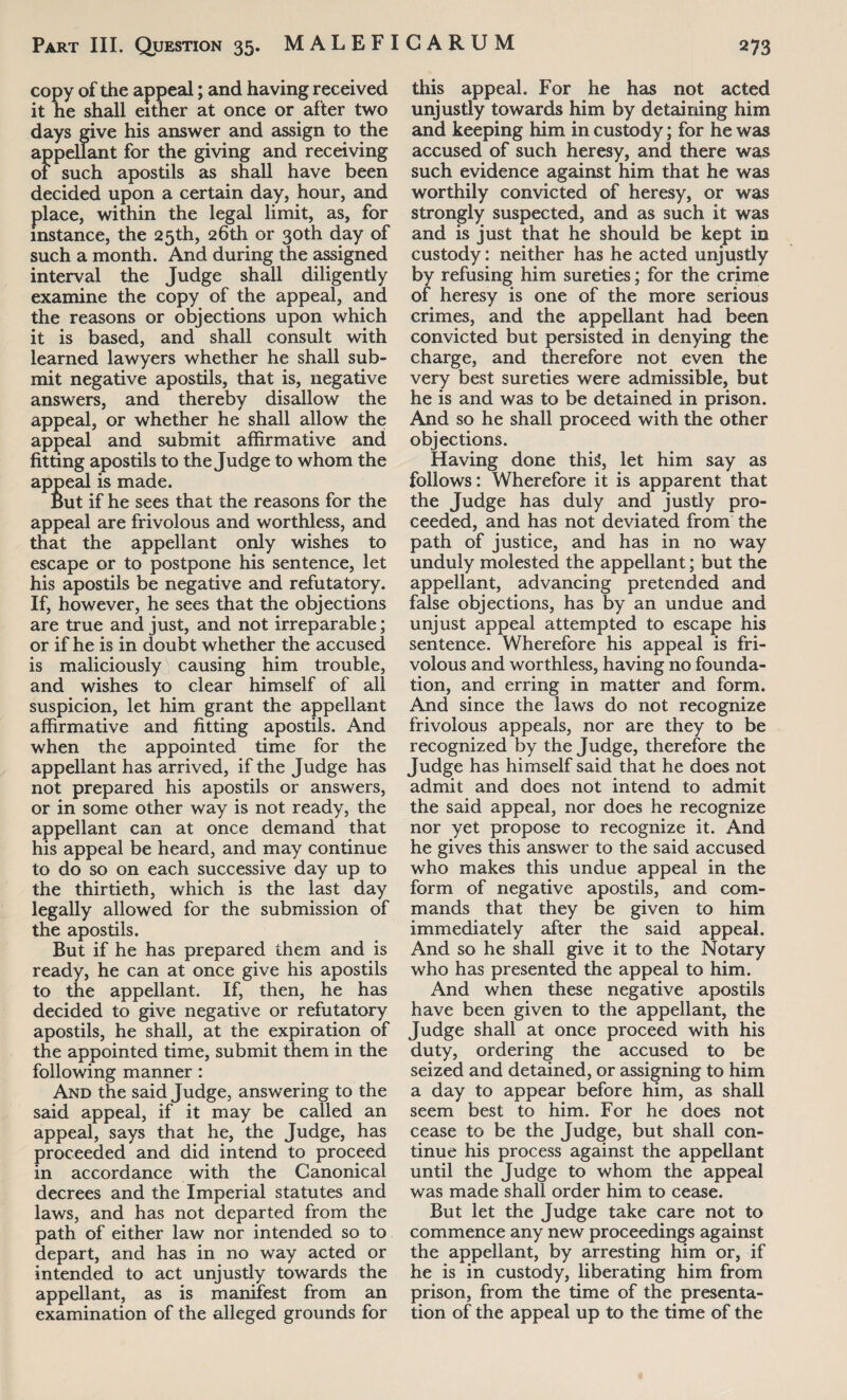 copy of the appeal; and having received it he shall either at once or after two days give his answer and assign to the appellant for the giving and receiving of such apostils as shall have been decided upon a certain day, hour, and place, within the legal limit, as, for instance, the 25th, 26th or 30th day of such a month. And during the assigned interval the Judge shall diligently examine the copy of the appeal, and the reasons or objections upon which it is based, and shall consult with learned lawyers whether he shall sub¬ mit negative apostils, that is, negative answers, and thereby disallow the appeal, or whether he shall allow the appeal and submit affirmative and fitting apostils to the Judge to whom the appeal is made. but if he sees that the reasons for the appeal are frivolous and worthless, and that the appellant only wishes to escape or to postpone his sentence, let his apostils be negative and refutatory. If, however, he sees that the objections are true and just, and not irreparable; or if he is in doubt whether the accused is maliciously causing him trouble, and wishes to clear himself of all suspicion, let him grant the appellant affirmative and fitting apostils. And when the appointed time for the appellant has arrived, if the Judge has not prepared his apostils or answers, or in some other way is not ready, the appellant can at once demand that his appeal be heard, and may continue to do so on each successive day up to the thirtieth, which is the last day legally allowed for the submission of the apostils. But if he has prepared them and is ready, he can at once give his apostils to the appellant. If, then, he has decided to give negative or refutatory apostils, he shall, at the expiration of the appointed time, submit them in the following manner : And the said Judge, answering to the said appeal, if it may be called an appeal, says that he, the Judge, has proceeded and did intend to proceed in accordance with the Canonical decrees and the Imperial statutes and laws, and has not departed from the path of either law nor intended so to depart, and has in no way acted or intended to act unjustly towards the appellant, as is manifest from an examination of the alleged grounds for this appeal. For he has not acted unjustly towards him by detaining him and keeping him in custody; for he was accused of such heresy, and there was such evidence against him that he was worthily convicted of heresy, or was strongly suspected, and as such it was and is just that he should be kept in custody: neither has he acted unjustly by refusing him sureties; for the crime of heresy is one of the more serious crimes, and the appellant had been convicted but persisted in denying the charge, and therefore not even the very best sureties were admissible, but he is and was to be detained in prison. And so he shall proceed with the other objections. Having done this, let him say as follows: Wherefore it is apparent that the Judge has duly and justly pro¬ ceeded, and has not deviated from the path of justice, and has in no way unduly molested the appellant; but the appellant, advancing pretended and false objections, has by an undue and unjust appeal attempted to escape his sentence. Wherefore his appeal is fri¬ volous and worthless, having no founda¬ tion, and erring in matter and form. And since the laws do not recognize frivolous appeals, nor are they to be recognized by the Judge, therefore the Judge has himself said that he does not admit and does not intend to admit the said appeal, nor does he recognize nor yet propose to recognize it. And he gives this answer to the said accused who makes this undue appeal in the form of negative apostils, and com¬ mands that they be given to him immediately after the said appeal. And so he shall give it to the Notary who has presented the appeal to him. And when these negative apostils have been given to the appellant, the Judge shall at once proceed with his duty, ordering the accused to be seized and detained, or assigning to him a day to appear before him, as shall seem best to him. For he does not cease to be the Judge, but shall con¬ tinue his process against the appellant until the Judge to whom the appeal was made shall order him to cease. But let the Judge take care not to commence any new proceedings against the appellant, by arresting him or, if he is in custody, liberating him from prison, from the time of the presenta¬ tion of the appeal up to the time of the