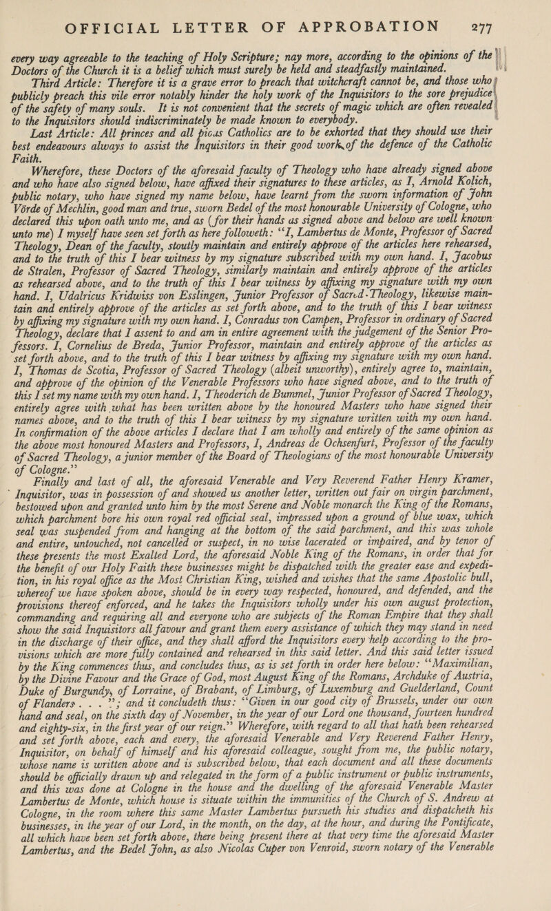 every way agreeable to the teaching of Holy Scripture / nay more, according to the opinions of the Doctors of the Church it is a belief which must surely be held and steadfastly maintained. Third Article: Therefore it is a grave error to preach that witchcraft cannot be, and those who publicly preach this vile error notably hinder the holy work of the Inquisitors to the sore prejudice of the safety of many souls. It is not convenient that the secrets of magic which are often revealed j to the Inquisitors should indiscriminately be made known to everybody. Last Article: All princes and all pious Catholics are to be exhorted that they should use their best endeavours always to assist the Inquisitors in their good work^of the defence of the Catholic Faith. Wherefore, these Doctors of the aforesaid faculty of Theology who have already signed above and who have also signed below, have affixed their signatures to these articles, as I, Arnold Kolich, public notary, who have signed my name below, have learnt from the sworn information of John Vorde of Mechlin, good man and true, sworn Bedel of the most honourable University of Cologne, who declared this upon oath unto me, and as {for their hands as signed above and below are well known unto me) I myself have seen set forth as here followeth: “I, Lambertus de Monte, Professor of Sacred Theology, Dean of the faculty, stoutly maintain and entirely approve of the articles here rehearsed, and to the truth of this I bear witness by my signature subscribed with my own hand. I, Jacobus de Stralen, Professor of Sacred Theology, similarly maintain and entirely approve of the articles as rehearsed above, and to the truth of this I bear witness by affixing my signature with_ my own hand. I, Udalricus Kridwiss von Esslingen, Junior Professor of Sacrtd-Theology, likewise main¬ tain and entirely approve of the articles as set forth above, and to the truth of this I bear witness by affixing my signature with my own hand. I, Conradus von Campen, Professor in ordinary of Sacred Theology, declare that I assent to and am in entire agreement with the judgement of the Senior Pro¬ fessors. I, Cornelius de Breda, Junior Professor, maintain and entirely approve of the articles as set forth above, and to the truth of this I bear witness by affixing my signature with my own hand. I, Thomas de Scotia, Professor of Sacred Theology (albeit unworthy), entirely agree to, maintain, and approve of the opinion of the Venerable Professors who have signed above, and to the truth of this I set my name with my own hand. I, Theoderich de Bummel, Junior Professor of Sacred Theology, entirely agree with what has been written above by the honoured Masters who have signed their names above, and to the truth of this I bear witness by my signature written with my own hand. In confirmation of the above articles I declare that I am wholly and entirely of the same opinion as the above most honoured Masters and Professors, I, Andreas de Ochsenfurt, Professor of the faculty of Sacred Theology, a junior member of the Board of Theologians of the most honourable University of Cologne Finally and last of all, the aforesaid Venerable and Very Reverend Father Henry Kramer, Inquisitor, was in possession of and showed us another letter, written out fair on virgin parchment, bestowed upon and granted unto him by the most Serene and Noble monarch the King of the Romans, which parchment bore his own royal red official seal, impressed upon a ground of blue wax, which seal was suspended from and hanging at the bottom of the said parchment, and this was whole and entire, untouched, not cancelled or suspect, in no wise lacerated or impaired, and by tenor of these presents the most Exalted Lord, the aforesaid Noble King of the Romans, in order that for the benefit of our Holy Faith these businesses might be dispatched with the greater ease and expedi¬ tion, in his royal office as the Most Christian King, wished and wishes that the same Apostolic bull, whereof we have spoken above, should be in every way respected, honoured, and defended, and the provisions thereof enforced, and he takes the Inquisitors wholly under his own august protection, commanding and requiring all and everyone who are subjects of the Roman Empire that they shall show the said Inquisitors all favour and grant them every assistance of which they may stand in need in the discharge of their office, and they shall afford the Inquisitors every help according to the pro¬ visions which are more fully contained and rehearsed in this said letter. And this said letter issued by the King commences thus, and concludes thus, as is set forth in order here below: “Maximilian, by the Divine Favour and the Grace of God, most August King of the Romans, Archduke of Austiia, Duke of Burgundy\ of Lorraine, of Brabant, of Limburg, of Luxemburg and Guelderland, Count of Flanders'. . . and it concluded thus: “Given in our good city of Brussels, under our own hand and seal, on the sixth day of November, in the year of our Lord one thousand, fourteen hundred and eighty-six, in the first year of our reign.” Wherefore, with regard to all that hath been rehearsed and set forth above, each and every, the aforesaid Venerable and Very Reverend Father Henry, Inquisitor, on behalf of himself and his aforesaid colleague, sought from me, the public notary, whose name is written above and is subscribed below, that each document and all these documents should be officially drawn up and relegated in the form of a public instrument or public instruments, and this was done at Cologne in the house and the dwelling of the aforesaid Venerable Master Lambertus de Monte, which house is situate within the immunities of the Church of S. Andrew at Cologne, in the room where this same Master Lambertus pursueth his studies and dispatcheth his businesses, in the year of our Lord, in the month, on the day, at the hour, and during the Pontificate, all which have been set forth above, there being present there at that very time the aforesaid Master Lambertus, and the Bedel John, as also Nicolas Cuper von Venroid, sworn notary of the Venerable
