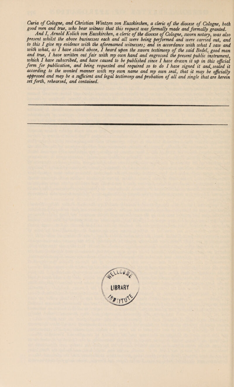Curia of Cologne, and Christian Wintzen von Eusskirchen, a cleric of the diocese of Cologne, both good men and true, who bear witness that this request was formally made and formally granted. And I, Arnold Kolich von Eusskirchen, a cleric of the diocese of Cologne, sworn notary, was also present whilst the above businesses each and all were being performed and were carried out, and to this I give my evidence with the aforenamed witnesses; and in accordance with what I saw and with what, as I have stated above, I heard upon the sworn testimony of the said Bedel, good man and true, I have written out fair with my own hand and engrossed the present public instrument, which I have subscribed, and have caused to be published since I have drawn it up in this official form for publication, and being requested and required so to do I have signed it and, sealed it according to the wonted manner with my own name and my own seal, that it may be officially approved and may be a sufficient and legal testimony and probation of all and single that are herein set forth, rehearsed, and contained. LIBRARY