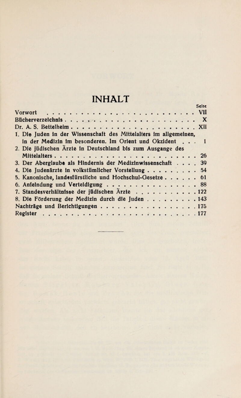 INHALT Seite Vorwort .VII Bücherverzeichnis. X Dr. A. S. Bettelheim.XU 1. Die Juden ln der Wissenschaft des Mittelalters im allgemeinen, in der Medizin im besonderen. Im Orient und Okzident ... 1 2. Die jüdischen Ärzte in Deutschland bis zum Ausgange des Mittelalters.26 3. Der Aberglaube als Hindernis der Medizinwissenschaft .... 39 4. Die Judenärzte ln volkstümlicher Vorstellung.54 5. Kanonische, landesfürstliche und Hochschul-Gesetze.61 6. Anfeindung und Verteidigung.88 7. Standesverhältnisse der jüdischen Ärzte.122 8. Die Förderung der Medizin durch die Juden.143 Nachträge und Berichtigungen.175 Register.177