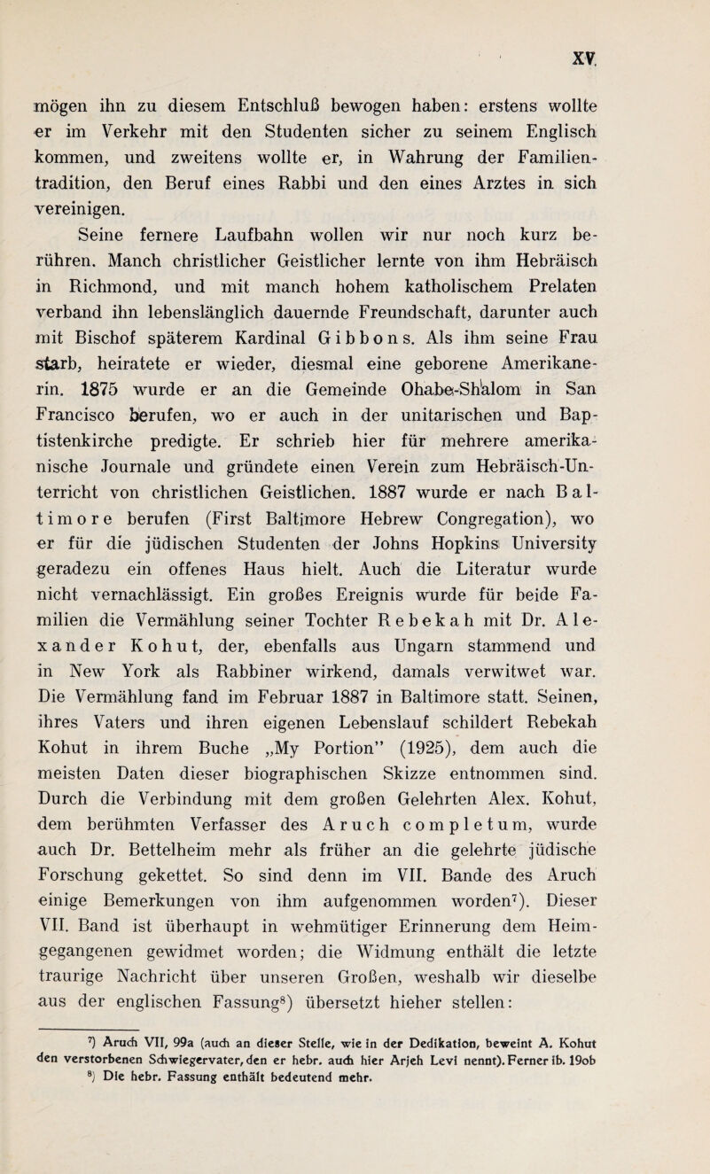 mögen ihn zu diesem Entschluß bewogen haben: erstens wollte im Verkehr mit den Studenten sicher zu seinem Englisch kommen, und zweitens wollte er, in Wahrung der Familien¬ tradition, den Beruf eines Rabbi und den eines Arztes in sich vereinigen. Seine fernere Laufbahn wollen wir nur noch kurz be¬ rühren. Manch christlicher Geistlicher lernte von ihm Hebräisch in Richmond, und mit manch hohem katholischem Prelaten verband ihn lebenslänglich dauernde Freundschaft, darunter auch mit Bischof späterem Kardinal Gibbons. Als ihm seine Frau starb, heiratete er wieder, diesmal eine geborene Amerikane¬ rin. 1875 wurde er an die Gemeinde Ohabe-Shälom in San Francisco berufen, wo er auch in der unitarischen und Bap¬ tistenkirche predigte. Er schrieb hier für mehrere amerika¬ nische Journale und gründete einen Verein zum Hebräisch-Un¬ terricht von christlichen Geistlichen. 1887 wurde er nach Bal¬ timore berufen (First Baltimore Hebrew Congregation), wo er für die jüdischen Studenten der Johns Hopkinsi University geradezu ein offenes Haus hielt. Auch die Literatur wurde nicht vernachlässigt. Ein großes Ereignis Wurde für beide Fa¬ milien die Vermählung seiner Tochter Rebekah mit Dr. Ale¬ xander Kohut, der, ebenfalls aus Ungarn stammend und in New York als Rabbiner wirkend, damals verwitwet war. Die Vermählung fand im Februar 1887 in Baltimore statt. Seinen, ihres Vaters und ihren eigenen Lebenslauf schildert Rebekah Kohut in ihrem Buche „My Portion” (1925), dem auch die meisten Daten dieser biographischen Skizze entnommen sind. Durch die Verbindung mit dem großen Gelehrten Alex. Kohut, dem berühmten Verfasser des Aruch completum, wurde auch Dr. Bettelheim mehr als früher an die gelehrte jüdische Forschung gekettet. So sind denn im VII. Bande des Aruch einige Bemerkungen von ihm auf genommen worden7). Dieser VII. Band ist überhaupt in wehmütiger Erinnerung dem Heim¬ gegangenen gewidmet worden; die Widmung enthält die letzte traurige Nachricht über unseren Großen, weshalb wir dieselbe aus der englischen Fassung8 9) übersetzt hieher stellen: 7) Aruch VII, 99a (auch an dieser Stelle, wie in der Dedikation, beweint A. Kohut den verstorbenen Schwiegervater, den er hebr. auch hier Arjeh Levi nennt). Ferner ib. 19ob 9) Die hebr. Fassung enthält bedeutend mehr.