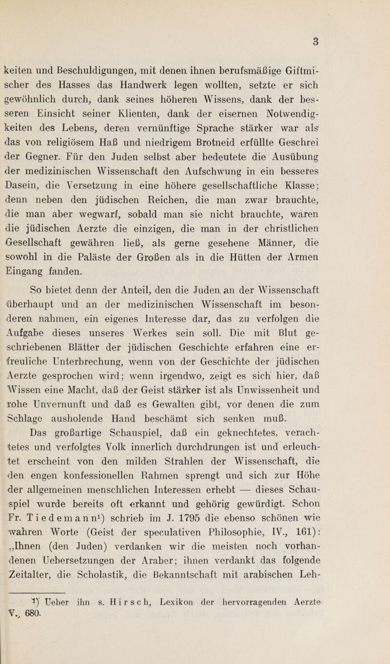 keiten und Beschuldigungen, mit denen ihnen berufsmäßige Giftmi¬ scher des Hasses das Handwerk legen wollten, setzte er sich gewöhnlich durch, dank seines höheren Wissens, dank der bes¬ seren Einsicht seiner Klienten, dank der eisernen Notwendig¬ keiten des Lebens, deren vernünftige Sprache stärker war als das von religiösem Haß und niedrigem Brotneid erfüllte Geschrei der Gegner. Für den Juden selbst aber bedeutete die Ausübung der medizinischen Wissenschaft den Aufschwung in ein besseres Dasein, die Versetzung in eine höhere gesellschaftliche Klasse; denn neben den jüdischen Reichen, die man zwar brauchte, die man aber wegwarf, sobald man sie nicht brauchte, waren die jüdischen Aerzte die einzigen, die man in der christlichen Gesellschaft gewähren ließ, als gerne gesehene Männer, die sowohl in die Paläste der Großen als in die Hütten der Armen Eingang fanden. So bietet denn der Anteil, den die Juden, an der Wissenschaft überhaupt und an der medizinischen Wissenschaft im beson¬ deren nahmen, ein eigenes Interesse dar, das zu verfolgen die Aufgabe dieses unseres Werkes sein soll. Die mit Blut ge¬ schriebenen Blätter der jüdischen Geschichte erfahren eine er¬ freuliche Unterbrechung, wenn von der Geschichte der jüdischen Aerzte gesprochen wird; wenn irgendwo, zeigt es sich hier, daß Wissen eine Macht, daß der Geist stärker ist als Unwissenheit und rohe Unvernunft und daß es Gewalten gibt, vor denen die zum Schlage ausholende Hand beschämt sich senken muß. Das großartige Schauspiel, daß ein geknechtetes, verach¬ tetes und verfolgtes Volk innerlich durchdrungen ist und erleuch¬ tet erscheint von den milden Strahlen der Wissenschaft, die den engen konfessionellen Rahmen sprengt und sich zur Höhe der allgemeinen menschlichen Interessen erhebt — dieses Schau¬ spiel wurde bereits oft erkannt und gehörig gewürdigt. Schon Fr. Tiedemann1) schrieb im J. 1795 die ebenso schönen wie wahren Worte (Geist der speculativen Philosophie, IV., 161): „Ihnen (den Juden) verdanken wir die meisten noch vorhan¬ denen Uebersetzungen der Araber; ihnen verdankt das folgende Zeitalter, die Scholastik, die Bekanntschaft mit arabischen Leh- 1)’ Ueber ihn s. Hirse h, Lexikon der hervorragenden Aerzte V„ 680.