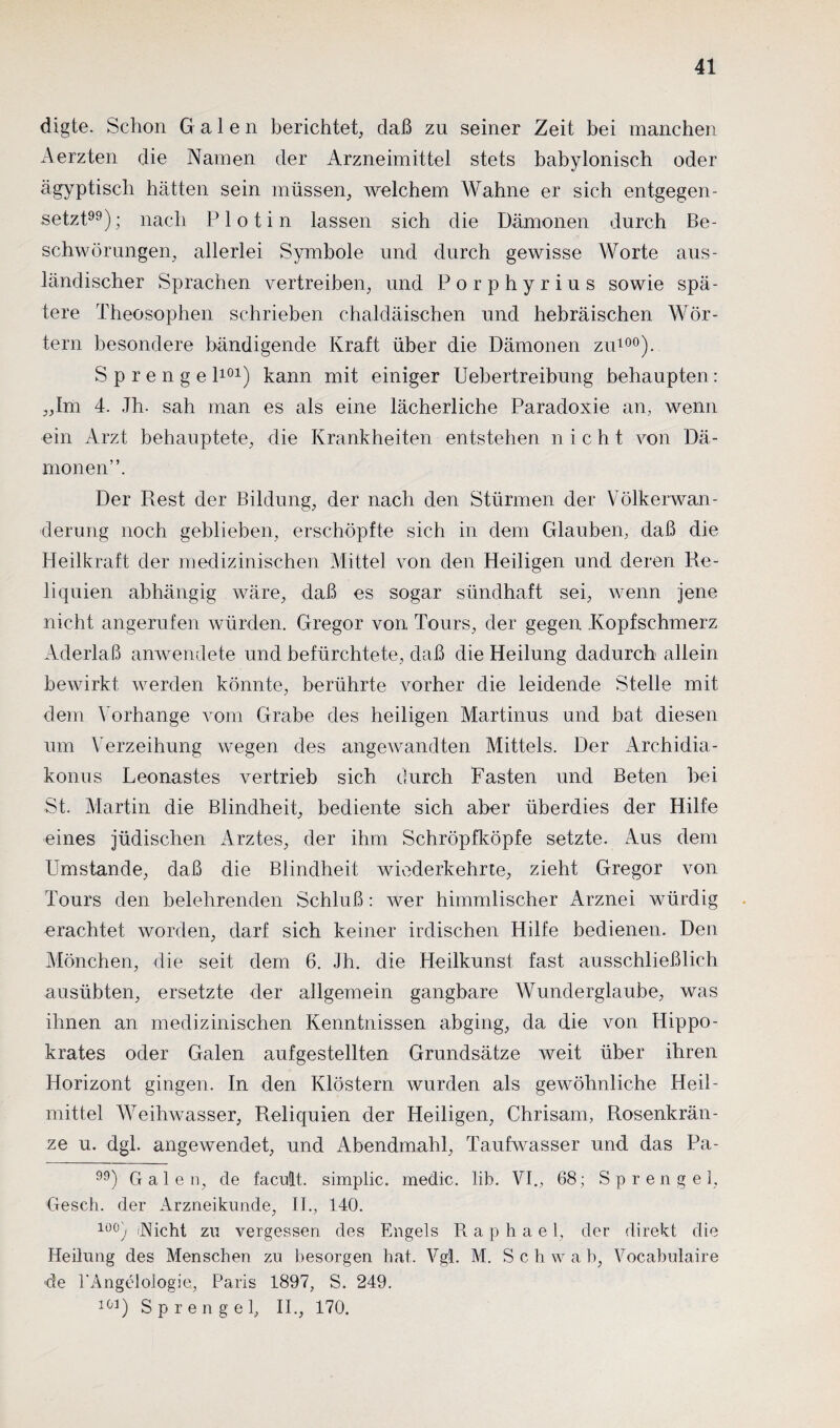 digte. Schon Galen berichtet, daß zn seiner Zeit bei manchen Aerzten die Namen der Arzneimittel stets babylonisch oder ägyptisch hätten sein müssen, welchem Wahne er sich entgegen¬ setzt99); nach Plotin lassen sich die Dämonen durch Be¬ schwörungen, allerlei Symbole und durch gewisse Worte aus¬ ländischer Sprachen vertreiben, und Porphyrius sowie spä¬ tere Theosophen schrieben chaldäischen und hebräischen Wör¬ tern besondere bändigende Kraft über die Dämonen zu100). Sprenge l101) kann mit einiger Uebertreibung behaupten: „Im 4. Jh. sah man es als eine lächerliche Paradoxie an, wenn ein Arzt behauptete, die Krankheiten entstehen nicht von Dä¬ monen”. Der Rest der Bildung, der nach den Stürmen der Völkerwan¬ derung noch geblieben, erschöpfte sich in dem Glauben, daß die Heilkraft der medizinischen Mittel von den Heiligen und deren Re¬ liquien abhängig wäre, daß es sogar sündhaft sei, wenn jene nicht angerufen würden. Gregor von Tours, der gegen Kopfschmerz Aderlaß anwendete und befürchtete, daß die Heilung dadurch allein bewirkt werden könnte, berührte vorher die leidende Stelle mit dem Vorhänge vom Grabe des heiligen Martinus und bat diesen um Verzeihung wegen des angewandten Mittels. Der Archidia- konus Leonastes vertrieb sich durch Pasten und Beten bei St. Martin die Blindheit, bediente sich aber überdies der Hilfe eines jüdischen Arztes, der ihm Schröpfköpfe setzte. Aus dem Umstande, daß die Blindheit wiederkehrte, zieht Gregor von Tours den belehrenden Schluß: wer himmlischer Arznei würdig erachtet worden, darf sich keiner irdischen Hilfe bedienen. Den Mönchen, die seit dem 6. Jh. die Heilkunst fast ausschließlich ausübten, ersetzte der allgemein gangbare Wunderglaube, was ihnen an medizinischen Kenntnissen abging, da die von Hippo- krates oder Galen aufgestellten Grundsätze weit über ihren Horizont gingen. In den Klöstern wurden als gewöhnliche Heil¬ mittel Weihwasser, Reliquien der Heiligen, Chrisam, Rosenkrän¬ ze u. dgl. angewendet, und Abendmahl, Taufwasser und das Pa- ) Galen, de facult. simplic. medic. lib. VI., 68; Sprengel, Geseh. der Arzneikunde, II., 140. 10°) 'Nicht zu vergessen des Engels R a p h a e 1, der direkt die Heilung des Menschen zu besorgen hat. Vgl. M. Sch w a b, Vocabulaire de EAngeloiogie, Paris 1897, S. 249. 1G1) Sprengel, II., 170.