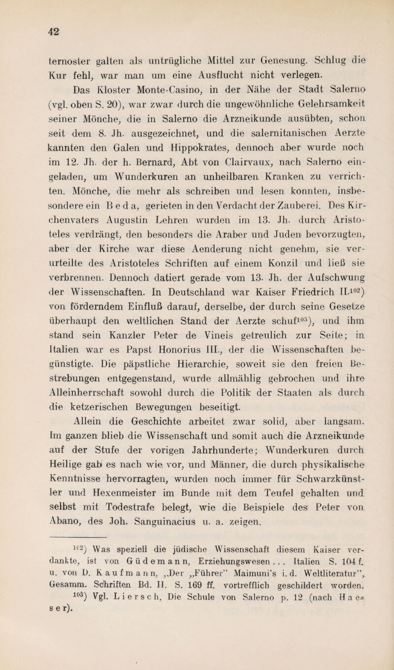 ternosler galten als untrügliche Mittel zur Genesung. Schlug die Kur fehl, war man um eine Ausflucht nicht verlegen. Das Kloster Monte-Casino, in der Nähe der Stadt Salerno (vgl. oben S. 20), war zwar durch die ungewöhnliche Gelehrsamkeit seiner Mönche, die in Salerno die Arzneikunde ausübten, schon seit dem 8. Jh. ausgezeichnet, und die salernitanischen Aerzte kannten den Galen und Hippokrates, dennoch aber wurde noch im 12. Jh. der h. Bernard, Abt von Clairvaux, nach Salerno ein¬ geladen, um Wunderkuren an unheilbaren Kranken zu verrich¬ ten. Mönche, die mehr als schreiben und lesen konnten, insbe¬ sondere ein Beda, gerieten in den Verdacht der Zauberei. Des K ir- chenvaters Augustin Lehren wurden im 13. Jh. durch Aristo¬ teles verdrängt, den besonders die Araber und Juden bevorzugten, aber der Kirche war diese Aenderung nicht genehm, sie ver¬ urteilte des Aristoteles Schriften auf einem Konzil und ließ sie verbrennen. Dennoch datiert gerade vom 13. Jh. der Aufschwung der Wissenschaften. In Deutschland war Kaiser Friedrich II.102) von förderndem Einfluß darauf, derselbe, der durch seine Gesetze überhaupt den weltlichen Stand der Aerzte schuf103), und ihm stand sein Kanzler Peter de Vineis getreulich zur Seite; in Italien war es Papst Honorius III., der die Wissenschaften be¬ günstigte. Die päpstliche Hierarchie, soweit sie den freien Be¬ strebungen entgegenstand, wurde allmählig gebrochen und ihre Alleinherrschaft sowohl durch die Politik der Staaten als durch die ketzerischen Bewegungen beseitigt. Allein die Geschichte arbeitet zwar solid, aber langsam. Im ganzen blieb die Wissenschaft und somit auch die Arzneikunde auf der Stufe der vorigen Jahrhunderte; Wunderkuren durch Heilige gab es nach wie vor, und Männer, die durch physikalische Kenntnisse hervorragten, wurden noch immer für Schwarzkünst¬ ler und Hexenmeister im Bunde mit dem Teufel gehalten und selbst mit Todestrafe belegt, wie die Beispiele des' Peter von Abano, des Joh. Sanguinacius u. a. zeigen. 102) Was speziell die jüdische Wissenschaft diesem Kaiser ver¬ dankte, ist von Güdemann, Erziehungswesen... Italien S. 104 f. u. von D. Kaufmann, ,,Der „Führer” Maimuni’s i. d. Weltliteratur”, Gesamm. Schriften Bd. II. S. 169 ff. vortrefflich geschildert worden. 103) Vgl. L i e r s c h, Die Schule von Salerno p. 12 (nach H a e= s e r).