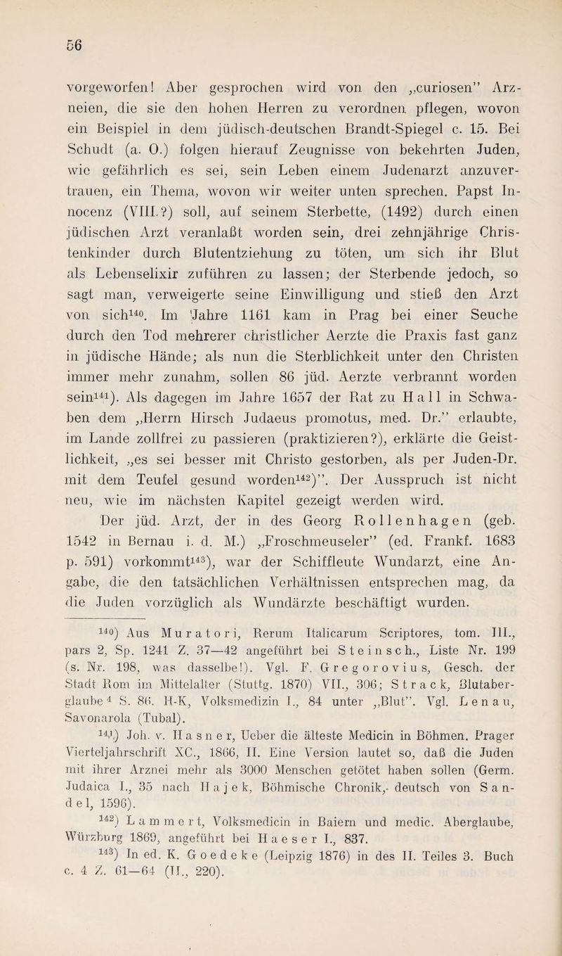 vorgeworfen! Aber gesprochen wird von den „curiosen” Arz¬ neien, die sie den hohen Herren zu verordnen pflegen, wovon ein Beispiel in dem jüdisch-deutschen Brandt-Spiegel c. 15. Bei Schudt (a. 0.) folgen hierauf Zeugnisse von bekehrten Juden, wie gefährlich es sei, sein Leben einem Judenarzt anzuver¬ trauen, ein Thema, wovon wir weiter unten sprechen. Papst In- nocenz (VIII.?) soll, auf seinem Sterbette, (1492) durch einen jüdischen Arzt veranlaßt worden sein, drei zehnjährige Chris¬ tenkinder durch Blutentziehung zu töten, um sich ihr Blut als Lebenselixir zuführen zu lassen; der Sterbende jedoch, so sagt man, verweigerte seine Einwilligung und stieß den Arzt von sich140. Im 'Jahre 1161 kam in Prag bei einer Seuche durch den Tod mehrerer christlicher Aerzte die Praxis fast ganz in jüdische Hände; als nun die Sterblichkeit unter den Christen immer mehr zunahm, sollen 86 jüd. Aerzte verbrannt worden sein141). Als dagegen im Jahre 1657 der Rat zu Hall in Schwa¬ ben dem „Herrn Hirsch Judaeus promotus, med. Dr.” erlaubte, im Lande zollfrei zu passieren (praktizieren?), erklärte die Geist¬ lichkeit, „es sei besser mit Christo gestorben, als per Juden-Dr. mit dem Teufel gesund worden142)”. Der Ausspruch ist nicht neu, wie im nächsten Kapitel gezeigt werden wird. Der jüd. Arzt, der in des Georg Rollenhagen (geb. 1542 in Bernau i. d. M.) „Froschmeuseler” (ed. Frankf. 1683 р. 591) vorkommt143), war der Schiffleute Wundarzt, eine An¬ gabe, die den tatsächlichen Verhältnissen entsprechen mag, da die Juden vorzüglich als Wundärzte beschäftigt wurden. 14°) Aus Muratori, Rerum Italicarum Scriptores, tom. III., pars 2, Sp. 1241 Z. 37—42 angeführt bei Stein sch., Liste Nr. 199 (s. Nr. 198, was dasselbe!). Vgl. F. Gregorovius, Gesch. der Stadt Rom im Mittelalter (Stuttg. 1870) VII., 306; Strack, Blutaber¬ glaube4 S. 86. 14-K, Volksmedizin I., 84 unter „Blut”. Vgl. Lenau, Savonarola (Tubal). 144) Job. v. Ha sne r, Ueber die älteste Medicin in Böhmen. Prager Vierteljahrschrift XC., 1866, II. Eine Version lautet so, daß die Juden mit ihrer Arznei mehr als 3000 Menschen getötet haben sollen (Germ. Judaicä I„ 35 nach H a j e k, Böhmische Chronik,- deutsch von S a n- del, 1596). U2) L a m m e r t, Volksmedicin in Baiern und medic. Aberglaube, Würzburg 1869, angeführt bei Haeser I., 837. 143) In ed. K. Goedeke (Leipzig 1876) in des II. Teiles 3. Buch с. 4 Z. 61—64 (II., 220).