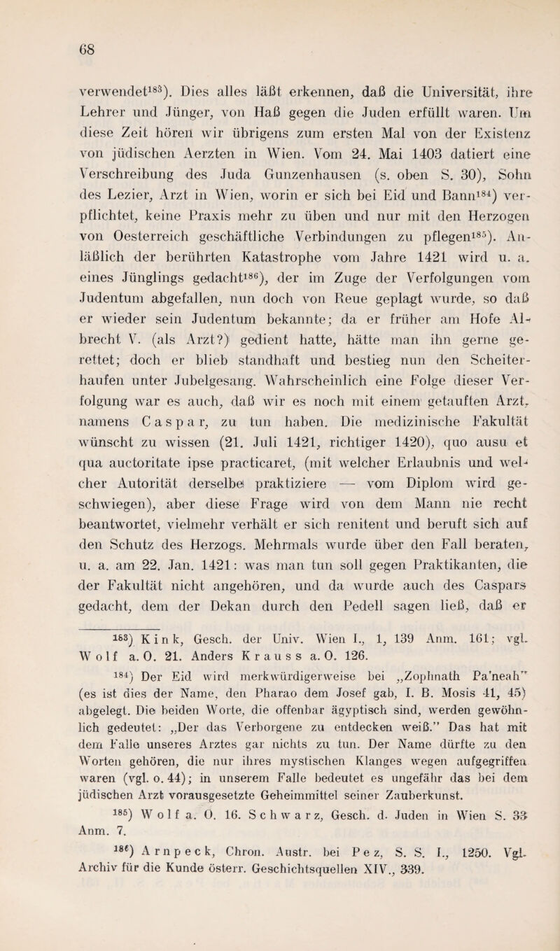 verwendet183). Dies alles läßt erkennen, daß die Universität, ihre Lehrer und Jünger, von Haß gegen die Juden erfüllt waren. Um diese Zeit hören wir übrigens zum ersten Mal von der Existenz von jüdischen Aerzten in Wien. Vom 24. Mai 1403 datiert eine Verschreibung des Juda Gunzenhausen (s. oben S. 30), Sohn des Lezier, Arzt in Wien, worin er sich bei Eid und Bann181) ver¬ pflichtet, keine Praxis mehr zu üben und nur mit den Herzogen von Oesterreich geschäftliche Verbindungen zu pflegen185). An¬ läßlich der berührten Katastrophe vom Jahre 1421 wird u. a. eines Jünglings gedacht186), der im Zuge der Verfolgungen vom Judentum abgefallen, nun doch von Reue geplagt wurde, so daß er wieder sein Judentum bekannte; da er früher am Hofe AU brecht V. (als Arzt?) gedient hatte, hätte man ihn gerne ge¬ rettet; doch er blieb standhaft und bestieg nun den Scheiter¬ haufen unter Jubelgesang. Wahrscheinlich eine Folge dieser Ver¬ folgung war es auch, daß wir es noch mit einem getauften Arzt, namens Caspar, zu tun haben. Die medizinische Fakultät wünscht zu wissen (21. Juli 1421, richtiger 1420), quo ausu et qua auctoritate ipse practicaret, (mit welcher Erlaubnis und weU eher Autorität derselbe) praktiziere — vom Diplom wird ge¬ schwiegen), aber diese Frage wird von dem Mann nie recht beantwortet, vielmehr verhält er sich renitent und beruft sich auf den Schutz des Herzogs. Mehrmals wurde über den Fall beraten, u. a. am 22. Jan. 1421: was man tun soll gegen Praktikanten, die der Fakultät nicht angehören, und da wurde auch des Caspars gedacht, dem der Dekan durch den Pedell sagen ließ, daß er 183) Kink, Gesch. der Univ. Wien I., 1, 139 Anm. 161; vgL Wolf a. 0. 21. Anders Krauss a. 0. 126. 181) Der Eid wird merkwürdigerweise bei „Zophnath Pa’neah,r (es ist dies der Name, den Pharao dem Josef gab, I. B. Mosis 41, 45) abgelegt. Die beiden Worte, die offenbar ägyptisch sind, werden gewöhn¬ lich gedeutet: „Der das Verborgene zu entdecken weiß.” Das hat mit dem Falle unseres Arztes gar nichts zu tun. Der Name dürfte zu den Worten gehören, die nur ihres mystischen Klanges wegen aufgegriffen waren (vgl. o. 44); in unserem Falle bedeutet es ungefähr das bei dem jüdischen Arzt) vorausgesetzte Geheimmittel seiner Zauberkunst. 185) Wolf a. 0. 16. Schwarz, Gesch. d. Juden in Wien S. 33 Anm. 7. m) A mp eck, Chrom Austr. bei P e z, S. S. I., 1250. VgL Archiv für die Kunde österr. Geschichtsquellen XIV., 339.