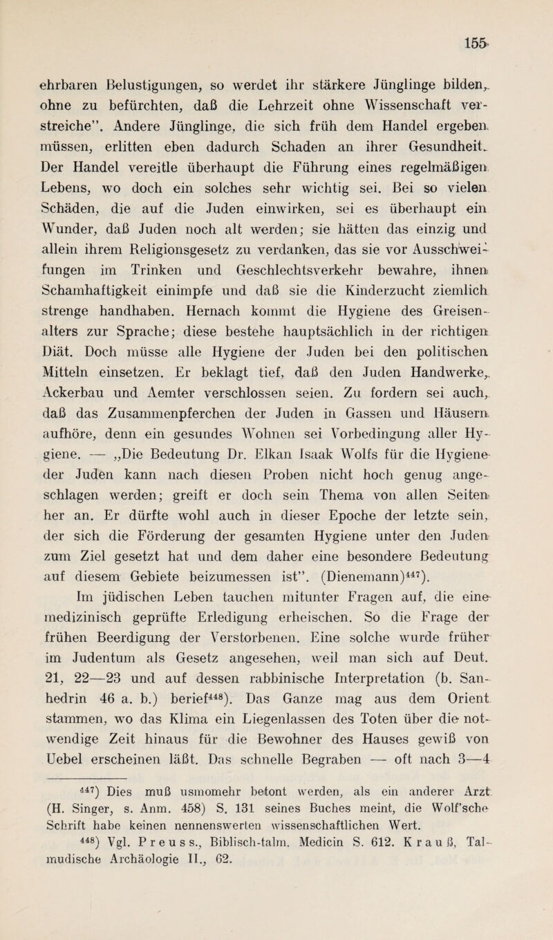 ehrbaren Belustigungen, so werdet ihr stärkere Jünglinge bilden,, ohne zu befürchten, daß die Lehrzeit ohne Wissenschaft ver¬ streiche”. Andere Jünglinge, die sich früh dem Handel ergeben, müssen, erlitten eben dadurch Schaden an ihrer Gesundheit^ Der Handel vereitle überhaupt die Führung eines regelmäßigen Lebens, wo doch ein solches sehr wichtig sei. Bei so vielen Schäden, die auf die Juden einwirken, sei es überhaupt ein Wunder, daß Juden noch alt werden; sie hätten das einzig, und allein ihrem Religionsgesetz zu verdanken, das sie vor Ausschwei¬ fungen im Trinken und Geschlechtsverkehr bewahre, ihnen Schamhaftigkeit einimpfe und daß sie die Kinderzucht ziemlich strenge handhaben. Hernach kommt die Hygiene des Greisen- alters zur Sprache; diese bestehe hauptsächlich in der richtigen Diät. Doch müsse alle Hygiene der Juden bei den politischen Mitteln einsetzen. Er beklagt tief, daß den Juden Handwerke,, Ackerbau und Aemter verschlossen seien. Zu fordern sei auch, daß das Zusammenpferchen der Juden in Gassen und Häusern aufhöre, denn ein gesundes Wohnen sei Vorbedingung aller Hy¬ giene. — „Die Bedeutung Dr. Elkan Isaak Wolfs für die Hygiene der Juden kann nach diesen Proben nicht hoch genug ange¬ schlagen werden; greift er doch sein Thema von allen Seiten her an. Er dürfte wohl auch in dieser Epoche der letzte sein, der sich die Förderung der gesamten Hygiene unter den Juden zum Ziel gesetzt hat und dem daher eine besondere Bedeutung auf diesem Gebiete beizumessen ist”. (Dienemann)447). Im jüdischen Leben tauchen mitunter Fragen auf, die eine medizinisch geprüfte Erledigung erheischen. So die Frage der frühen Beerdigung der Verstorbenen. Eine solche wurde früher im Judentum als Gesetz angesehen, weil man sich auf Deut. 21, 22—23 und auf dessen rabbinische Interpretation (b. San- hedrin 46 a. b.) berief448). Das Ganze mag aus dem Orient stammen, wo das Klima ein Liegenlassen des Toten über die not¬ wendige Zeit hinaus für die Bewohner des Hauses gewiß von Uebel erscheinen läßt. Das schnelle Begraben — oft nach 3—4 447) Dies muß usmomehr betont werden, als ein anderer Arzt (H. Singer, s. Anm. 458) S. 131 seines Buches meint, die Wolf’sche Schrift habe keinen nennenswerten wissenschaftlichen Wert. 448) Vgl. P r e u s s., Biblisch-talm. Medicin S. 612. Krauß, Tal- mudische Archäologie II., 62.