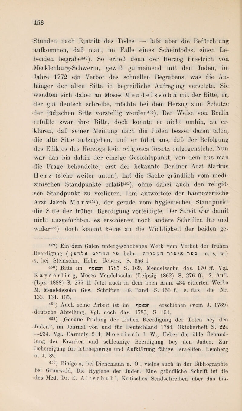 Stunden nach Eintritt des Todes — läßt aber die Befürchtung aufkommen, daß man, im Falle eines Scheintodes, einen Le¬ benden begrabe449). So erließ denn der Herzog Friedrich von Mecklenburg-Schwerin, gewiß gutmeinend mit den Juden, im Jahre 1772 ein Verbot des schnellen Begrabens, was die An¬ hänger der alten Sitte in begreifliche Aufregung versetzte. Sie wandten sich daher an Moses Mendelssohn mit der Bitte, er, der gut deutsch schreibe, möchte bei dem Herzog zum Schutze der jüdischen Sitte vorstellig werden450). Der Weise von Berlin erfüllte zwar ihre Bitte, doch konnte er nicht umhin, zu er¬ klären, daß seiner Meinung nach die Juden besser daran täten, die alte Sitte aufzugeben, und er führt aus, daß der Befolgung des Ediktes des Herzogs kein religiöses Gesetz entgegenstehe. Nun war das bis dahin der einzige Gesichtspunkt, von dem aus man die Frage behandelte; erst der bekannte Berliner xArzt Markus Herz (siehe weiter unten), hat die Sache gründlich vom medi¬ zinischen Standpunkte erfaßt451), ohne dabei auch den religiö¬ sen Standpunkt zu verlieren. Ihm antwortete der hannoverische Arzt Jakob Mar x452), der gerade vom hygienischen Standpunkt die Sitte der frühen Beerdigung verteidigte. Der Streit war damit nicht ausgefochten, es erschienen noch andere Schriften für und wider453), doch kommt keine an die Wichtigkeit der beiden ge- 449) Ein dem Galen untergeschobenes Werk vom Verbot der frühen Beerdigung ( onnn ’s hehr, nvinpn no1« nso u. s. w.) s. bei Steinschn. Ilebr. Uebers. S. 656 f. 450) Bitte im t]OKan 1785 S. 169, Mendelssohn das. 170 ff. Vgl. Kayserling, Moses Mendelssohn (Leipzig 1862) S. 276 ff., 2. Aufl. (Lpz. 1888) S. 277 ff. Jetzt auch in dem oben Anm. 434 citierten Werke M. Mendelssohn Ges. Schriften 16. Band S. 156 f., s. das. die Nr. 133. 134. 135. 451) Auch seine Arbeit ist im nasan erschienen (vom J. 1789) deutsche Abteilung. Vgl. noch das. 1785, S. 154. 452) „Genaue Prüfung der frühen Beerdigung der Toten bey den Juden”, im Journal von und für Deutschland 1784, Oktoberheft S. 224 —234. Vgl. Carmoly 214. Mo e risch I. W., lieber die üble Behand¬ lung der Kranken und schleunige Beerdigung bey den Juden. Zur Beherzigung für lehrbegierige und Aufklärung fähige Israeliten. Lemberg o. J. 8°. 453) Einige s. bei Dienemann a. 0., vieles auch in der Bibliographie bei Grunwald, Die Hygiene der Juden. Eine gründliche Schrift ist die «des Med. Dr. E. Altschuhl, Kritisches Sendschreiben über das bis-