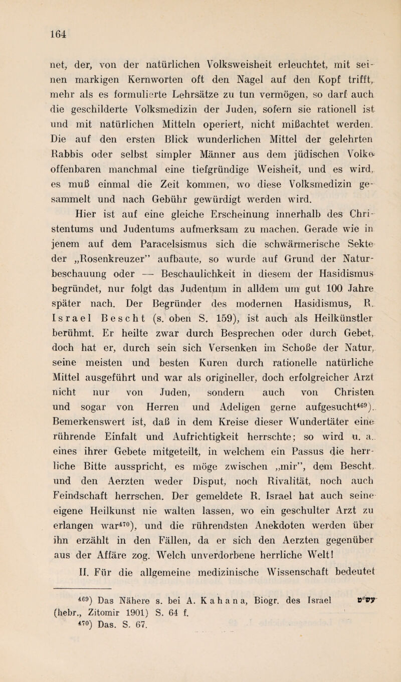 net, der, von der natürlichen Volksweisheit erleuchtet, mit sei¬ nen markigen Kernworten oft den Nagel auf den Kopf trifft, mehr als es formulierte Lehrsätze zu tun vermögen, so darf auch die geschilderte Volksmedizin der Juden, sofern sie rationell ist und mit natürlichen Mitteln operiert, nicht mißachtet werden. Die auf den ersten Blick wunderlichen Mittel der gelehrten Rabbis oder selbst simpler Männer aus dem jüdischen Volke- offenbaren manchmal eine tiefgründige Weisheit, und es wird, es muß einmal die Zeit kommen, wo diese Volksmedizin ge¬ sammelt und nach Gebühr gewürdigt werden wird. Hier ist auf eine gleiche Erscheinung innerhalb des Chri¬ stentums und Judentums aufmerksam zu machen. Gerade wie in jenem auf dem Paracelsismus sich die schwärmerische Sekte der „Rosenkreuzer” aufbaute, so wurde auf Grund der Natur¬ beschauung oder — Beschaulichkeit in diesem der Hasidismus begründet, nur folgt das Judentum in alldem um1 gut 100 Jahre später nach. Der Begründer des modernen Hasidismus, R. Israel Beseht (s. oben S. 159), ist auch als Heilkünstler berühmt. Er heilte zwar durch Besprechen oder durch Gebet, doch hat er, durch sein sich Versenken im Schoße der Natur, seine meisten und besten Kuren durch rationelle natürliche Mittel ausgeführt und war als origineller, doch erfolgreicher Arzt nicht nur von Juden, sondern auch von Christen und sogar von Herren und Adeligen gerne aufgesucht469). Bemerkenswert ist, daß in dem Kreise dieser Wundertäter eine rührende Einfalt und Aufrichtigkeit herrschte; so wird u. a, eines ihrer Gebete mitgeteilt, in welchem ein Passus die herr¬ liche Bitte ausspricht, es möge zwischen „mir”, dem Beseht, und den Aerzten weder Disput, noch Rivalität, noch auch Feindschaft herrschen. Der gemeldete R. Israel hat auch seine eigene Heilkunst nie walten lassen, wo ein geschulter Arzt zu erlangen war470), und die rührendsten Anekdoten werden über ihn erzählt in den Fällen, da er sich den Aerzten gegenüber aus der Affäre zog. Welch unverdorbene herrliche Welt! II. Für die allgemeine medizinische Wissenschaft bedeutet 469) Das Nähere s. bei A. Kahana, Biogr. des Israel vvy (liebr., Zitomir 1901) S. 64 f. 470) Das. S. 67.