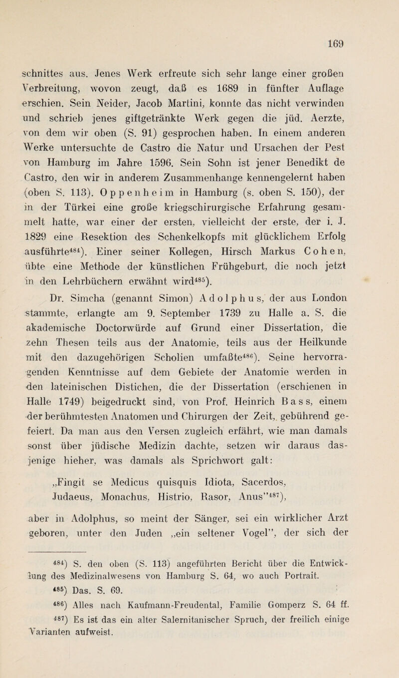 Schnittes aus. Jenes Werk erfreute sich sehr lange einer großen Verbreitung, wovon zeugt, daß es 1689 in fünfter Auflage erschien. Sein Neider, Jacob Martini, konnte das nicht verwinden und schrieb jenes giftgetränkte Werk gegen die jüd. Aerzte, von dem wir oben (S. 91) gesprochen haben. In einem anderen Werke untersuchte de Castro die Natur und Ursachen der Pest von Hamburg im Jahre 1596. Sein Sohn ist jener Benedikt de Castro, den wir in anderem Zusammenhänge kennengelernt haben (oben S. 113). Oppenheim in Hamburg (s. oben S. 150), der in der Türkei eine große kriegschirurgische Erfahrung gesam¬ melt hatte, war einer der ersten, vielleicht der erste, der i. J. 1829 eine Resektion des Schenkelkopfs mit glücklichem Erfolg ausführte484). Einer seiner Kollegen, Hirsch Markus Cohen, übte eine Methode der künstlichen Frühgeburt, die noch jetzt in den Lehrbüchern erwähnt wird485). Dr. Simcha (genannt Simon) Adolphus, der aus London stammte, erlangte am 9. September 1739 zu Halle a. S. die akademische Doctorwürde auf Grund einer Dissertation, die zehn Thesen teils aus der xVnatomie, teils aus der Heilkunde mit den dazugehörigen Scholien umfaßte486). Seine hervorra¬ genden Kenntnisse auf dem Gebiete der Anatomie werden in den lateinischen Distichen, die der Dissertation (erschienen in Halle 1749) beigedruckt sind, von Prof. Heinrich Bass, einem der berühmtesten Anatomen und Chirurgen der Zeit, gebührend ge¬ feiert. Da man aus den Versen zugleich erfährt, wie man damals sonst über jüdische Medizin dachte, setzen wir daraus das¬ jenige hieher, was damals als Sprichwort galt: „Fingit se Medicus quisquis Idiota, Sacerdos, Judaeus, Monachus, Histrio, Rasor, Anus”487), aber in Adolphus, so meint der Sänger, sei ein wirklicher Arzt geboren, unter den Juden „ein seltener Vogel”, der sich der 484) S. den oben (S. 113) angeführten Bericht über die Entwick¬ lung des Medizinalwesens von Hamburg S. 64, wo auch Portrait. *S5) Das. S. 69. ; 486) Alles nach Kaufmann-Freudental, Familie Gomperz S. 64 ff. 487) Es ist das ein alter Salernitanischer Spruch, der freilich einige Varianten auf weist.