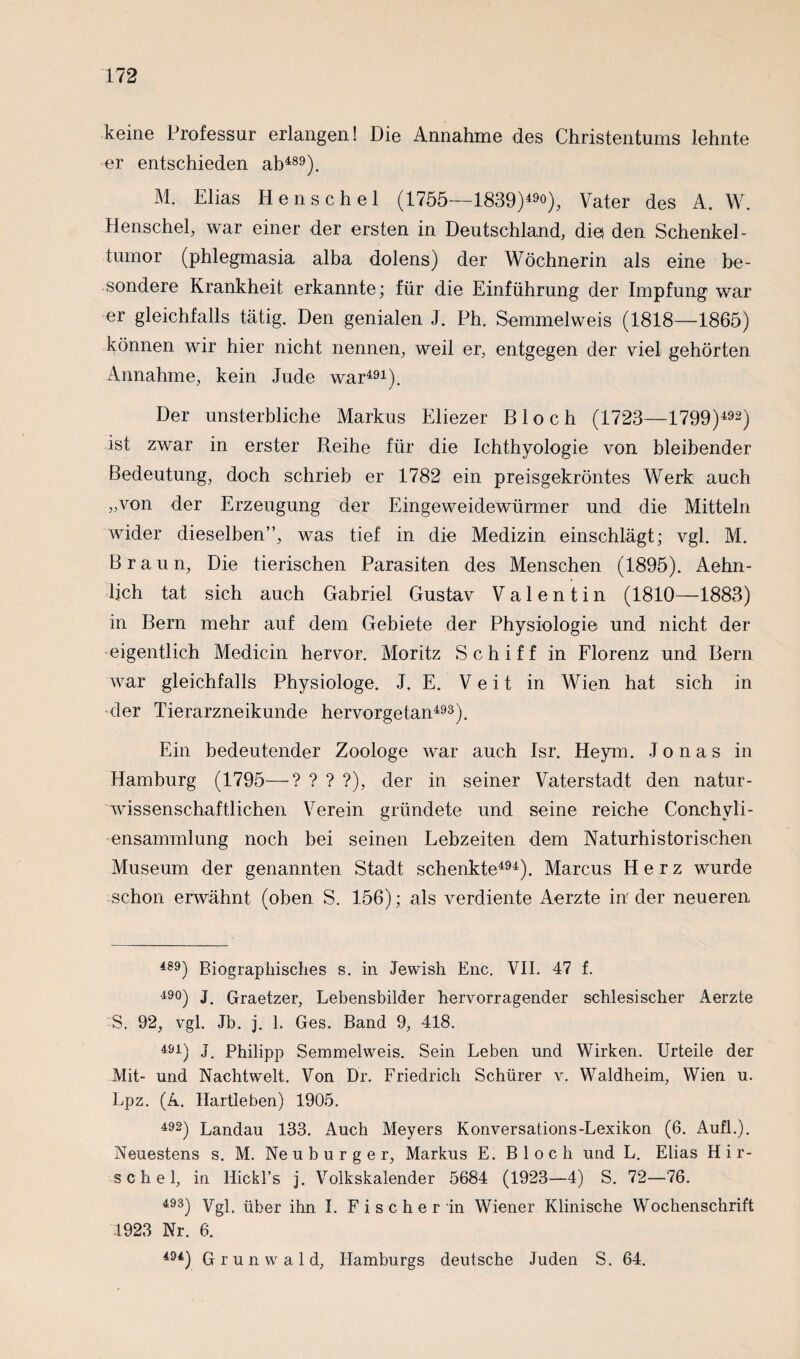 keine Professur erlangen! Die Annahme des Christentums lehnte er entschieden ab489). M. Elias Henschel (1755—1839)4), Vater des A. W. Henschel, war einer der ersten in Deutschland, die den Schenkel- tumor (phlegmasia alba dolens) der Wöchnerin als eine be¬ sondere Krankheit erkannte; für die Einführung der Impfung war er gleichfalls tätig. Den genialen J. Ph. Semmelweis (1818—1865) können wir hier nicht nennen, weil er, entgegen der viel gehörten Annahme, kein Jude war491). Der unsterbliche Markus Eliezer Bloch (1723—1799)492) ist zwar in erster Reihe für die Ichthyologie von bleibender Bedeutung, doch schrieb er 1782 ein preisgekröntes Werk auch „von der Erzeugung der Eingeweidewürmer und die Mitteln wider dieselben”, was tief in die Medizin einschlägt; vgl. M. Braun, Die tierischen Parasiten des Menschen (1895). Aehn- ljch tat sich auch Gabriel Gustav Valentin (1810—1883) in Bern mehr auf dem Gebiete der Physiologie und nicht der eigentlich Medicin hervor. Moritz Schiff in Florenz und Bern war gleichfalls Physiologe. J. E. Veit in Wien hat sich in der Tierarzneikunde hervorgetan493). Ein bedeutender Zoologe war auch Isr. Heym. Jonas in Hamburg (1795—? ? ? ?), der in seiner Vaterstadt den natur¬ wissenschaftlichen Verein gründete und seine reiche Conchyli- ensammlung noch bei seinen Lebzeiten dem Naturhistorischen Museum der genannten Stadt schenkte494). Marcus Herz wurde schon erwähnt (oben S. 156); als verdiente Aerzte in' der neueren 489) Biographisches s. in Jewish Enc. VII. 47 f. 49°) J. Graetzer, Lebensbilder hervorragender schlesischer Aerzte S. 92, vgl. Jb. j. 1. Ges. Band 9, 418. 491) J. Philipp Semmelweis. Sein Leben und Wirken. Urteile der Mit- und Nachtwelt. Von Dr. Friedrich Schürer v. Waldheim, Wien u. Lpz. (A. Hartleben) 1905. 492) Landau 133. Auch Meyers Konversations-Lexikon (6. Aufl.). Neuestens s. M. Ne u b u r g e r, Markus E. Bloch und L. Elias H i r- schel, in Hickl’s j. Volkskalender 5684 (1923—4) S. 72—76. 493) Vgl. über ihn I. Fischerin Wiener Klinische Wochenschrift 1923 Nr. 6. 494) Grunwald, Hamburgs deutsche Juden S. 64.