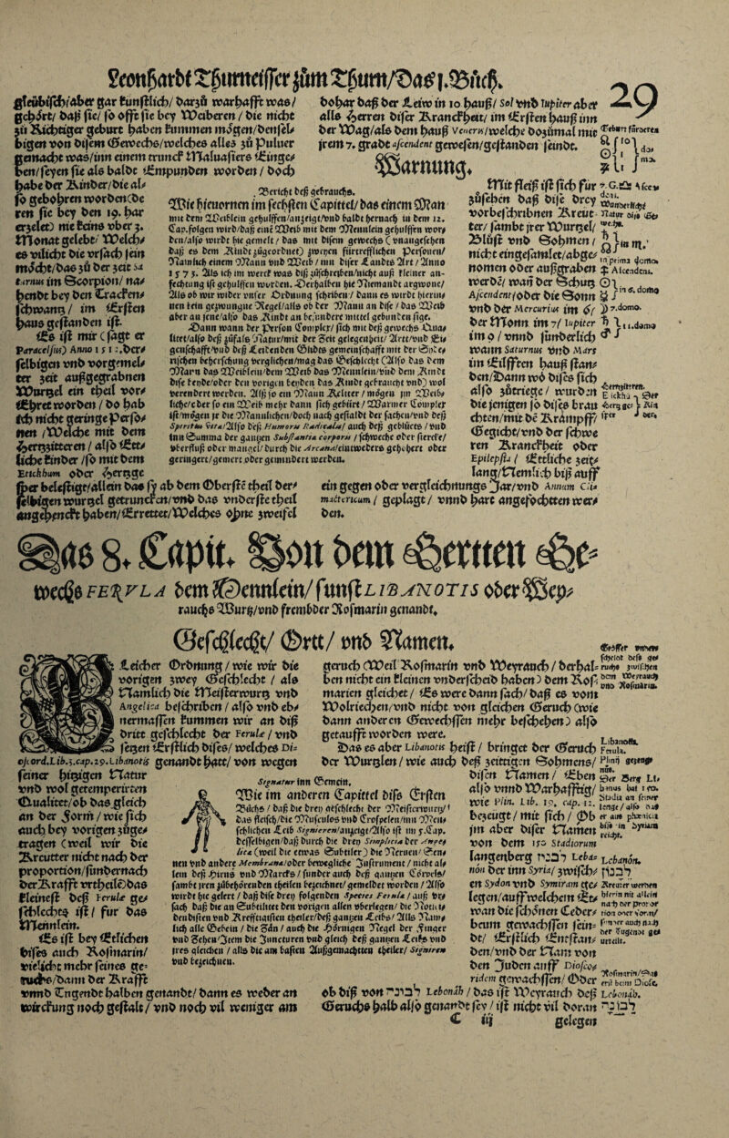 Samliatbf ££umetf|cr i.QSftcff gteöbtfch/aber gar Sunftlich/ barjö warhafft was/ geirrt/ batf ftc/ fo offtfte bey laberen / bie nicht 311 &i(htiger gebürt h<*ben Summen mogen/benfek btgett von bijem (Öewechs/welches alles 3Ö Puliter gemacht was/ütn einem trtmcf iTCaluaftere i£ingc/ ben/feyenfieatebalbt tÜmptmbm worben/boch habe ber Äinber/bie ab jb geboten worbenebe rm fic bey bert 19. har erjclet) nie Seins vber 3. tttonat gelebt/ Welch/ co vilicht bie vrfach |ew mocht/bas jö ber seit s* tirirn im ©corpton/ na/ hettbt bey bert CracPett/ fchtvarm / im i&cftcn haus geffanben ift ite ift mir c jagt er Vardcelfiu) Anno 1 f 1 :.bcr/ jclbigen vrtb vorgemel/ ter $ät auf?gegrabnen Wargel ein theil vor/ Ä^ret worben / bo hab td) nicht geringe perfo/ firn /Welche mit bei« Verbitteren / alfo $6ct/ liehe Smber /fb mitbem Etuhbim ober C^ergge 29 . Bericht Prfj gebrauch®. ®'c fyeuomen im fernen £apittcl/ bas einem CD?an tnu Pem 2£?titlci« gchulffen/aujfigt/tonP OatVc hernach tu Pem J2. (Tap.folgen wirP/Pa(j emc QCDeib mit Pem Tftcimlein gehulffen reor* Pcit/alfo wtrPt He <jcmtIt t Pas mit Vifem gfWech&Cfcnaugcfchei» Paf; es Pem TVmPc jiigeorPnet) jwrpcn ftirtrcfflichen perfonen/ TtamUclj einem Ottanu tont 22?«rtb / mit Vifer Raubte 2lrt / 2/itno 1 y 7 j. 2üs tefr im wertf was Pi|j mfchrcifccn/nicht auf? Hemer An¬ fechtung ift gehulffen Worten.•SVr&alf'fti f>ie TitemanPt argwonc/ *2lle 06 wir wtPer »nfer OrPnung fcf>ri6en7 bann cs wirbt hierin# nett teilt gezwungne OSegel/alls ob ber Tttanu an Vife / baß QQ)ei& a&er an icne/alfo bas JRinPt an bc,unPcrc mittel gc&untenfige. .tüaun warnt ber perfon tfomplcjr/ (td) mit befj gemechs Clua# Utet/alfo Pcfj $ufale Tiatur/mit ber Seit gclegcithcit/ 2lr«/onP genfehafft'tmP Ptfj «fcetCenPeu ©UPts gemeinfchafft mit ber 0pte* nfchen behafchung toerglidjcn/magPas ©efehkeht C2Hfo bas bem CWarn bas Sfl>etb(eiu/bem QQPetb bas COteitnfein/riib bem ^bmbt bife f epPe/oPcr ben porigen fcepPm bas äRntbt <jcVraiict)t mb) mol toerenPrrt werben. 2lffj fo ent CÜTaim Ritter / mögen jm ClX>t’i&* Ite&c/cberfo eutüretb mef>r bann fief) gebürt/UOarmer iTompler ift'mögen jr bie CO?anulicljen/bod) nach geftalbi ber fadjen/tmb £>ef) sptnUu 9//«/2ll|'o beji Humoru Rtfi/tM*! aticf) tcfj gcblttets / mtb Inn 0untma ber gaunen Subßantm cor fern /fcf>wed)e ober fitrrl'c/ i»berÄii(; ober mangcl/btircb bie ^rrrfArf/eintwebers gci>i bert ober gertngert/gemerc ober gc minbert werben. bohor bo^ ber ileiw in 10 hau 13/ Sol vnb iupiter aber alte Verrett Vifer Tkxan&hmi im Üfrfien l>au(? tim ber Wag/ate bem bauß vencrM/welch^ öojumal mit ^rt*rffra<re» irem 7. grabt afeendent genoefen/gefianben |einbt. S fro 1 doi Tarnung. fl- tTlit fletf ift (ich für *■ g.ü f fc«. jäfebm t>ag bi|_c örey ^ vorbef chrtbnen ixreue rutut o;,# <&> ter/ |ambt jrer Wurrjel/ ^löfi vitb Böhmen / q }««tn ’ nicht tmgc|ctm!ctMbgcc ^imj Mo> nomen ober aujtgraben ^Aiceadcnä. iverbe/ ivan ber ©chut5 O \. . A/ccmienf/ober bie ©onn om° Vflb ber Mcrcuriut im <$( 1> 7.domo. bertnortrt im7/l«puer h luJam« im 9 / vnnb |unberltch ^ ^ tvaitn Sdturnws Vnb Mctrs im £ilfftcn häuf? (Pan/ bcn/5)ann rc6 bifco fich alfo jficriege / würben fiXTe« brau txrqav V Äin chtcn/mtt be 2\rätttpff/,FtT J ***' <35egtcht/vnb ber fchroe ren ÄrancPbrit ober tpitcpfu ( ^etliche jet(7 . . w lang/tTlemlich bi|j attff fo er belcfttgt/allem ba« fy ab bem (Dberflc tbetT ber/ ein gegen ober verglctchrtunge jar/vnb a mum cu* jeWo tentvurQcl getruncren/vnb bae vnberfieth«l mittcncum ( geplagt/ vnnb hart angefochtten wer/ Äng^joirfth^ben/iErrettet/Wclchco oJ>ne jrvetfcl ben. äs 8. Capit. tpeeße fe%vla e>em tdemkin/ib^notis rauche 3Bur$/vnb frembber DCofmarin genanb u <Sefc@(ec@t/ (&rtt/ S^amm. .1 eich er (Drbrttwg / wie wir bie vorigen $wey (Scfcblcdyt / ate riamlich bie tnetficrwurQ vnb Angelica befchrtbcn / alfo vnb eb/ nermafjeit Summen wir an bif? britt gcfchlccht ber feruU /vnt> fegen tSrfShch btjee/ welches di* o)iord,Lib.).cap.i9'Ubdnotis genanbt h^tt/ von wegen ferner hingen VXatur vnb wol getemperirten Cörnalttet/ob bas_gletch an ber v^orni / wie ftch auch bey vorigen ?uge^ tragen C weil wir bie Ärcutter nicht nach ber proportton/fiwbernach ber2\rafft vrthctle)bas Bleineft bef? fcruU ge# fchlcchts ift! für bas fcHeimlew. ÜLe ift bey Etlichen btfes auch Koftnartn/ vteücht mehr feines ge= Signatur inn ©emeitt. ^ic im anberm ÜLapittel biß (giften Q?ikf)S 1 baf Pit Prf» otfcfyffcfu Per COTeifrcrwuny( Pas fleifc^/Pic CO?ufcufos onP (frofpcktt/imt C0?ci u fd)lic(jeu £ci6 />/rr^»/aii^dgt/2(l|'o ijt tm y.dap. P(ff«rlf>igen/ba(; Pmcft Pie Prep Snnfhcut Pei- Artet* litt (weil Pie etwas 0uFttfer) Pte 97mieit/ 0en# ntn VnP attPere Membr^ntioOct Oewegliefe ^nftrument / nicht a(# lein Pe(?J^itus »nP CO/arcfs / ftmPcr auch Pe(j g.innen (fotuels/ famht )rcn ^öhefdrenPen tf eilen he^ciehne t/gemelPct worPeit / 2lffo wirPt (;tc geirrt / Pa(j Pife Prep folgenPen spet/ct FetuU / auf’ fcr# fach Paf Pie an 0uhtilitet Pen rorignt allen sherfegen/ Pie 0?otui# PeuPiftenrnP ^reffttgtftcii tbeiler/Pef ganzen £cihs/2tlls ?iam# Itcf) alle ©ehein / Pie ‘Sin! auch Pie Jj)drmgen Tiegel Per Ringer tonP Sebcn'^tm Pie ^nncturen t»nP gleich gannett «CeiPs onö ri es gleidicn 7 alls Pie am haften 2lufgemachtten «heiler/ stemrtm intP hejeichueu. gcruch cWcil Kofmartn vnb Weyrauch / berhah ben nicht ein Siemen vnbcrfchab haben) bem 2\of ntarien gleichet / i£e werc bann fach/ baf? cs vont Wolricd>eu/vnb nuht von gleichen (Geruch Cwi« bann aitbercn (ßtewed)f|cn mehr bef(heben) alfo getaufft worben werc. 2>as cs aber ubmotu heifi / bringet ber (Scotch ber Würgten/wie auch be^ 3 eitrigen ©oh mens/ btfen Vlamcn/ i£ben ®rd|Ttr iwyw fdjeiot öcf» gte rudj# )iuif:p<u öcm t»f/raud) orto XoPnlrin. alfo vnnb Warhaffrig/ voic Piin. I ib. IO, cup. II. bezeugt / mit fich / (Db fm aber bifer Hainen VOlt bem lys Staiiorum langenberg uba> non ber inn Syria( 3tvtfch/ cn Sydon vnb Symiram gc# legen/auffwelchem ^t> wan bic jchoiten Cebcr/ bann gavachf]eu fcin= bt/ t£rfhfich (JZtttfiaiv bcn/vitb ber Ham von Libstiotli. Fctula. Plmij 3<stoge nut. Sd<r 5«3 L!» bmus hat 1 fo. Stada an feiner lencjt/atra :uO «• aiw phacaicu biT» in bytum rfidjt. Suchs/baint ber IVrafft »mtb Cngenbt halben genanbt/ bann es weber an wirefung noch geffalt / vnb noch vil weniger am ben jubelt an ff Diofos ridan gctvachffW/ (Dber ob biß von^sS Lebonuh / bas ift Weyrauch bef? <0oruchoh^W>allÖ0enanbtfev /ijj nicht vil Voran <£ hj gelegen Lciitnon. Äreuter u»erhen bifrin nit aU.irt naf) oer pror^r rioa oocr 7or,n/ Fn^rr aud) nad) ^fr Eugenol ge* urteilt. Tlolmarin/irM* ml beim Diofc LeiemiP. r:DS