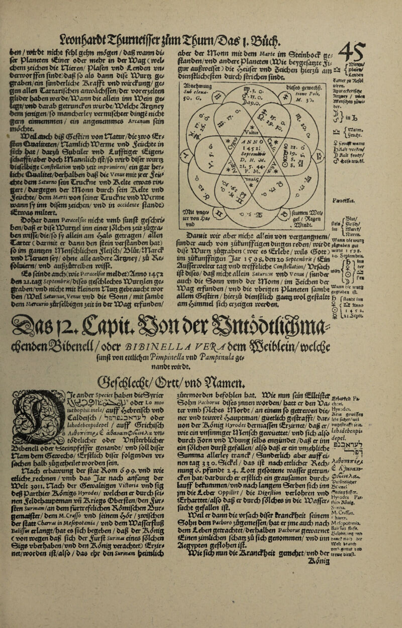 bttt/ Wirbt nicht fehl gehn m^geit / baß warnt bis ftx platteten i&ncr ober mehr in ber Xüag (weit chcm jeicben bte Hieren/ planen vnb £enben vm berworffen fwbObaß fo alo bann bife U)unj qcs graben/ cm fiwberliche Ärofft vnb wtrefung/ ge* gm allen Cartarifchen amvachßen/ber vorerjelten nltbcr hoben wcrbe/Tüartn bie alldn trm Vüew Qu legt/vnb barab getruncFen würbe/tüelche 2k%ney bm» jemgenfb mancherlei vermifchter binge nicht ernnemmen/ ein angenemme& Ananm fein mochte. X&eslattch biß <B*cfbrn von VXamr/bic $wo £Sr* Pm€XiwUcttm/ riamIicbXt)erme vnb feuchte in jfidb hot / bar$ä Quböler vnb Hufftiger iEigen* |diaffc/aber both fcttamthch rfl/fo wirb bifer wutq biefHbige Conßcüation vnb $eit mprmircnj ein gar her* liebt (Dmalitet/berhalben baß bie vcmwmit frer jeü* <bte bem Satumo fein CrucPne vnb Äclte etwas wv ttert / bargegen ber fcttonn bureb fein Igelte vnb Jfewcbte/ bem M*rn von feiner CrucPne vnb VOcrme ivannfiinn bifemjeicbm/ vnb in occidttuc fianbt) 4£two6 miltert. JDobor bann paracelfut nicht vmb funfl gefchri> fcen/baß er bife Xüurtjel inn einer f Sieben jeit 3Öctra* benwifle/bie/fofialleinam £alß getragen/ allen Carter c barmit er bann ben fletn verflanben bat) fotm ganzen ilXenfchlicben ^leifch/Blöt/tHarcf vnb Herum f «y / ohne alle anbere 2frgney / $6 fblmem/ vnb auf3ötreiben wiffe. Cßo fanbt aochCwie p aracelfw melbet)2bmo 147* ben xi. tag scptcmbr^/bifes gefchlecbtß tüurnlcn gc* ßraben/vnb nicht mit Planem Vinxt, gebraucht wor ben ZU? dl seturnu^venwi vnb bie ©onn / mit fambt bem Mercar» jörfelbigen 3eit in ber Xüag erfunben/ 4? aber ber tHorm mit bem mrte im ©tdnboc? na ftanbenlvnb anbere planetm (XVie beygefagte $v rnntvJ g«r aufwafet) bie genfer vnb Seichen bienü 4!»« iP'*«' bienfHichcftm burch fPrichm finbt. Zatter uirtti. Xfotecfitlfdjt 7irq*r? / wji,-n ItTfnfdjta jüttpj; ber. Sn,., Sibiu^muitg Sui eleu/t- fO. C. ~ \s Warm. .Scud(?t. $ Vnicft wann h^a't ’recPen/ 5) Äalt feudf/ C' 0)?t< fcng« tcr »oii Spsit Parartffus. r5lut/ fltia J Jleifd)/ im ' marcf/ llfrtren. 4612, Cdütt. 2>amit wir aber nicht alfa'n von vergangnem/ w ö. u>urtt fimber auch von 3üPunffdgen bingm reben/ wirbt ito*unm 3 bife XOuri? 3&grabencwer esiörlebt/wilo <S»Ott)u,irö' 1 * >8- im jütuttffhgen Jar 1 ^ 9 s. ben 10 septembrk / i£ittlo' %uffex»e\tatogvnt>ttcffeUcbeConßcU4tion/ Vrfa<b . J Z iMr tfi bifes/ baf mcht allein Saturn:« vnb venut / funber w,n51 © f p auch bie Qonn vnnb ber ITToitn / im Seichen ber ^ J f* Xt>ag erfunben/vnb bie vbrigen Planeten fambt .pur8 allemcSefam/hierjö bimfilich gangwolgeftaltt f> r^'nm am Fimmel fici> erjagen werben. S ^ =2r ?/nno © 1 1 ♦ y i. * O/^L * - S-C'vO S Ui-Scptc. on?)a: tttöÖtßpttW c^en&en^tßeneil/obcr sisinella rE%Abm ^etbicm/tocicöe fünf! von cttlicfjcn Timpinella vnD Tampinula 3c? nanbt wirbt. 12Je anber Sptcics haben bieöyricr 1 \^y^pO)möi^oP'’ Ober lo mo* iuthophibincld/ auff^ebrdfeh vnb Calbafch / SaifliDNiv1? ober Uhadcbcnpidcpcl ( auff ©»richtfeh Atöc-riTKe/ <c ctQctvcvn<p&mA<z vm _____tobtlicher ober X>nfPerblicher 23ibencll ober Htempfeffer genanbt/ vnb fbll bifer Ham bem C^cwcchs/ icrfHtch bifer folgenben vr^ fachen halb 3Ögetheilet worben fern. Hach erbawung ber flat Kom 6 9 9. vnb wie etlicheJ'echnen / vmb baß jfor nach anfäng ber XJPcit 5911. Hach ber (Bewältigen viftoria vnbfig beg parthier Könige hyrodts/ jvelchen er burch fei> nen ^elbthauptman vn Kriegs ®berflen/ben ften surmam/an bem furtrefcltchen Komtfchm Äur^ gemarfter/ bem m.craffo vnb fanem ^or / jwi'fchcn ber fiatt CbcarrM in Me/opotamia / vnb bem XVaffetflllß fulijjiu erlangt/hat es fich begeben / baß ber dortig C von wegen bafj fich ber ^urfl sunnm dneß fliehen ©igo vberhaben/vnb ben ÄOmg verachtet) iSrjir^ net/worben ifl/alfb / bao ehr ben summ heimlich jöermorben befohlen hat. XVie mn fort üElltiflcr Fa, Sohn Pacborut bifeß fnnen worben/ hatt er ben Vas cho«. ter vmb plchcß tHorbt / an einem fo getrewen bies ^'n)d^;w,-T ner vnb teuwre ^aup tmanl güetlich geflrafft/ bars lebt fjdjer/uiil non ber IWntg Hyrodes bermaffen iCrjirnet/ ba^ er/ '<:«- wie ein vnfinmger tl Tenfch gewüettet/ vnb fich alfo lj1udcbcnt>1* burch 5orn vnb Übung felbß cn^ünbet /baf er inn „£ci‘ „,.l an fblcheit burfl gefallen/ alfb baß er ein vnjehliche ■ - Qumma allerlei trancF / 0unberlich aber auffei# . ? = nen tag 330. SicPel / bas ifl nach ertlicher Kech^ nung <>. pfunbt 24. ilott gefottme waßer getrun# ^ a>vä»- efen hat/bar burch er crfilich dn graufameit burch^ lauff behimmen/vnb nach langem ©erben fich inn BmcihI ' jm bie i.cber oppilirt/ bie Digeßion verlohren vnb i^rharttet/alfo baß er burch f^lcheß in bie Vüaffcr^ !h& «£fa, ar> fucht gefallen iß. ^nn3, XPdl er bann bie Vrfach bifer hrancFhdt feinem Sohn htm Pacboro jögemeflen/hat er jme auch nach Mcfopobmia. bem ileben getrachtet/berhalben Pacboro gewarnct |af‘j0T“p; ,^r'n!> Wirten 3imlichm fchaij jö fich genommen/ vnb inn m*c? 3fr 2legiptm geflohen ifl XVie fich n«n bie Ämrtd'heit gemehrt/vnb ber trtwt oicott* Äonig