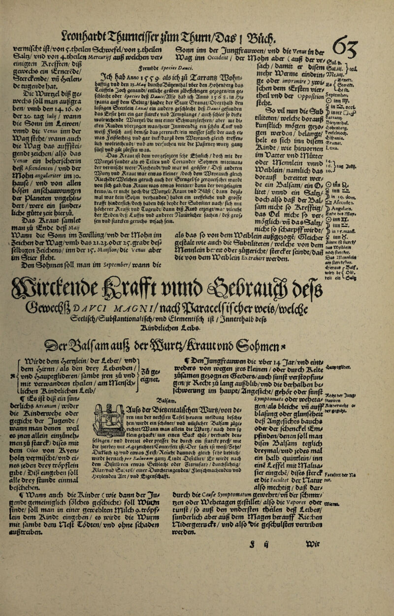 vermiet tß/von ^.thdlen ©chwefel/von $.tfyeilctt ©onn mtt ber jhntgfrauwen/ vnb bk Venut fa b«e O Balg/ vnb von 4-feilen Mercurijj auß welchen ver/ XPag inn Ocadcnt j ber Ulobn aber (<mß w, ^ pntimvtt ■Rfi-ffr.’»/ h«ß j . ^ .... .. ' . _ einigten Ärcffrcn^ biß gewechsen* i£rncrcbe/ Btcrcfenbe/ vn ^>«len/ be tugenbthat. 2>ic VPurtjcl biß ge/ wechs joU man außgra ben/ vmb ben 14, ib. 0/ ber 20 tag 1 «<*/./ warnt bie Bonn im Jlciwcn/ vnnb bte vcm« innber XPag wann auch bte VOag btto atifffietV genbe jeteben/ alfo bas vm«r ein beber|cbertrt beß A fandenten / vnb ber tHobn anguUriter im 10. häufe/ vnb von allen bbfen anfehauwungen ber Planeten vngehhv bert/were ein funber/ liebe güttejac hierjö. iDas Äraut famlet tnanjä (ßnbe bcßM<fo XDamt bte Sonn im Jwtlltng/vnb ber ITTohn im Jachen ber TDag/vmb bas zi.2j.obcr zf.grabe bef/ felbigm Zeichens/innber i<f.M<w/ionfbie vc/uw aber tm wtier ßebt. 2>cn Böhmen foH man im September/ wann bte ^rembbe sptati D^mci. 3$ ba&Annoi^p. alsicfjjtt Xarranft ^dfftig tonb fern ijM*i burcbe33ägcHtbal toter ben J^c^enterg baa Ccüffete 3<*$ genanbt/ettlicbe grüben jilbeflcbttgen gqogen/etn ge* fctjicc^e ober spcciet be|j D««/2llfo b>»& i<b 2lnno 1 y 6 s. in J?ty |)»ania auf bem ©ebirg/^üi^et; ber 0tatt ©raitatAObcrfoaffi ben luftigen 0tettlein Lcxaf ein anbere gefebfeebt bef Dauci gtfwben bas Jfcrfte ^ett ein gar ftarcte tonb 21rniatauge / aucf> febier fo birfe wolriccbcnbc SUurgel/bie mit einer 0cbwar»;lecbcen/ ater mt bi* rfen CAmben »bezogen wa&/b«tte 3nnwenbtg ein (cffon -Cucf tonb wei# >fleifc^ auf; Dem/fo baajcrmicPt/ein weifler fafft/ber auch et* waa Jeiftlecbtig tonb gar üicf/bar^ bem QQ?ei;rauri) gleich treffen* Ucf> wolriecbcn&t/tonb am toerfudjea tute bie paftenet? würg gang füefj tonb gut Reifen waa. -£>aa -Äraut ift bem toorgefegten fc^r ftbnUd) / hoch mit ber SlJiirgel/funberala Pb Stilen »nb (Terianber 0obmcn miteinan* ber toenmfebt n)crc''Xiecf)eubt/toiib t»ar totl grdifer / anberen 22?ur»j tonb Äraut war etwaa Heiner /boc^ bem Q2?ei?raucb gleich CXiecbebt/ÜOelc^en geruc^ aud& ber 0tenge(/fö jerguet(c^ct warbt toon (Td) gab/baa üraut waa etwaa breitter/ bann ber toorgefagten teina/aiemtcf)t (jpcb/bieQCDunjel/ilraut tonb Q?W(tC bann boj0* mal war fein 0Pb'» toerljanben) fjaben em treffeltdje »nb grpffc trafft tinbcrftfl^/bocf> f>nben bife bci;be ber Qubttlitet nac^/ fiel) mit ^deberer Strafft tonb $ugeubt/bann bi^üwb er|eigt/mac toilctcbt ber firben/befj Muffte tonb anberer Tiatitrlieber facben / Ccj< grp|> fen tonb ftarefen gerueba torfatb 0u!.te> fach 1 öamtt er bißmeaun. h«i me^r XPerme embrim^eüS/ 's,/ ge OÖer mprimirc ) ycoy , r Erntet. fefeen l>em tErftcn vier/ ** 1?!^* tbeil vn^ Oer oppoßtion ^Ptfmbrr< mt. So «nt mm bie Sub | mta tiuteten/ welche Ooraoß ^arr<l,u5- tunfllicb m<£gm gcjo> SZ&t gen werben / belangt/ |elt es ftch mn btfem 25cinbt / wie hieuornen Loxa* int TOatter vnb tTTötccr ober ITTcnnlcin vnnb XOeiblein/ nämlich bas 10./ borauß beretttet wer/ be ein 25alfäm/ et« 0/ O *» Utet / vnnb et« ©ab/1 mlt »ocbolfo 0<tf5baX>aU fam rncht fo Ärefftig/ > Angular*, bas (Del nicht fo ver^; 0(6 möglich/vn baeBaltj/ §5' nicht fo fcharpffwirbt/ ^ als bas fö vonbcmtüeibleinaußgejoge/ (flacher $ «n«^* geflalt wie auch bie ©ubttlttete« / welche von bem XX\trxn\m bereit ober 3&gericht/ flercFer fanbt/barl nod) Ocrrfrr. bie von bem XPetblcin Ex trahirt werben. ®ät wtmitu refeube graft vttttb ^eßra« <un Rtrr ^ifrau« rSatf» tofrb br ^ di*, rtii «in *• 6*lg ©craec^ß vavci m^gni/ naeß ^pktracelfifcf er weie/welcf e 0edifc^/0ubflanriona(ifch/onb ^lememifc^ iß / jnnmjjalf befs Ätnbtlichen iletbs. ler^alfamauß J>er^urQ/£t<mttottf> Sofmen» r Vütrbtbem^ertjlcin/berileber/ vnO^ I bem £>irnrt / als be« brey ilebenbe« /1 }t={ vnb ^auptglibere«/ fambt jre« jö vnb j mit verwanbten thetleit / am ITlcnf ch/ a l liehen B-mbtUcbe« Jietb/ J iSs ifi biß ein jun> bcrlichs Arcancm / wibr r bte Ätnberwche ober gegteht ber 3u9*nbt ( wann man bene« weil es i«c« allem emjimelv men 36 ßarcP) bißs mit bem oleo von Äyen/ holg vermifcht/vnb ct> nes jebat brey tropfldn gtbt / 2)tß entgehen foll alle brey ßunbt einmal bcfchcbert. C XX>ann auch bte Ktnber c wie bann ber jfu/ genbt gcmeim'glidi folches gcfchtcht) foll XDiiün fiitbt/ foll man in einer geweblten iTTtlch 9.tr<£pf> lein bem Äinbt angeben / cs wirbt bie VOuvm mit fambt bem Heft tobten/ vnb ohne febaben auf} traben. 25alfam. Slufs ber ^ie^cntalifc^n ^Bur^/oon U> reu init ber rtedjfreu IEafei bieuortt melbuitg befat* bcn/wirbt ein fcftdner/ tonb nünlic^er 35alfam y&gc* ncbtet/CQSann man allein bie aöurg / nach bem fo flein ge&acfr/ tnn etnen 0act foilt / toerbinbt beny fdbigcn/»nb brottet oberpreffrt bie bureb etn (tarefe preß/ wie bie l;ierbei? mit ^.gejeidfoet/Cfputerfett i(t/-Öer fafft tft wefo/STefje/ .©icflecb tg/toub etwaa ifeif/Ticiiebt bannoeb gleich fcbrlieWifo/ wirbt beruafo per lulneum gaitg ^.möt ^DiftiUirt/ tEr wirbt nach bem -Oiftillircn etwaa ©elf>lecl)t ober oitrinfarb/burebfirbtig/ 2Uar/»ub 0uLttil/ einer -öurcbtrmgenben/ ^lencbmacbcnben/toub /pei;lenbcn 2lrt / »nb :f£igcnfdj*fft. V 2>en3«ngframven bie vber 14 Jar/vnb eittU Webers von wegen jrcs flaue« / ober burch 2velte •Ä40»,t*Bötf* jöfäme« gejogwe« (Slecbcrsauch fiinf? verfiopfit«/ ge«/fr Äecht 3Ö la«g außbltb/xmb bie berhalbe« hu fihwerung im h<«»Pt/2lngeftcht/geh^rbber fu«f? 3 Symptamata ober WehetO/ frauü><*n gc«/als bleiche v« aufFÄ,,,n,ru”bf * blafimg ober glunfehdt beß 2tngcfichts bauch* Oberber fcheucfel iünv pßnbeu/bene« foll ma« bife« 23alfam teglich breymal/viib jebes mal ei« halb quinttein/ m« ei«e ileffel mit tTTalua/ fier eingebe/ bifes ßercf FacuUctberrr« et bie faailtct ber XTatur f«r- alfo mcchtig / baß bar/ burch hie Cdufe Symptomdtum gewehrt/v« ber fchmer/ Oen'obcr XVehetagert gefhllet/ alfo bie vapom ober t»ien«. tunff/fo auß be« vnberße« theile« beß leibes/ funberlich aber aüß bem tTlagen herauff Ktcdre« ntbergetmcf%/ vnb alfo “bie gefchnlfJen vertribeti werben. XOix 8 üf