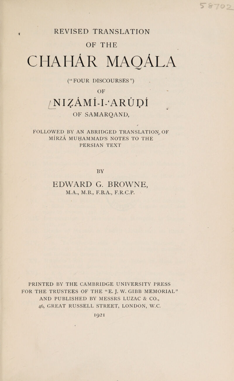 REVISED TRANSLATION i OF THE chahAr maqAla (“FOUR DISCOURSES”) OF nizAmi-i^arudi OF SAMARQAND, FOLLOWED BY AN ABRIDGED TRANSLATION, OF MIRZA MUHAMMAD’S NOTES TO THE PERSIAN TEXT BY EDWARD G. BROWNE, M.A., M.B., F.B.A., F.R.C.P. PRINTED BY THE CAMBRIDGE UNIVERSITY PRESS FOR THE TRUSTEES OF THE “E. J. W. GIBB MEMORIAL” AND PUBLISHED BY MESSRS LUZAC & CO., 46, GREAT RUSSELL STREET, LONDON, W.C. 1921