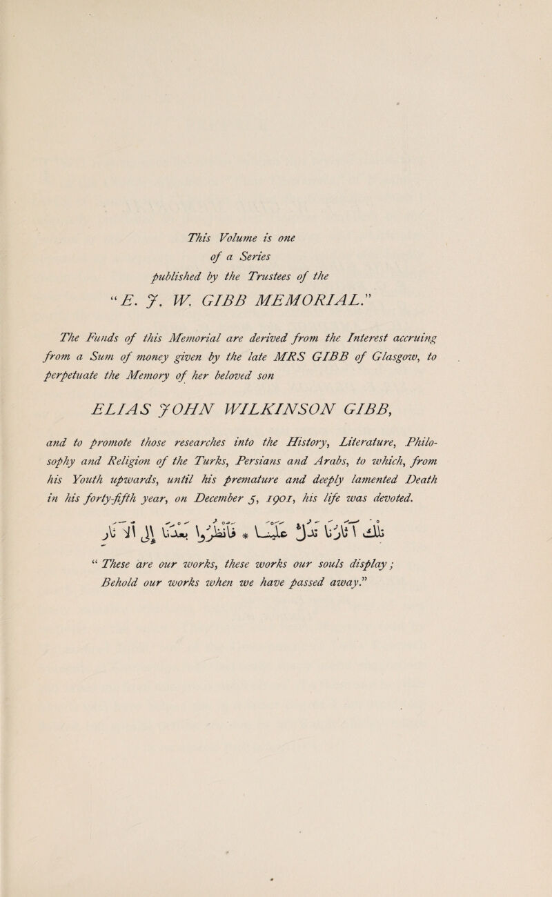 This Volume is one of a Series published by the Trustees of the “E. y. W. GIBB MEMORIAL. The Funds of this Memorial are derived from the Interest accruing from a Sum of money given by the late MRS GIBB of Glasgow, to perpetuate the Memory of her beloved son ELIAS JOHN WILKINSON GIBB, and to promote those researches into the History, Literature, Philo¬ sophy and Religion of the Turks, Persians and Arabs, to which, from his Youth upwards, until his premature and deeply lamented Death in his forty-fifth year, on December y, ipoi, his life ivas devoted. J \j i\ j\ pjFi * uu > \j}\s \ vdk “ These are our works, these works our souls display; Behold our works ivhen we have passed away.”