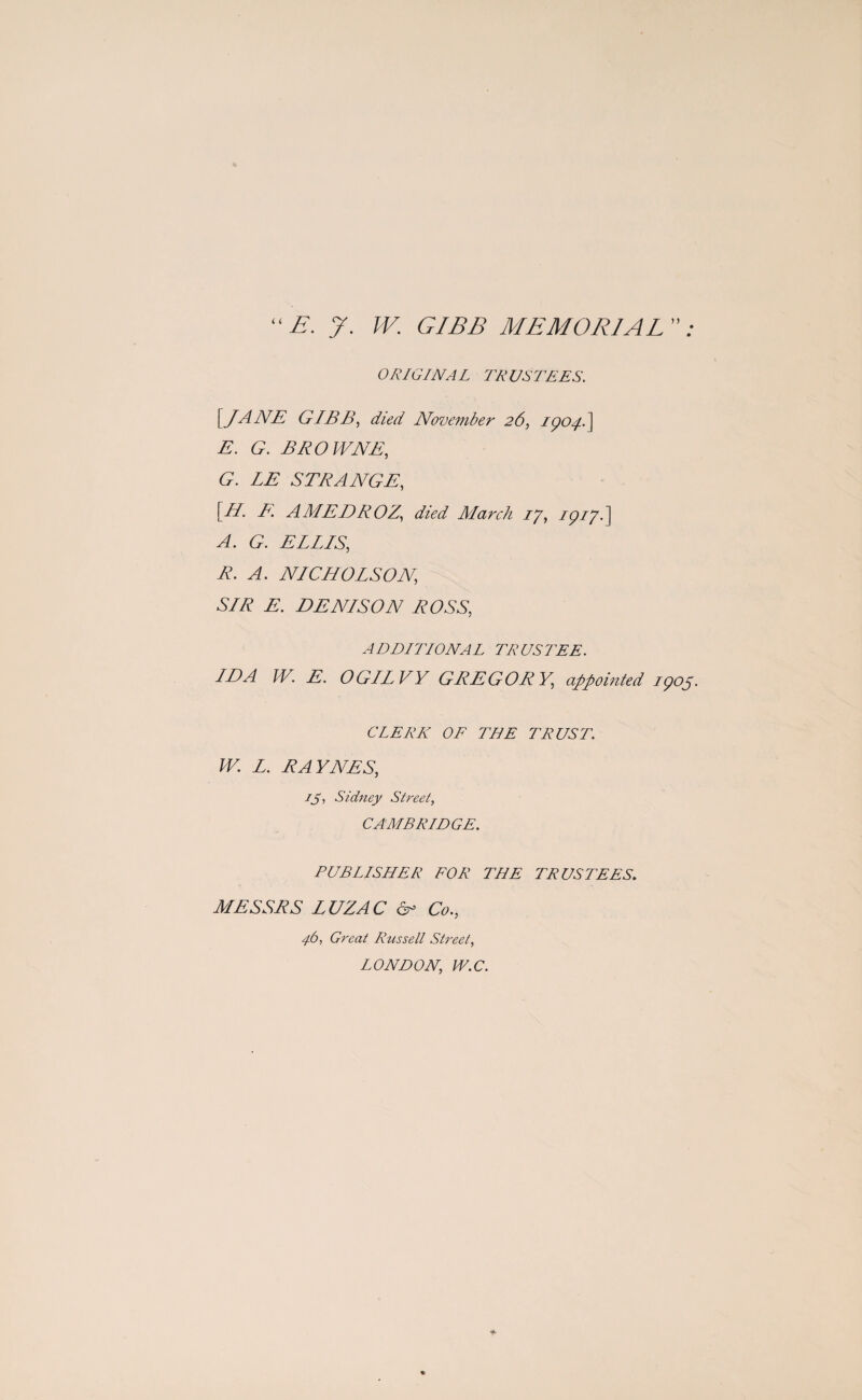 ‘ E. J. W. GIBB MEMORIAL ” ; ORIGINAL TRUSTEES. [JANE GIBB, died November 26, 1904. ] E. G. BROWNE, <9. LE STRANGE, [//. A AMEDROZ., died March 17, zp//.] £. ELLIS, R. A. NICHOLSON, SLR E. DENLSON ROSS, ADDITIONAL TRUSTEE. IDA W. E. OGILVY GREGORY, appointed 1905. CLERK OF THE TRUST. W. L. RAYNES, 15, Sidney Street, CAMBRIDGE. PUBLISHER FOR THE TRUSTEES. MESSRS LUZAC & Co., 46, Great Russell Street, LONDON, W.C.