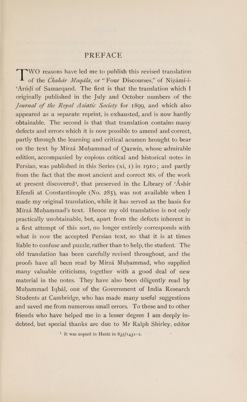 PREFACE ' | 'WO reasons have led me to publish this revised translation of the Chahdr Maqdla, or “Four Discourses,” of Nizami-i- ‘Arudi of Samarqand. The first is that the translation which I originally published in the July and October numbers of the Journal of the Royal Asiatic Society for 1899, and which also appeared as a separate reprint, is exhausted, and is now hardly obtainable. The second is that that translation contains many defects and errors which it is now possible to amend and correct, partly through the learning and critical acumen brought to bear on the text by Mirza Muhammad of Qazwfn, whose admirable edition, accompanied by copious critical and historical notes in Persian, was published in this Series (xi, 1) in 1910; and partly « from the fact that the most ancient and correct MS. of the work at present discovered1, that preserved in the Library of ‘Ashir Efendi at Constantinople (No. 285), was not available when I made my original translation, while it has served as the basis for Mirza Muhammad’s text. Hence my old translation is not only practically unobtainable, but, apart from the defects inherent in a first attempt of this sort, no longer entirely corresponds with what is now the accepted Persian text, so that it is at times liable to confuse and puzzle, rather than to help, the student. The old translation has been carefully revised throughout, and the proofs have all been read by Mirza Muhammad, who supplied many valuable criticisms, together with a good deal of new material in the notes. They have also been diligently read by Muhammad Iqbal, one of the Government of India Research Students at Cambridge, who has made many useful suggestions and saved me from numerous small errors. To these and to other friends who have helped me in a lesser degree I am deeply in¬ debted, but special thanks are due to Mr Ralph Shirley, editor