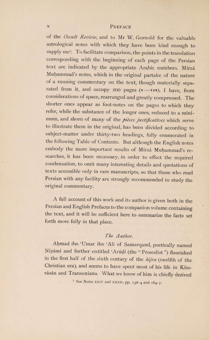 of the Occult Review, and to Mr W. Gornold for the valuable astrological notes with which they have been kind enough to supply me1. To facilitate comparison, the points in the translation corresponding with the beginning of each page of the Persian text are indicated by the appropriate Arabic numbers. Mi'rza Muhammad’s notes, which in the original partake of the nature of a running commentary on the text, though materially sepa- rated from it, and occupy 200 pages (**.—sw), I have, from considerations of space, rearranged and greatly compressed. The shoi ter ones appear as foot-notes on the pages to which they refer, while the substance of the longer ones, reduced to a mini¬ mum, and shorn of many of the pieces justificutives which serve to illustrate them in the original, has been divided according to subject-matter under thirty-two headings, fully enumerated in the following Table of Contents. But although the English notes embody the more important results of Mi'rza Muhammad’s re¬ searches, it has been necessary, in order to effect the required condensation, to omit many interesting details and quotations of texts accessible only in rare manuscripts, so that those who read Persian with any facility are strongly recommended to study the original commentary. A full account of this work and its author is given both in the Persian and English Prefaces to the companion volume containing the text, and it will be sufficient here to summarize the facts set forth more fully in that place. The Author. Ahmad ibn ‘Umar ibn ‘Ah' of Samarqand, poetically named Nizami and further entitled ‘Arudi (the “ Prosodist ”) flourished in the hist half of the sixth century of the hijra (twelfth of the Christian era), and seems to have spent most of his life in Khu¬ rasan and Transoxiana. What we know of him is chiefly derived 1 See Notes xxiv and xxxii, pp. 130-4 and 164-7.