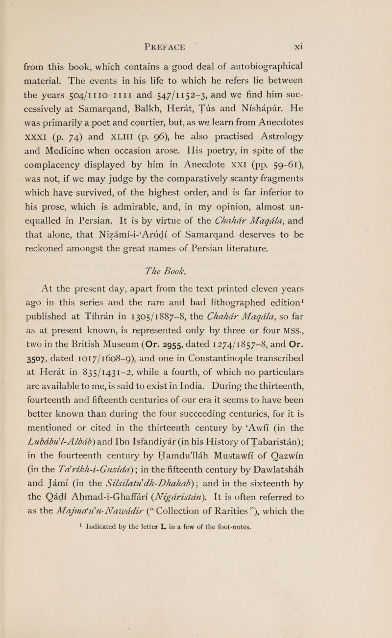 from this book, which contains a good deal of autobiographical material. The events in his life to which he refers lie between the years 504/1110-1111 and 547/1152-3, and we find him suc¬ cessively at Samarqand, Balkh, Herat, Tus and Nfshapur. He was primarily a poet and courtier, but, as we learn from Anecdotes XXXI (p. 74) and XLIII (p. 96), he also practised Astrology and Medicine when occasion arose. His poetry, in spite of the complacency displayed by him in Anecdote XXI (pp. 59-61), was not, if we may judge by the comparatively scanty fragments which have survived, of the highest order, and is far inferior to his prose, which is admirable, and, in my opinion, almost un¬ equalled in Persian. It is by virtue of the Chahdr Maqdla, and that alone, that Nizamf-i-‘Arudf of Samarqand deserves to be reckoned amongst the great names of Persian literature. The Book. At the present day, apart from the text printed eleven years ago in this series and the rare and bad lithographed edition1 published at Tihran in 1305/1887-8, the Chakar Maqdla, so far as at present known, is represented only by three or four MSS., two in the British Museum (Or. 2955, dated 1274/1857-8, and Or. 3507, dated 1017/1608-9), and one in Constantinople transcribed at Herat in 835/1431-2, while a fourth, of which no particulars are available to me, is said to exist in India. During the thirteenth, fourteenth and fifteenth centuries of our era it seems to have been better known than during the four succeeding centuries, for it is mentioned or cited in the thirteenth century by ‘Awfi (in the Lubabu' l-Albab) and I bn Isfandiyar (in his History of Tabaristan); in the fourteenth century by Hamdu’llah Mustawfi of Qazwfn (in the Td vikh-i-Guzida); in the fifteenth century by Dawlatshah and Jamf (in the Silsilatu dh-Dhahab)\ and in the sixteenth by the Qadf Ahmad-i-Ghaffari (.Nigaristdn). It is often referred to as the Majmdd n- Nawddir (“ Collection of Rarities ”), which the