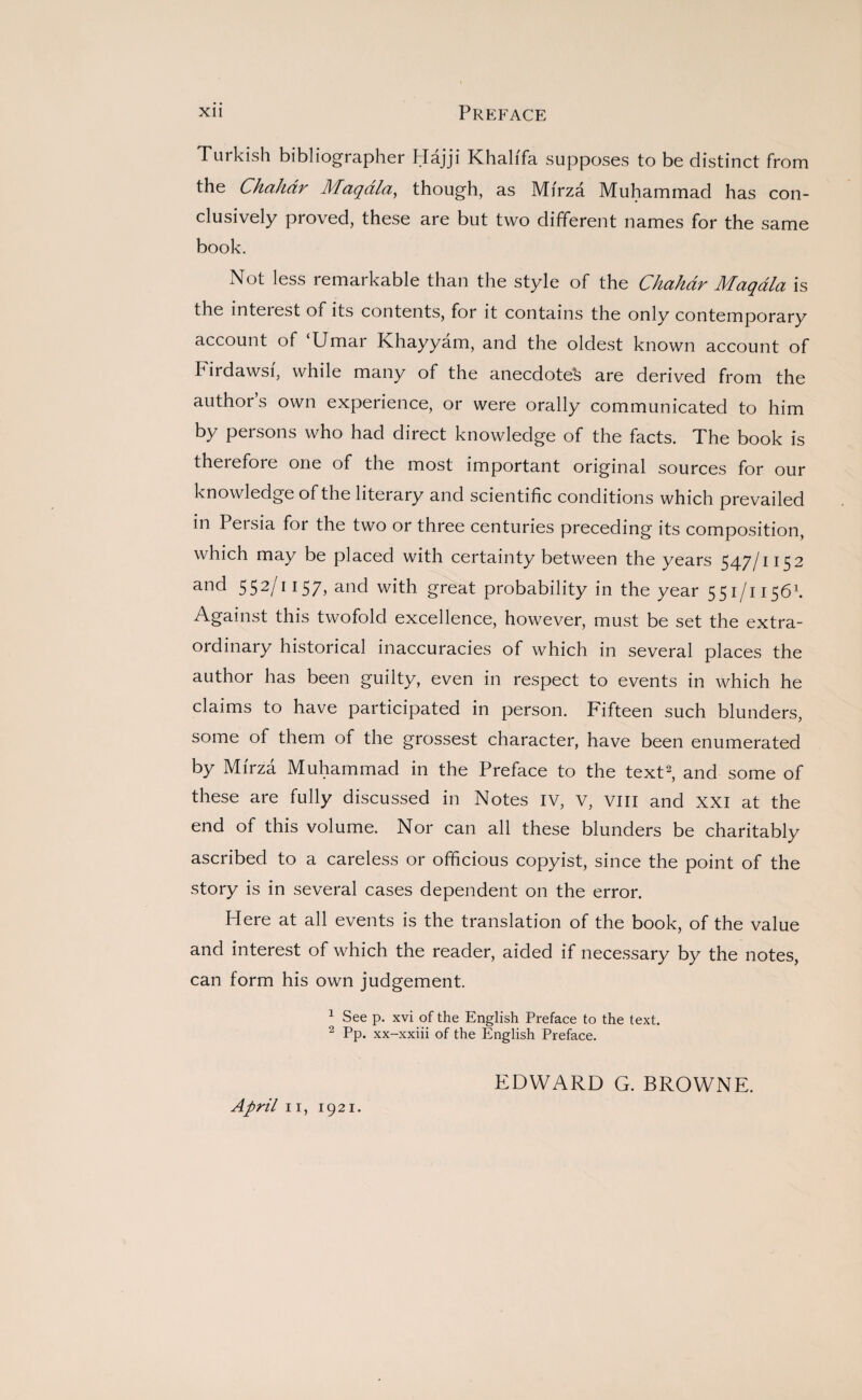 Turkish bibliographer Hajji Khalifa supposes to be distinct from the Chahdr Maqala, though, as Mirza Muhammad has con¬ clusively proved, these are but two different names for the same book. Not less remarkable than the style of the Chahdr Maqala is the inteiest of its contents, for it contains the only contemporary account of Umar Khayyam, and the oldest known account of Firdawsf, while many of the anecdotes are derived from the author’s own experience, or were orally communicated to him by persons who had direct knowledge of the facts. The book is therefore one of the most important original sources for our knowledge of the literary and scientific conditions which prevailed in Persia for the two or three centuries preceding its composition, which may be placed with certainty between the years 547/1152 and 5S2/II57, and with great probability in the year 551/11561. Against this twofold excellence, however, must be set the extra¬ ordinary historical inaccuracies of which in several places the author has been guilty, even in respect to events in which he claims to have participated in person. Fifteen such blunders, some of them of the grossest character, have been enumerated by Mfrza Muhammad in the Preface to the text2, and some of these are fully discussed in Notes IV, v, vm and XXI at the end of this volume. Nor can all these blunders be charitably ascribed to a careless or officious copyist, since the point of the story is in several cases dependent on the error. Here at all events is the translation of the book, of the value and interest of which the reader, aided if necessary by the notes, can form his own judgement. 1 See p. xvi of the English Preface to the text. 2 Pp. xx-xxiii of the English Preface. EDWARD G. BROWNE.