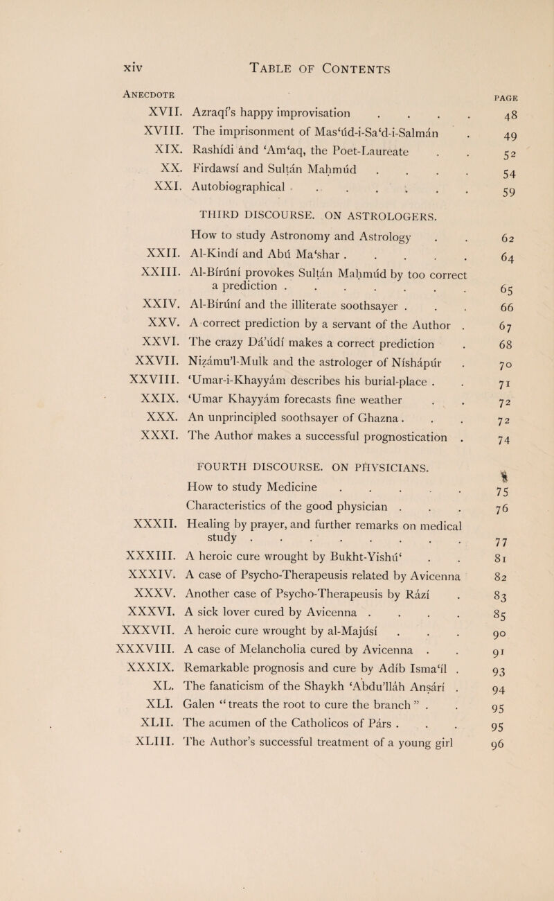 Anecdote pagf XVII. Azraqfs happy improvisation . . . . 48 XVIII. The imprisonment of Mas‘dd-i-Sa‘d-i-Salman . 49 XIX. Rashidi and ‘Am‘aq, the Poet-Laureate . . 52 XX. Firdawsf and Sultan Mahmud . . . . 54 XXI. Autobiographical ....... 59 THIRD DISCOURSE. ON ASTROLOGERS. How to study Astronomy and Astrology . . 62 XXII. Al-Kindi and Abd Ma‘shar ..... 64 XXIII. Al-Bmini provokes Sultan Mahmud by too correct a prediction ....... 65 XXIV. Al-Birum and the illiterate soothsayer ... 66 XXV. A correct prediction by a servant of the Author . 67 XXVI. The crazy Da’udi makes a correct prediction . 68 XXVII. Nizamu’l-Mulk and the astrologer of Nishapur . 70 XXVIII. ‘Umar-i-Khayyam describes his burial-place . . 71 XXIX. ‘Umar Khayyam forecasts fine weather . . 72 XXX. An unprincipled soothsayer of Ghazna . . . 72 XXXI. The Author makes a successful prognostication . 74 FOURTH DISCOURSE. ON PHYSICIANS. t How to study Medicine . . . . . 75 Characteristics of the good physician . . . 76 XXXII. Healing by prayer, and further remarks on medical study ........ 77 XXXIII. A heroic cure wrought by Bukht-Yishii‘ . . 81 XXXIV. A case of Psycho-Therapeusis related by Avicenna 82 XXXV. Another case of Psycho-Therapeusis by Razi . 83 XXXVI. A sick lover cured by Avicenna .... 85 XXXVII. A heroic cure wrought by al-Majiisi ... 90 XXXVIII. A case of Melancholia cured by Avicenna . . gj XXXIX. Remarkable prognosis and cure by Adib Isma‘il . 93 1 XL. The fanaticism of the Shaykh ‘Abdu’llah Ansari . 94 XLI. Galen “treats the root to cure the branch” . . 93 XLII. The acumen of the Catholicos of Pars ... 95 XLIII. The Author’s successful treatment of a young girl 96