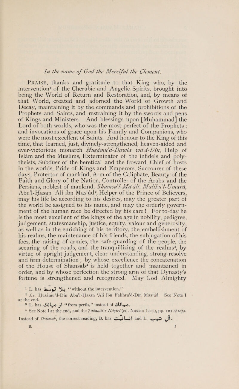 In the name of God the Merciful the Clement. PRAISE, thanks and gratitude to that King who, by the mtervention1 of the Cherubic and Angelic Spirits, brought into being the World of Return and Restoration, and, by means of that World, created and adorned the World of Growth and Decay, maintaining it by the commands and prohibitions of the Prophets and Saints, and restraining it by the swords and pens of Kings and Ministers. And blessings upon [Muhammad] the Lord of both worlds, who was the most perfect of the Prophets ; and invocations of grace upon his Family and Companions, who were the most excellent of Saints. And honour to the King of this time, that learned, just, divinely-strengthened, heaven-aided and ever-victorious monarch Husamud-Dazvla wdd-Dln, Help of Islam and the Muslims, Exterminator of the infidels and poly¬ theists, Subduer of the heretical and the froward, Chief of hosts in the worlds, Pride of Kings and Emperors, Succourer of these days, Protector of mankind, Arm of the Caliphate, Beauty of the Faith and Glory of the Nation, Controller of the Arabs and the Persians, noblest of mankind, Shamsu l-Mdall, Malikii'l-Umard, Abu’l-Hasan ‘All ibn Mas‘ud2, Helper of the Prince of Believers, may his life be according to his desires, may the greater part of the world be assigned to his name, and may the orderly govern¬ ment of the human race be directed by his care ! For to-day he is the most excellent of the kings of the age in nobility, pedigree, judgement, statesmanship, justice, equity, valour and generosity, as well as in the enriching of his territory, the embellishment of his realms, the maintenance of his friends, the subjugation of his foes, the raising of armies, the safe-guarding of the people, the securing of the roads, and the tranquillizing of the realms3, by virtue of upright judgement, clear understanding, strong resolve and firm determination ; by whose excellence the concatenation of the House of Shansab4 is held together and maintained in order, and by whose perfection the strong arm of that Dynasty’s fortune is strengthened and recognized. May God Almighty wJ 1 L. has “ without the intervention.” 2 I.e. Husamu’d-Din Abu’l-Hasan ‘All ibn Fakhru’d-Din Mas‘ud. See Note I at the end. 3 L. has jI “from perils,” instead of 4 See Note I at the end, and the Tabaqdt-i-NdsiH (ed. Nassau Lees), pp. ioi et seqq. Instead of Shansab, the correct reading, B. has C-wp Go 1 and L. tjb