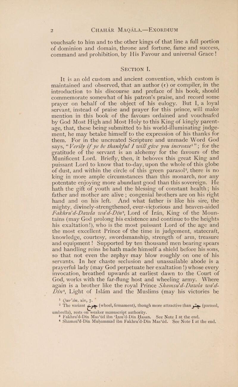 vouchsafe to him and to the other kings of that line a full portion of dominion and domain, throne and fortune, fame and success, command and prohibition, by His Favour and universal Grace ! Section I. It is an old custom and ancient convention, which custom is maintained and observed, that an author (r) or compiler, in the introduction to his discourse and preface of his book, should commemorate somewhat of his patron’s praise, and record some prayer on behalf of the object of his eulogy. But I, a loyal servant, instead of praise and prayer for this prince, will make mention in this book of the favours ordained and vouchsafed by God Most High and Most Holy to this King of kingly parent¬ age, that, these being submitted to his world-illuminating judge¬ ment, he may betake himself to the expression of his thanks for them. For in the uncreated Scripture and unmade Word God says, “ Verily if ye be thankful 1 will give you increase1 ” ; for the gratitude of the servant is an alchemy for the favours of the Munificent Lord. Briefly, then, it behoves this great King and puissant Lord to know that to-day, upon the whole of this globe of dust, and within the circle of this green parasol2, there is no king in more ample circumstances than this monarch, nor any potentate enjoying more abundant good than this sovereign. He hath the gift of youth and the blessing of constant health; his father and mother are alive ; congenial brothers are on his right hand and on his left. And what father is like his sire, the mighty, divinely-strengthened, ever-victorious and heaven-aided Fakhrdd-Dazvla wdd-Dlid, Lord of Iran, King of the Moun¬ tains (may God prolong his existence and continue to the heights his exaltation!), who is the most puissant Lord of the age and the most excellent Prince of the time in judgement, statecraft, knowledge, courtesy, swordsmanship, strength of arm, treasure and equipment! Supported by ten thousand men bearing spears and handling reins he hath made himself a shield before his sons, so that not even the zephyr may blow roughly on one of his servants. In her chaste seclusion and unassailable abode is a prayerful lady (may God perpetuate her exaltation !) whose every invocation, breathed upwards at earliest dawn to the Court of God, works with the far-flung host and wheeling army. Where again is a brother like the royal Prince Shamsiid-Dawla wad- Din4, Light of Islam and the Muslims (may his victories be 1 Qur'an, xiv, 7. 2 The variant ^.s*. (wheel, firmament), though more attractive than j+.a* (parasol, umbrella), rests on weaker manuscript authority. 3 Fakhru’d-Din Mas‘ud ibn Tzzu’d-Din Hasan. See Note I at the end. 4 Shamsu’d-Din Muhammad ibn Fakhru’d-Din Mas‘ud. See Note I at the end.