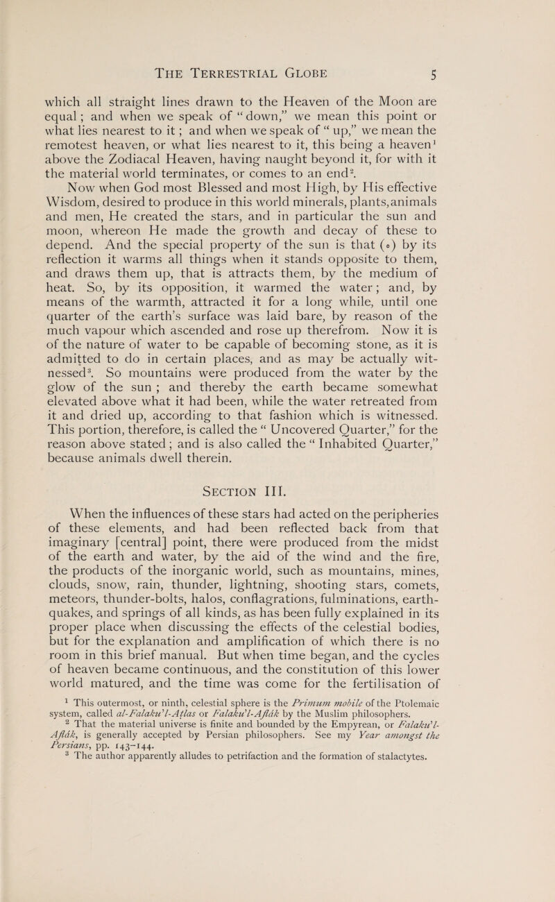 which all straight lines drawn to the Heaven of the Moon are equal; and when we speak of “ down,” we mean this point or what lies nearest to it; and when we speak of “ up/’ we mean the remotest heaven, or what lies nearest to it, this being a heaven3 above the Zodiacal Heaven, having naught beyond it, for with it the material world terminates, or comes to an end2. Now when God most Blessed and most High, by His effective Wisdom, desired to produce in this world minerals, plants,animals and men, He created the stars, and in particular the sun and moon, whereon He made the growth and decay of these to depend. And the special property of the sun is that ( = ) by its reflection it warms all things when it stands opposite to them, and draws them up, that is attracts them, by the medium of heat. So, by its opposition, it warmed the water; and, by means of the warmth, attracted it for a long while, until one quarter of the earth’s surface was laid bare, by reason of the much vapour which ascended and rose up therefrom. Now it is of the nature of water to be capable of becoming stone, as it is admitted to do in certain places, and as may be actually wit¬ nessed3. So mountains were produced from the water by the glow of the sun ; and thereby the earth became somewhat elevated above what it had been, while the water retreated from it and dried up, according to that fashion which is witnessed. This portion, therefore, is called the “ Uncovered Quarter,” for the reason above stated; and is also called the “ Inhabited Quarter,” because animals dwell therein. Section III. When the influences of these stars had acted on the peripheries of these elements, and had been reflected back from that imaginary [central] point, there were produced from the midst of the earth and water, by the aid of the wind and the fire, the products of the inorganic world, such as mountains, mines, clouds, snow, rain, thunder, lightning, shooting stars, comets, meteors, thunder-bolts, halos, conflagrations, fulminations, earth¬ quakes, and springs of all kinds, as has been fully explained in its proper place when discussing the effects of the celestial bodies, but for the explanation and amplification of which there is no room in this brief manual. But when time began, and the cycles of heaven became continuous, and the constitution of this lower world matured, and the time was come for the fertilisation of 1 This outermost, or ninth, celestial sphere is the Primurn mobile of the Ptolemaic system, called al-FalakuH-Atlas or P'alakiPl-Aflak by the Muslim philosophers. 2 That the material universe is finite and bounded by the Empyrean, or Falaku'l- Ajlak, is generally accepted by Persian philosophers. See my Year amongst the Persians, pp. 143-144. 3 The author apparently alludes to petrifaction and the formation of stalactytes.