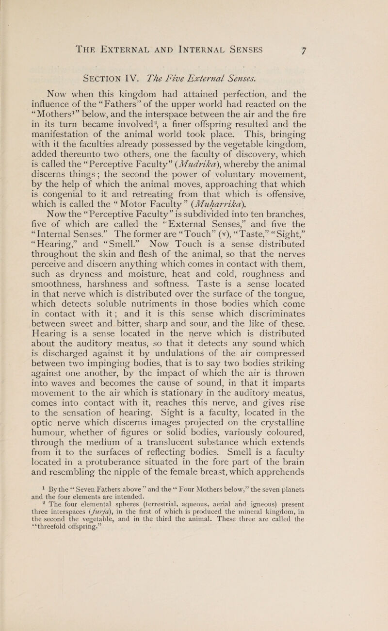 The External and Internal Senses SECTION IV. The Five External Senses. Now when this kingdom had attained perfection, and the influence of the “Fathers” of the upper world had reacted on the “Mothers1” below, and the interspace between the air and the fire in its turn became involved2, a finer offspring resulted and the manifestation of the animal world took place. This, bringing with it the faculties already possessed by the vegetable kingdom, added thereunto two others, one the faculty of discovery, which is called the “Perceptive Faculty” (Mudrika), whereby the animal discerns things; the second the power of voluntary movement, by the help of which the animal moves, approaching that which is congenial to it and retreating from that which is offensive, which is called the “ Motor Faculty” (.Muharrika). Now the “Perceptive Faculty” is subdivided into ten branches, five of which are called the “External Senses,” and five the “Internal Senses.” The former are “Touch” (v), “Taste,” “Sight,” “Hearing,” and “Smell.” Now Touch is a sense distributed throughout the skin and flesh of the animal, so that the nerves perceive and discern anything which comes in contact with them, such as dryness and moisture, heat and cold, roughness and smoothness, harshness and softness. Taste is a sense located in that nerve which is distributed over the surface of the tongue, which detects soluble nutriments in those bodies which come in contact with it; and it is this sense which discriminates between sweet and bitter, sharp and sour, and the like of these. Hearing is a sense located in the nerve which is distributed about the auditory meatus, so that it detects any sound which is discharged against it by undulations of the air compressed between two impinging bodies, that is to say two bodies striking against one another, by the impact of which the air is thrown into waves and becomes the cause of sound, in that it imparts movement to the air which is stationary in the auditory meatus, comes into contact with it, reaches this nerve, and gives rise to the sensation of hearing. Sight is a faculty, located in the optic nerve which discerns images projected on the crystalline humour, whether of figures or solid bodies, variously coloured, through the medium of a translucent substance which extends from it to the surfaces of reflecting bodies. Smell is a faculty located in a protuberance situated in the fore part of the brain and resembling the nipple of the female breast, which apprehends 1 By the “ Seven Fathers above ” and the “ Four Mothers below,” the seven planets and the four elements are intended. 2 The four elemental spheres (terrestrial, aqueous, aerial and igneous) present three interspaces (_furja), in the first of which is produced the mineral kingdom, in the second the vegetable, and in the third the animal. These three are called the “threefold offspring.”