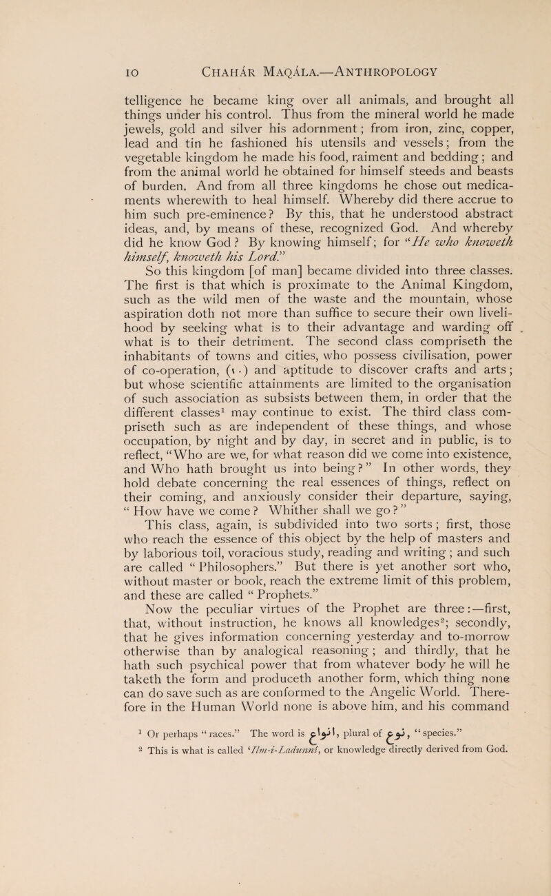 telligence he became king over all animals, and brought all things under his control. Thus from the mineral world he made jewels, gold and silver his adornment; from iron, zinc, copper, lead and tin he fashioned his utensils and vessels; from the vegetable kingdom he made his food, raiment and bedding; and from the animal world he obtained for himself steeds and beasts of burden. And from all three kingdoms he chose out medica¬ ments wherewith to heal himself. Whereby did there accrue to him such pre-eminence? By this, that he understood abstract ideas, and, by means of these, recognized God. And whereby did he know God ? By knowing himself; for “He who knoweth himself \ knoweth his Lordk So this kingdom [of man] became divided into three classes. The first is that which is proximate to the Animal Kingdom, such as the wild men of the waste and the mountain, whose aspiration doth not more than suffice to secure their own liveli¬ hood by seeking what is to their advantage and warding off . what is to their detriment. The second class compriseth the inhabitants of towns and cities, who possess civilisation, power of co-operation, (v-) and aptitude to discover crafts and arts; but whose scientific attainments are limited to the organisation of such association as subsists between them, in order that the different classes1 may continue to exist. The third class com¬ priseth such as are independent of these things, and whose occupation, by night and by day, in secret and in public, is to reflect, “Who are we, for what reason did we come into existence, and Who hath brought us into being?” In other words, they hold debate concerning the real essences of things, reflect on their coming, and anxiously consider their departure, saying, “ How have we come? Whither shall we go?” This class, again, is subdivided into two sorts ; first, those who reach the essence of this object by the help of masters and by laborious toil, voracious study, reading and writing; and such are called “ Philosophers.” But there is yet another sort who, without master or book, reach the extreme limit of this problem, and these are called “ Prophets.” Now the peculiar virtues of the Prophet are three:—first, that, without instruction, he knows all knowledges2; secondly, that he gives information concerning yesterday and to-morrow otherwise than by analogical reasoning ; and thirdly, that he hath such psychical power that from whatever body he will he taketh the form and produceth another form, which thing none can do save such as are conformed to the Angelic World. There¬ fore in the Human World none is above him, and his command 1 Or perhaps “races.” The word is plural of , “species.” 2 This is what is called ‘Ilm-i-Ladunni, or knowledge directly derived from God.