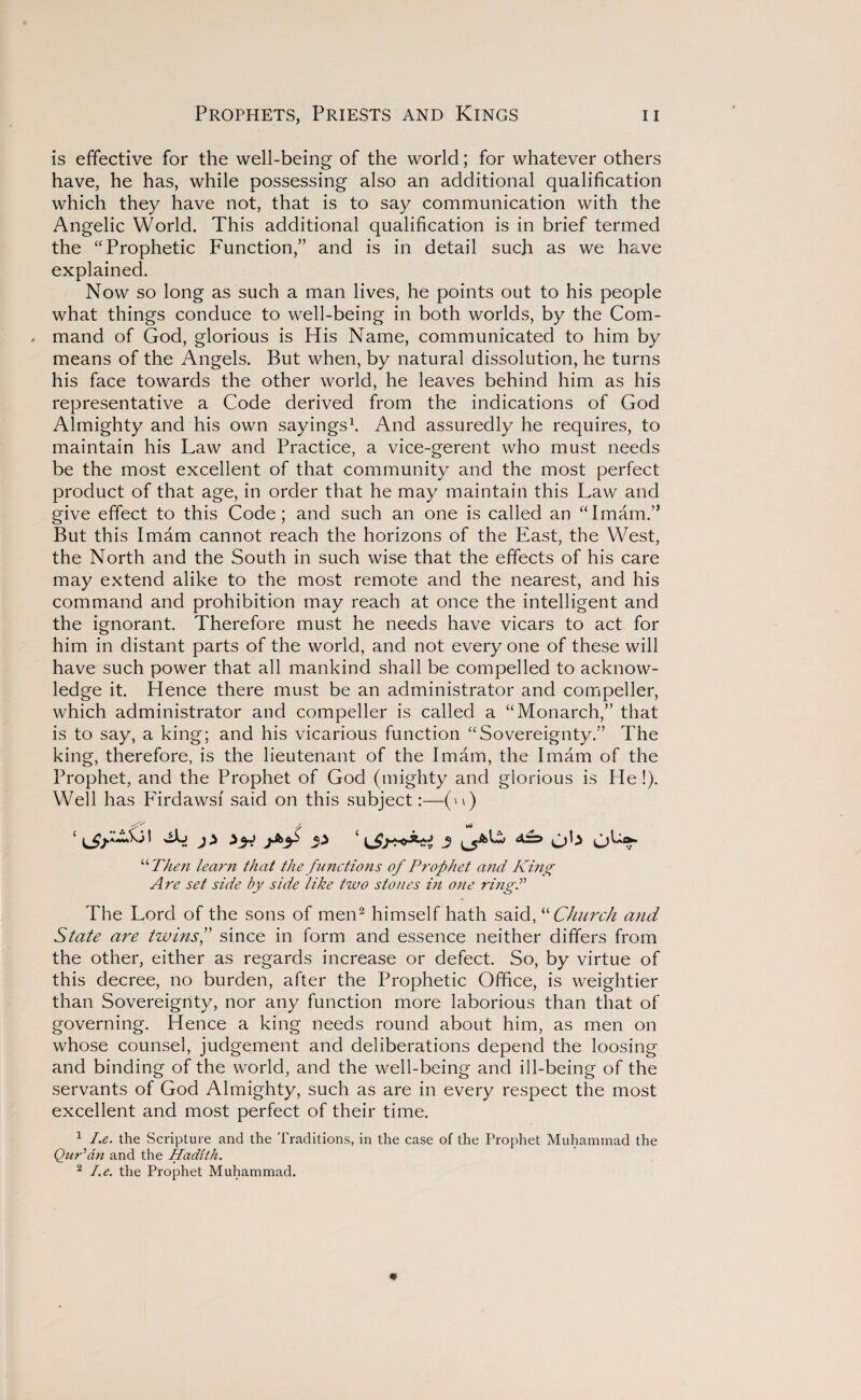 is effective for the well-being of the world; for whatever others have, he has, while possessing also an additional qualification which they have not, that is to say communication with the Angelic World. This additional qualification is in brief termed the “Prophetic Function,” and is in detail such as we have explained. Now so long as such a man lives, he points out to his people what things conduce to well-being in both worlds, by the Com- , mand of God, glorious is His Name, communicated to him by means of the Angels. But when, by natural dissolution, he turns his face towards the other world, he leaves behind him as his representative a Code derived from the indications of God Almighty and his own sayings1. And assuredly he requires, to maintain his Law and Practice, a vice-gerent who must needs be the most excellent of that community and the most perfect product of that age, in order that he may maintain this Law and give effect to this Code; and such an one is called an “Imam.” But this Imam cannot reach the horizons of the East, the West, the North and the South in such wise that the effects of his care may extend alike to the most remote and the nearest, and his command and prohibition may reach at once the intelligent and the ignorant. Therefore must he needs have vicars to act for him in distant parts of the world, and not every one of these will have such power that all mankind shall be compelled to acknow¬ ledge it. Hence there must be an administrator and compeller, which administrator and compeller is called a “Monarch,” that is to say, a king; and his vicarious function “Sovereignty.” The king, therefore, is the lieutenant of the Imam, the Imam of the Prophet, and the Prophet of God (mighty and glorious is He !). Well has Firdawsf said on this subject:—(u) ''''Then learn that the functions of Prophet a?id Kino; Are set side by side like two stones in one ring'd The Lord of the sons of men2 himself hath said, “ Church and State are twinsf since in form and essence neither differs from the other, either as regards increase or defect. So, by virtue of this decree, no burden, after the Prophetic Office, is weightier than Sovereignty, nor any function more laborious than that of governing. Hence a king needs round about him, as men on whose counsel, judgement and deliberations depend the loosing and binding of the world, and the well-being and ill-being of the servants of God Almighty, such as are in every respect the most excellent and most perfect of their time. 1 I.e. the Scripture and the Traditions, in the case of the Prophet Muhammad the Qur'an and the Hadith. 2 I.e. the Prophet Muhammad.