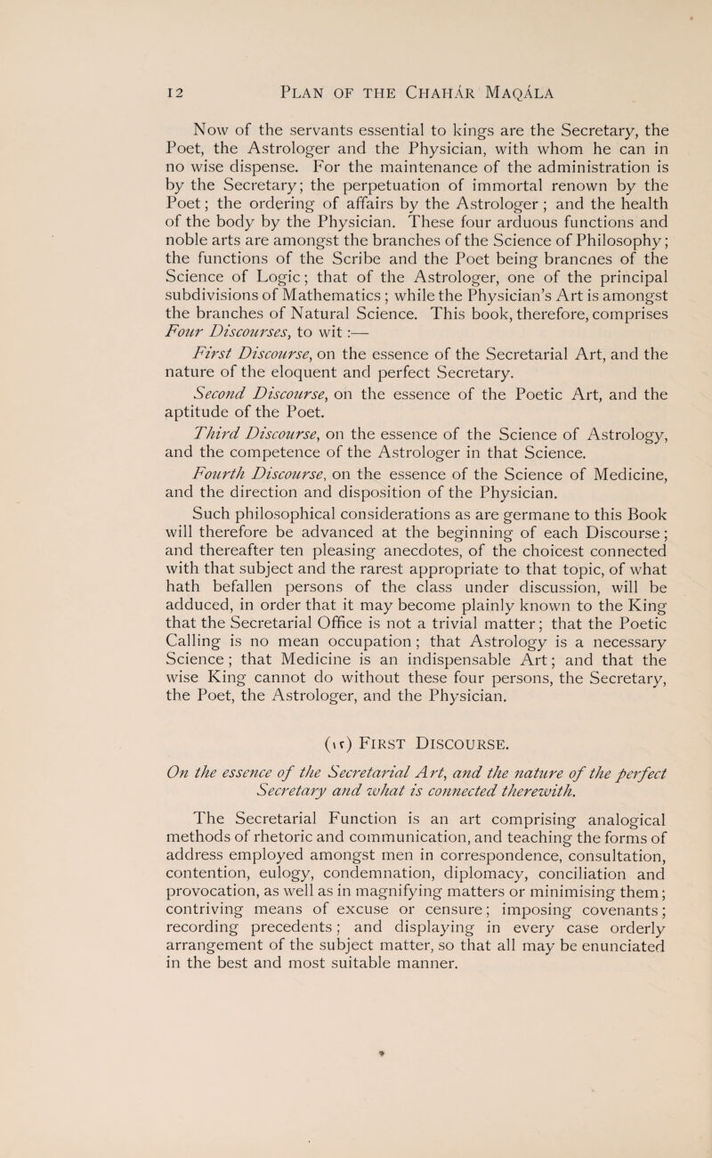 Now of the servants essential to kings are the Secretary, the Poet, the Astrologer and the Physician, with whom he can in no wise dispense. For the maintenance of the administration is by the Secretary; the perpetuation of immortal renown by the Poet; the ordering of affairs by the Astrologer ; and the health of the body by the Physician. These four arduous functions and noble arts are amongst the branches of the Science of Philosophy; the functions of the Scribe and the Poet being brancnes of the Science of Logic; that of the Astrologer, one of the principal subdivisions of Mathematics ; while the Physician’s Art is amongst the branches of Natural Science. This book, therefore, comprises Four Discourses, to wit:— First Discourse, on the essence of the Secretarial Art, and the nature of the eloquent and perfect Secretary. Second Discourse, on the essence of the Poetic Art, and the aptitude of the Poet. Third Discourse, on the essence of the Science of Astrology, and the competence of the Astrologer in that Science. Fourth Discourse, on the essence of the Science of Medicine, and the direction and disposition of the Physician. Such philosophical considerations as are germane to this Book will therefore be advanced at the beginning of each Discourse; and thereafter ten pleasing anecdotes, of the choicest connected with that subject and the rarest appropriate to that topic, of what hath befallen persons of the class under discussion, will be adduced, in order that it may become plainly known to the King that the Secretarial Office is not a trivial matter; that the Poetic Calling is no mean occupation ; that Astrology is a necessary Science; that Medicine is an indispensable Art; and that the wise King cannot do without these four persons, the Secretary, the Poet, the Astrologer, and the Physician. (u) First Discourse. On the essence of the Secretarial A rt, and the nature of the perfect Secretary and what is connected therewith. The Secretarial Function is an art comprising analogical methods of rhetoric and communication, and teaching the forms of address employed amongst men in correspondence, consultation, contention, eulogy, condemnation, diplomacy, conciliation and provocation, as well as in magnifying matters or minimising them; contriving means of excuse or censure; imposing covenants; recording precedents; and displaying in every case orderly arrangement of the subject matter, so that all may be enunciated in the best and most suitable manner.