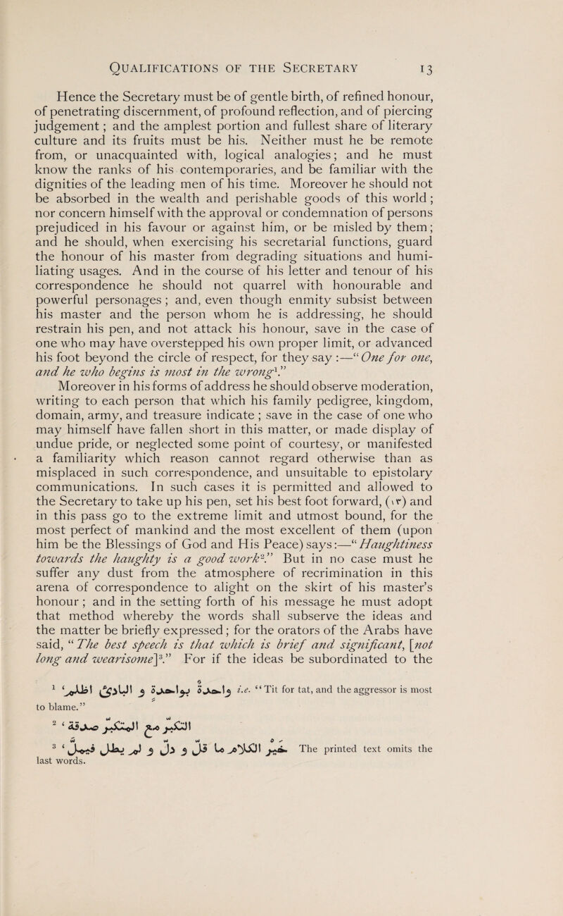 Hence the Secretary must be of gentle birth, of refined honour, of penetrating discernment, of profound reflection, and of piercing judgement; and the amplest portion and fullest share of literary culture and its fruits must be his. Neither must he be remote from, or unacquainted with, logical analogies; and he must know the ranks of his contemporaries, and be familiar with the dignities of the leading men of his time. Moreover he should not be absorbed in the wealth and perishable goods of this world ; nor concern himself with the approval or condemnation of persons prejudiced in his favour or against him, or be misled by them; and he should, when exercising his secretarial functions, guard the honour of his master from degrading situations and humi¬ liating usages. And in the course of his letter and tenour of his correspondence he should not quarrel with honourable and powerful personages ; and, even though enmity subsist between his master and the person whom he is addressing, he should restrain his pen, and not attack his honour, save in the case of one who may have overstepped his own proper limit, or advanced his foot beyond the circle of respect, for they say :—“One for one, and he who begins is most in the wrong1.” Moreover in his forms of address he should observe moderation, writing to each person that which his family pedigree, kingdom, domain, army, and treasure indicate ; save in the case of one who may himself have fallen short in this matter, or made display of undue pride, or neglected some point of courtesy, or manifested a familiarity which reason cannot regard otherwise than as misplaced in such correspondence, and unsuitable to epistolary communications. In such cases it is permitted and allowed to the Secretary to take up his pen, set his best foot forward, (\r) and in this pass go to the extreme limit and utmost bound, for the most perfect of mankind and the most excellent of them (upon him be the Blessings of God and His Peace)says:—“Haughtiness towards the haughty is a good work2.” But in no case must he suffer any dust from the atmosphere of recrimination in this arena of correspondence to alight on the skirt of his master’s honour; and in the setting forth of his message he must adopt that method whereby the words shall subserve the ideas and the matter be briefly expressed; for the orators of the Arabs have said, “ The best speech is that which is brief and significant, [not long and wearisomefT For if the ideas be subordinated to the o 1 &iUI 5 U. “ Tit for tat, and the aggressor is most to blame.” 3 4 J-o** 3 3 J-* ^ The printed text omits the last words.