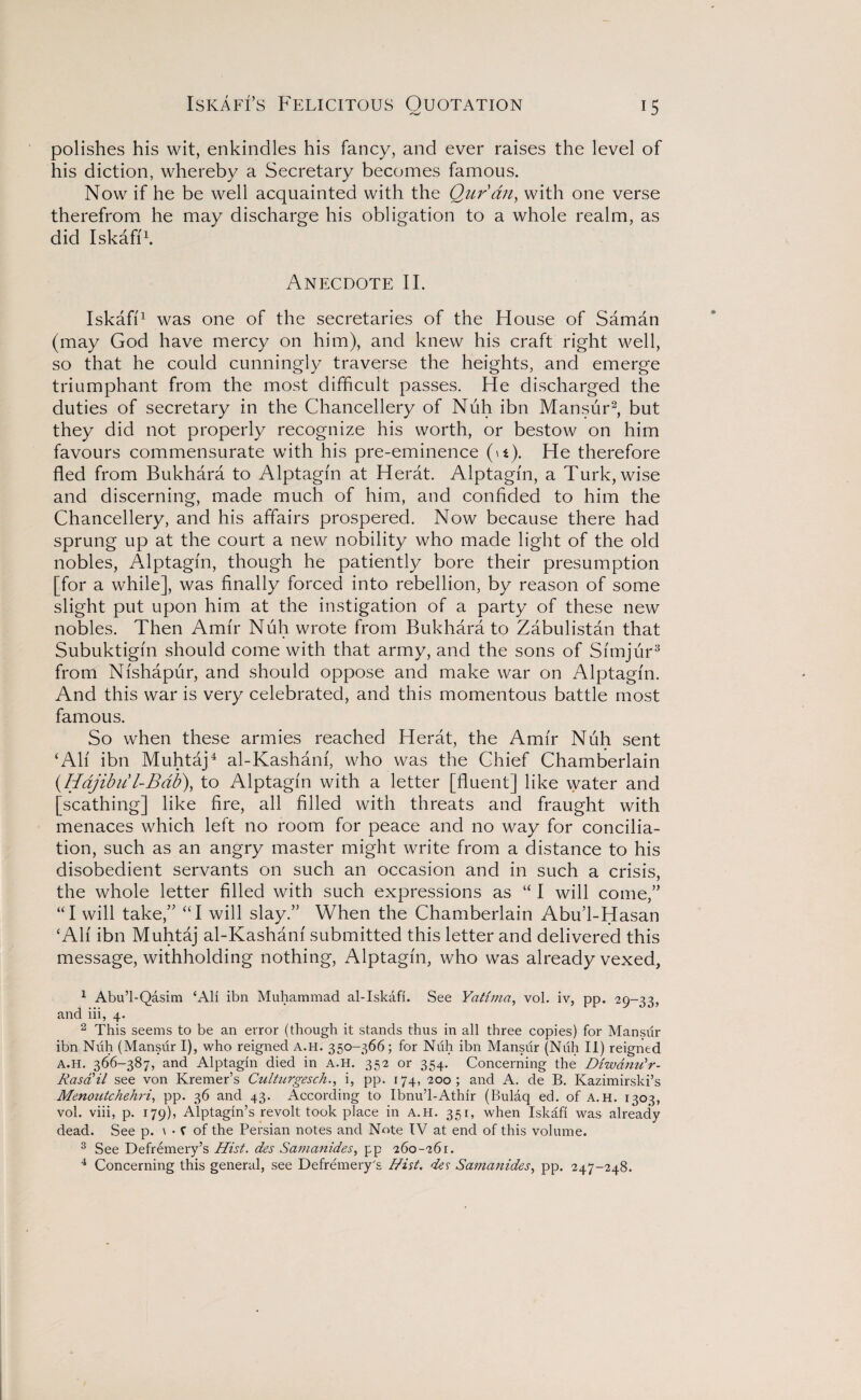 IsKAFfs Felicitous Ouotation polishes his wit, enkindles his fancy, and ever raises the level of his diction, whereby a Secretary becomes famous. Now if he be well acquainted with the Quran, with one verse therefrom he may discharge his obligation to a whole realm, as did Iskafi1. Anecdote II. Iskafi1 was one of the secretaries of the House of Saman (may God have mercy on him), and knew his craft right well, so that he could cunningly traverse the heights, and emerge triumphant from the most difficult passes. He discharged the duties of secretary in the Chancellery of Nuh ibn Mansur2, but they did not properly recognize his worth, or bestow on him favours commensurate with his pre-eminence (»t). He therefore fled from Bukhara to Alptagfn at Herat. Alptagfn, a Turk, wise and discerning, made much of him, and confided to him the Chancellery, and his affairs prospered. Now because there had sprung up at the court a new nobility who made light of the old nobles, Alptagfn, though he patiently bore their presumption [for a while], was finally forced into rebellion, by reason of some slight put upon him at the instigation of a party of these new nobles. Then Amfr Nuh wrote from Bukhara to Zabulistan that Subuktigfn should come with that army, and the sons of Sfmjur3 from Nfshapur, and should oppose and make war on Alptagfn. And this war is very celebrated, and this momentous battle most famous. So when these armies reached Herat, the Amfr Nuh sent ‘Alf ibn Muhtaj4 al-Kashanf, who was the Chief Chamberlain (Hajibit l-Bab\ to Alptagfn with a letter [fluent] like water and [scathing] like fire, all filled with threats and fraught with menaces which left no room for peace and no way for concilia¬ tion, such as an angry master might write from a distance to his disobedient servants on such an occasion and in such a crisis, the whole letter filled with such expressions as “ I will come,” “I will take,” “I will slay.” When the Chamberlain Abu’l-Hasan ‘All ibn Muhtaj al-Kashanf submitted this letter and delivered this message, withholding nothing, Alptagfn, who was already vexed, 1 Abu’l-Qasim ‘All ibn Muhammad al-Iskafi. See Yatima, vol. iv, pp. 29-33, and iii, 4. 2 This seems to be an error (though it stands thus in all three copies) for Mansur ibn Nuh (Mansur I), who reigned a.h. 350-366; for Nuh ibn Mansur (Nuh II) reigned a.h. 366-387, and Alptagin died in a.h. 352 or 354. Concerning the Diwanu'r- Rasail see von Kremer’s Culturgesch., i, pp. 174, 200; and A. de B. Kazimirski’s Menoutchehri, pp. 36 and 43. According to Ibnu’l-Athir (Bulaq ed. of A.H. 1303, vol. viii, p. 179), Alptagin’s revolt took place in a.h. 351, when Iskafi was already dead. See p. \ • C of the Persian notes and Note IV at end of this volume. 3 See Defremery’s Hist. des Samanides, pp 260-261. 4 Concerning this general, see Defremery's Hist, des Samanides, pp. 247-248.